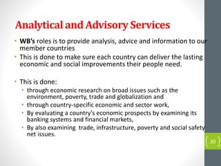 Analytical and Advisory Services
• WB’s roles is to provide analysis, advice and information to our
member countries
• This is done to make sure each country can deliver the lasting
economic and social improvements their people need.
• This is done:
• through economic research on broad issues such as the
environment, poverty, trade and globalization and
• through country-specific economic and sector work,
• By evaluating a country's economic prospects by examining its
banking systems and financial markets,
• By also examining trade, infrastructure, poverty and social safety
net issues.
30
 