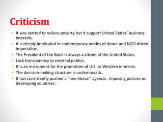 Criticism
• It was started to reduce poverty but it support United States’ business
interests.
• It is deeply implicated in contemporary modes of donor and NGO driven
imperialism.
• The President of the Bank is always a citizen of the United States.
• Lack transparency to external publics.
• It is an instrument for the promotion of U.S. or Western interests.
• The decision-making structure is undemocratic.
• It has consistently pushed a “neo-liberal” agenda , imposing policies on
developing countries .
 