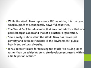 • While the World Bank represents 186 countries, it is run by a
small number of economically powerful countries.
• The World Bank has dual roles that are contradictory: that of a
political organization and that of a practical organization.
• Some analysis shows that the World Bank has increased
poverty and been detrimental to the environment, public
health and cultural diversity.
• It has been criticized for focusing too much “on issuing loans
rather than on achieving concrete development results within
a finite period of time”.
 