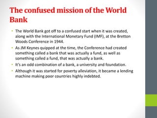 The confused mission of the World
Bank
• The World Bank got off to a confused start when it was created,
along with the International Monetary Fund (IMF), at the Bretton
Woods Conference in 1944.
• As JM Keynes quipped at the time, the Conference had created
something called a bank that was actually a fund, as well as
something called a fund, that was actually a bank.
• It’s an odd combination of a bank, a university and foundation.
• Although it was started for poverty alleviation, it became a lending
machine making poor countries highly indebted.
 