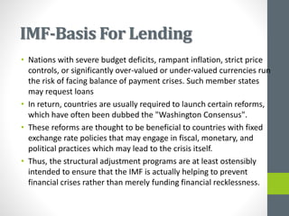 IMF-Basis For Lending
• Nations with severe budget deficits, rampant inflation, strict price
controls, or significantly over-valued or under-valued currencies run
the risk of facing balance of payment crises. Such member states
may request loans
• In return, countries are usually required to launch certain reforms,
which have often been dubbed the "Washington Consensus".
• These reforms are thought to be beneficial to countries with fixed
exchange rate policies that may engage in fiscal, monetary, and
political practices which may lead to the crisis itself.
• Thus, the structural adjustment programs are at least ostensibly
intended to ensure that the IMF is actually helping to prevent
financial crises rather than merely funding financial recklessness.
 