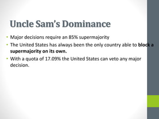 Uncle Sam’s Dominance
• Major decisions require an 85% supermajority
• The United States has always been the only country able to block a
supermajority on its own.
• With a quota of 17.09% the United States can veto any major
decision.
 