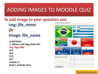 ADDING IMAGES TO MOODLE QUIZ To add image to your question use:  img: file_name Or Image: file_name multichoice 1. Where is the flag of the EU? img: flags.PNG A) 1 B) 5  C) 6  D) 7 answer: d feed.1. Look for stars Moodle.heroku.com 