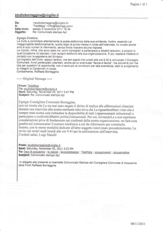 Pagina 1 di   1




studioborreg gine@virgilio. it

Da:            <studioborreggine@virgilio.lt>
A:             "TeleMajg" <ìnfo@tetemajg.com>
  invio:
Data           sabato 5 novembre 2011 16.34
Oggetto:       Re: Comunicato stampa Apl

 Egregio Direttore,
 La invito a controllare attentamente la posta elettronica della sua emittente. lnoltre, essendo Lei
 irraggiungibile telefonicamente, subito dopo la prima messa ìn onda dell'intervista, ho inviato anche
 sms ai suoi numeri di riferimento, senza flnora ricevere alcuna risposta.
 Le rlcordo, infine, che sono stato tra i primi consiglieri a partecipare a dibattiti televÌsivi, e proprio in
 quell'occasione ho lasciato i miei recapiti telefonici alla sua organizzazione. E poi, bastava mettersi in
 contatto con la segreteria del Sindaco.
 La ringrazio dell'invito, seppur tardivo, ma ben saprà che lunedì alle ore 9,30 è convocato il Consiglio
 Comunale. Avrei partecipato volentierl, anche ad un eventuale "faccia a faccia,,, ma converrà con me
 che perquestioni di opportunità, non vi sono più le condjzionl per tale evenienza, dato Io svolgimento
 di indagini di Carabinieri in corso.
 Cordialmente, Raffaele Borreggine

 ----   Original Message -----

   From: TeleMaig
   To: studioborreoqine@viroilio. it
   Sent: Saturday, November 05, 2011 3:47 pM
   Subject: Re: Comunicato stampa Apl

  Egregio Consigliere Comunale Borreggine,
  non mi risulta che Le sia mai stato negato il diritto di replica alle affermazioni rilasciate
  durante una intervista alla nostra emittente televisiva che La riguarderebbero visto che è
  sempre stata nostra cura richiedere la disponibilità di tutti i rappresentanti istituzionali a
  partecipare a confronti/dibattiti politici/istituzionali. Per cui, invitandoLa a non esprimere
  considerazioni prive di fondamento nei confronti della nostra or ganizzazione, mi iarà cosa
  gradita nel comunicarmi il numero telefonico a cui far riferimento per contattarla.
  Intanto, con le stesse modalità dedicate all'altro soggetto intervistato precedentemente, La
  invito nei nostri studi lunedì alle orc 9:45 per la realizzazione dell'intàrvista.
  Cordiali saluti, Luigi Maiulli


  From: studioborreqqine@virqilio.it
  Sent: Saturday, November 05, 2011 3:23 pM
  T!: feco di acquaviva ; la oiazza; lavocedelpaese ; TeleMaio ; acouavivanet; acquavivalive
  Subject: Comunicato stampa ApI

   ln allegato alla presente si trasmette comunicato stampa del consigliere comunale di Acquaviva
  delle Fonti Raffaele Borreggine.




                                                                                                       08/1112011
 