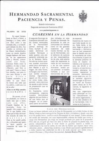 HnRMANDAD STCRAMtrNTAL
       PTCIENCIA Y PpNAS.
                                            Boletín lnformativo
                                Segunda semana de Cuaresma 2OI2
                                             www. paci en   c i aypenas. e   s
PALABRA DE           DIOS

       En aquel tiempo,
                                   CT]ARESMA EN LA T{nnn,T¿NDAD
Jesús se llevó a Pedro, a     El segundo Domingo de            des cofrades en esta            do especial.
SantiagoyaJuan,subió          Cuaresma coincidió con           Ciudad de Granada. Se           lnsistimos de nuevo en
con ellos solos a Lrna        los Cultos mensuales             acrecienta la vida en           que toda ayuda es po-
montaña alta, y se transfi-   de la Hermandad                  comunidad (en familia)          ca. Cada tarde, a las
guró delante de ellos. Sus    (primer domingo de               como en las grandes             seis, llega un grupo de
vestidos se volvieron de      mes). Cumplir el pre-            ocasiones de            cada    hermanas y hermanos
un blanco deslumbrador,       cepto dominical en               núcleo familiar. La Ca-         que ya han preparado
como no puede dejarlos        n uestra Pa rroq u ia y          sa de Hermandad, con            para la Salida una par-
ningún batanero del mun-      sede supone una pre-             el esfuerzo de quienes          te importante de nues-
do. Se Ies aparecieron        paración ordenada pa-            se han        responsabiliza-   tros enseres. A paÉtir de
   y Moisés, conver-
Elías                         ra la Semana Santa.              do de ella, está abierta        la semana próxima se
sando con Jesúrs.             Por ello se invita a quie-       cada día esperando la           inicia  el   reparto de
Entonces Pedro tomó la        nes puedan acercarse             visita de los hermanos          hábitos y de tarjetas de
palabra y le dijo a Jesús:    estos cinco domingos a           y de los que quieren            sitio (de 20,30 22 a
<Maestro, ¡qué bien se        San Matías a que         lo      acercarse -acaso por            horas) y, en ese tiempo,
está aquí! Vamos a hacer      hagan. De esta forma,            vez primera- a nuestra          pueden abonarse las
tres tiendas, una para ti,    la liturgia y las homilías,      Cofradía y que son              cuotas, regularizar la
otra para Moisés y otra       que siendo indepen-              bienvenidos de un mo-           situación administrati-
para       Elías.>            dientes lógicamente,                                             va de cada uno, etc. En
Estaban asustados, y no       siguen un hilo conduc-                                           la semana siguiente
sabía lo que decía.           tor entre todas ellas,                                           tendrá lugar el Quinario
Se formó una nube que         servirán como decimos                                            en honor de Nuestro
los cubrió, y salió una voz   de ayuda a este tiempo                                           padre Jesús de la Pa-
de la nube:
                              de preparación que es                                            ciencia, la siguiente el
                              la Cuaresma.                                                     Via Crucis...
<Este es mi   Hiio amado;
escuchadlo.>                  En Cuaresma, como                                                Hay que organizarse
                              corresponde, organiza                                            para participar en Cul-
                              nuestra Hermandad                                                tos -naturalmente-, en
         De pronto, al mt-    algunos de sus Cultos y                                          los Actos organizados y
rar alrededor, no vieron a    de sus Actos que se
nadie más que a Jesús,
                                                                                               en la vida cotidiana de
                              integran en un calen-                                            la hermandad, más in-
solo con ellos.               dario pleno de activida-
Cuando bajaban de la                                                                           tensa en la Cuaresma.
montaña, Jesús          les
mandó: <No contéis a na-                                C¡s,q.       op HpnMANDAD
die lo que habéis visto,      Como ya hemos indicado, será en la Casa de Hermandad, en la Calle Coches de San
hasta que elHijo del hom-     Matías, donde se hará entrega de las Tarjetas de Sitio y de hábitos y donde -este año
bre resucite de entre los     sí se ha podido hacer- tendrá su sede la Hermandad en este tiempo. Todos sabemos
muertos)                      del estado del inmureble, con cuya imprescindible reforma ha tenido que correr a
Esto se les quedó graba-      cargo esta Hermandad, qLre exige r-rn arreglo profundo por parte de la propiedad.
do, y discutían qué quer-     Pero aún así, al igual que hace dos años se hubo de preparar la planta baja, con
ía decir aquello         de   puerta independiente para el local donde se guardan enseres y donde se
<resucitar    de entre los    confeccionaron las nuevas andas, en este año ha habido que reparar, hacer obra,
muertos).                     adecentar, pintar... planta baia, escaleras y casa. Desde aquí nuestro agradecimiento
                              a todos cuantos han colaborado en ello y de modo especiai -por tantas cosas, a
              Marcos 9,2-10
                              nuestro Hermano y Mayordomo Sacramental- Antonio Benítez Piñar.
 