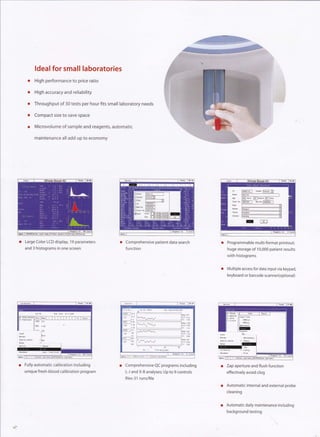 ldeal for small laboratories
         High performance to price ratio

         High accuracy and reliability

         Throughput of 30 tests per hour fits small laboratory needs

         Compact size to save space

         Microvolume of sarnple and reagents, automatic

         maintenance all add up to economy




                                                                                                             f        i*-l


o   Large Color LCD display, 19 parameters         o   Comprehensive patient data search          Programmable multi-format printout;
    and 3 histograms in one screen                     fu   nction                                huge storage of 1 0,000 patient results
                                                                                                  with histograms


                                                                                                  Multiple access for data input via keypad,
                                                                                                  keyboard or barcode scanne(optional)




o   Fully automatic calibration including          o   Comprehensive QC programs including        Zap aperture and flush function
    unique fresh-blood calibration program             L-J and X-B analyses; Up   to 9 controls   effectively avoid clog
                                                       files-31 runs/file
                                                                                                  Automatic internal and external probe
                                                                                                  cleaning


                                                                                                  Automatic daily maintenance including
                                                                                                  background testing
 
