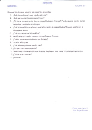 ACTIVIDAD
NQ{BRFS: GRUFO: 2o7
Observando el mapa. resuelve las siguientes prequntas:
1. ¿Qué elementos del mapa puedes apreciar?
2. ¿Qué representan los colores del mapa?
3. ¿Dónde se encuentran las dos mayores altitudes en América? Puedes guiarte con los puntos
cardinales. Localízalas en el mapa.
4. ¿Qué factores hicieron y hacen para la formación de esas altitudes? Puedes guiarte con la
fotocopia de apoyo.
5. ¿Qué es una cuenca hidrográfica?
6. ldentifica las principales cuencas hidrográficas de América.
7. ¿Cuáles son sus principales cursos fluviales?
8. Localiza a Uruguay.
9. ¿Qué relieves presenta nuestro país?
10. ¿En qué cuenca se encuentra?
11. Observando un mapa político de América, localiza en este mapa 10 ciudades importantes.
12. ¿Dónde $e encuentran?
13. ¿Por qué?
Éxitos en su labor!!!
Prof. ÁngeiÁivarez