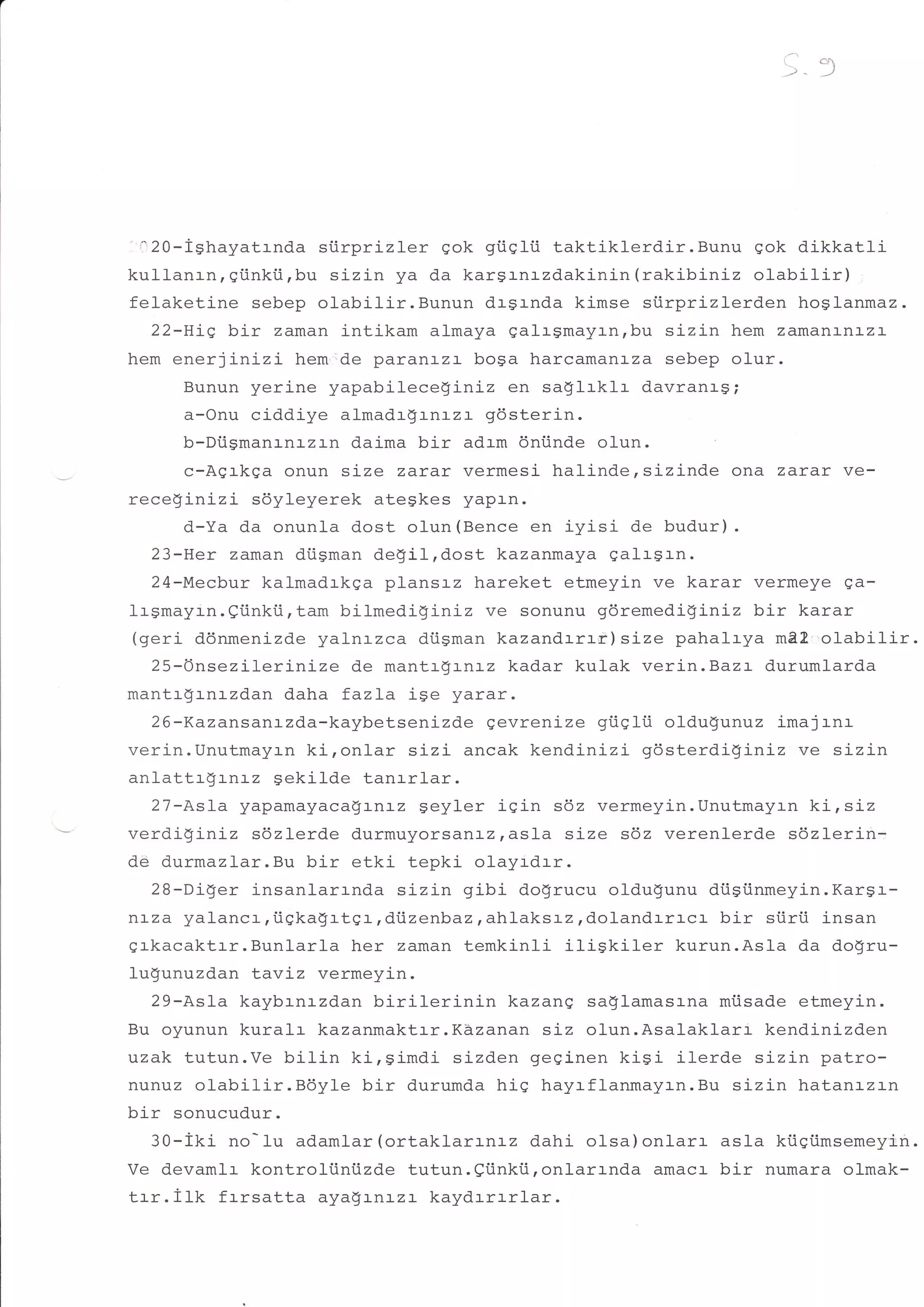 tfrr!




        +,
 i 20-Ighayatrnda siirprizler qok gtiqlii taktiklerdir. Bunu qok dikkatlr
kullanrn, gi.inki.i,bu sizin ya da kar$rnrzdakinin (rakibiniz ol-abilir)
felaketine sebep olabilir.Bunun drsrnda kimse siirprizlerden hoslanmaz.
   22-Hiq bir zaman intikam almaya galrgmay:-nrbu sizin hem zamananlza
hem ener3Lnizi hem'de paranrzr boga harcamantza sebep olur.
        Bunun yerine yapabileceginiz en saglrklr davranrg;
        a-Onu ciddiye almadrgrn:-zr gdsterin.
        b-Diigmanl-n:-zrn daima bir adrm dniinde olun
        c-Aqrkga onun size zarar vermesi halindersizinde ona zarar ve-
receginizi sdyleyerek ategkes yapr-n.
        d-Ya da onunla dost olun (Bence en iyisi de budur) .
   23-Her zaman drisman deSilrdost kazanmaya qalrsrn.
   24-Mecbur kalmadrkqa plansrz hareket etmeyin ve karar vermeye qa-
lrgmayrn.eiinkii,tam bilmedigLnlz ve sonunu gdremedi$iniz bir karar
 (geri ddnmenizde yalnrzca diisman kazandrrrr) size pahalrya m22,'o1abilir.
   25-6nsezilerinize de mantrSrnrz kadar kulak verin.Baz:- durumfarda
mantr$rnrzdan daha fazLa iSe yarar.
   26-Kazansanr-zda-kaybetsenizde gevrenize giiqlii oldu$unuz imajrnr
-ro-i- rTnrr{-mrrzln kironlar s:-zi- ancak kendinizi gdsterdi$iniz ve sizin
anlattr$Lnrz Sekilde tanrrlar.
   27-Asla yapamayacagrnrz $eyler iSin s6z vermeyin.Unutmayrn ki,siz
verdi$iniz sdzlerde durmuyorsanr-zrasla size s6z verenlerde sdzleri-n-
dd durmazlar.Bu bir etki- tepki olayrdrr.
   ?a-nir*ar i -sanlarrnda sizin gibi do$rucu oldu$unu di.igiinmeyin.Kargr-
l:Lza yalancr,iigka$rtgr rdiizenbaz , ahlaksrz rdolandrrrcr bir si.irii insan
grkacaktrr.Bunlarla her zaman temkinli iliSkiler         kurun.Asla da dogru-
lu$unuzdan tavLz vermeyin.
   29-AsIa kaybrnrzdan birilerinin       kazang saglamasrna mrisade etmeyin.
Bu oyunun kuralr kazanmaktrr.K&zanan siz o1un.Asalaklarr kendinizden
uzak tutun.Ve bitin ki,simdi si-zden geginen kiSi ilerde sizin patro-
nunuz olabilir.Bdyle       bir durumda hig hayrflanmayrn.Bu sizin hatanrzrn
bir sonucudur.
   30-iki no-lu adamlar (ortaklar:-nLz dahi olsa)onlarr asla ktiqiimsemeyin.
Ve devamlr kontroltiniizde tutun.efinkii,onlarrnda amacr- bir numara ol-mak-
trr.ilk    frrsatta aya$rnrzr kaydrrrrlar.
 