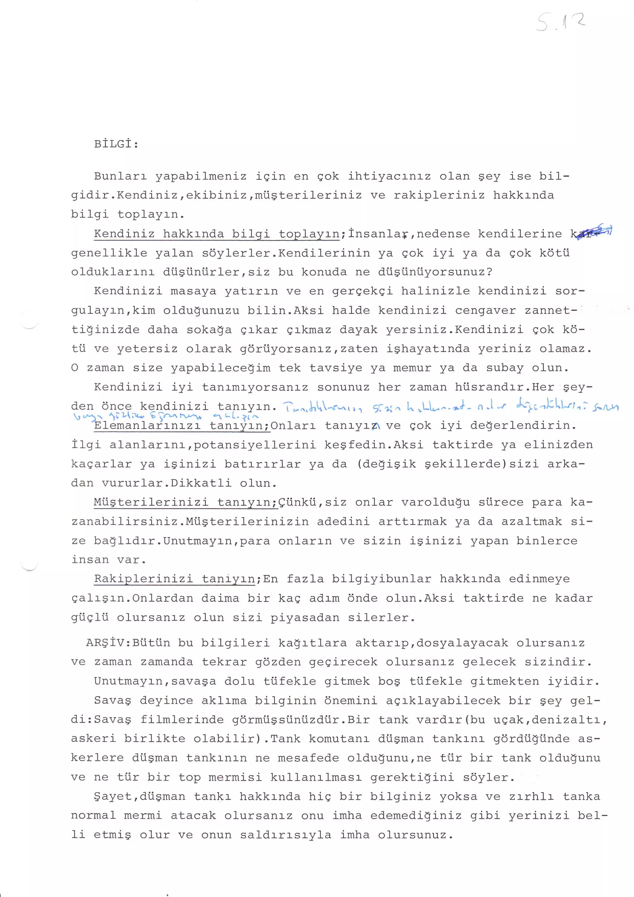 5 ,t'z


   BILGI:

     Bunl-arr yapabi-lmeniz igin en gok ihtiyacrnrz olan gey ise bil-
gidir . Kendiniz, ekibiniz, mi.igterilerini z ve rakipler Lniz hakkrnda
bilgi toplayrn.
     Kendiniz hakkrnda bilgi toplayrn;insanlay,nedense kendiler ine @
genellikle yalan sdylerler.Kendilerinin                ya qok iyi ya da sok kdtii
olduklarrnr dtiSiiniirler,siz bu konuda ne diisfiniiyorsunuz?
     Kendinizi masaya yatrrrn ve en gergekqi halini-zl-e kendinizi sor-
gulayrn,kim oldu$unuzu bilin.Aksi halde kendinizi cengaver zannet-l
tiginizde daha sokaga grkar grkmaz dayak yersiniz.Kendinizi gok k6-
tti ve yetersiz olarak gdri.iyorsanl-z,zaLen ighayatrnda yeriniz olamaz.
O zaman size yapabilecelim tek tavsiye ya memur ya da subay olun.
     Kendinizi iyi tanrmryorsanrz sonunuz her zaman hiisrandrr.Her gey-
den 6nce ke-ndj-nizi tanryrn. T-^,!,lo-rL^.,., jl+t^ lo,Ll-^. nl- n,lt Alr.klLttni S-nA
 *).._ 1t Ll;t - 6 irn rv-* r t^1. ?l^
    -ElemanlarrlrZr_lenrlianiOnlarr tanryr-A ve gok iyi degerlendirin.
f tgi rtrntrrr-nr,potansiyellerini              keSfed.in.Aksi taktirde ya etini zden
kagarlar ya iSinizi batrrrrlar ya da (deSiSik Sekillerde) sizi arka-
dan vururlar.Dikkatli               olun.
     Miisterilerinizi          tanr-yrn;eiinkiirsiz onlar varoldugu siirece para ka-
zanabilirsiniz.Miigterilerinizin               adedini arttrrmak ya da azaltmak si-
ze ba$lrdrr.UnutmayJ-nrpara onlarrn ve sizin isinizi yapan binlerce
insan var.
     Rakiplerinizi taniyrn;En fazla bilgiyibunlar hakkrnda edinmeye
galrsrn.Onlardan d.aima bir kaq adrm dnde olun.Aksi taktirde ne kadar
gi.iqlii olursanrz olun sizi piyasadan silerler.
   ARSiV:Biitiin bu bilgileri kagrtlara aktarrp,dosyalayacak olursanrz
ve zaman zamanda tekrar gdzden gegirecek olursanrz gelecek sizindir.
    Unutmayrn,savaga dolu tiifekle gitmek bog ttifekle gi-tmekten iyidir.
    Savag deyince aklrma bilginin dnemini agrklayabilecek bir 9ey gel-
di: Sava$ f ilmlerinde gdrmtigsiini.izdiir. Bir tank vardrr (bu ugak, denizaltr,
askeri birlikte olabilir) .Tank komutanr di.igman tankrnr gdrdiiliinde as-
kerlere diigman tankrnrn ne mesafede oldugunu, ne tiir bir tank oldugunu
ve ne tiir bi-r top mermisi kullanrlmasr- gerektigini sdyler.
    $ayetrdtigman tankr hakkrnda hig bir bilgini-z yoksa ve zl-rh'L:- tanka
normal mermi atacak olursanrz onu imha edemedi!i-nLz gibi yerinizi bel-
fi etmiS olur ve onun saldrrrsryla imha olursunuz.
 