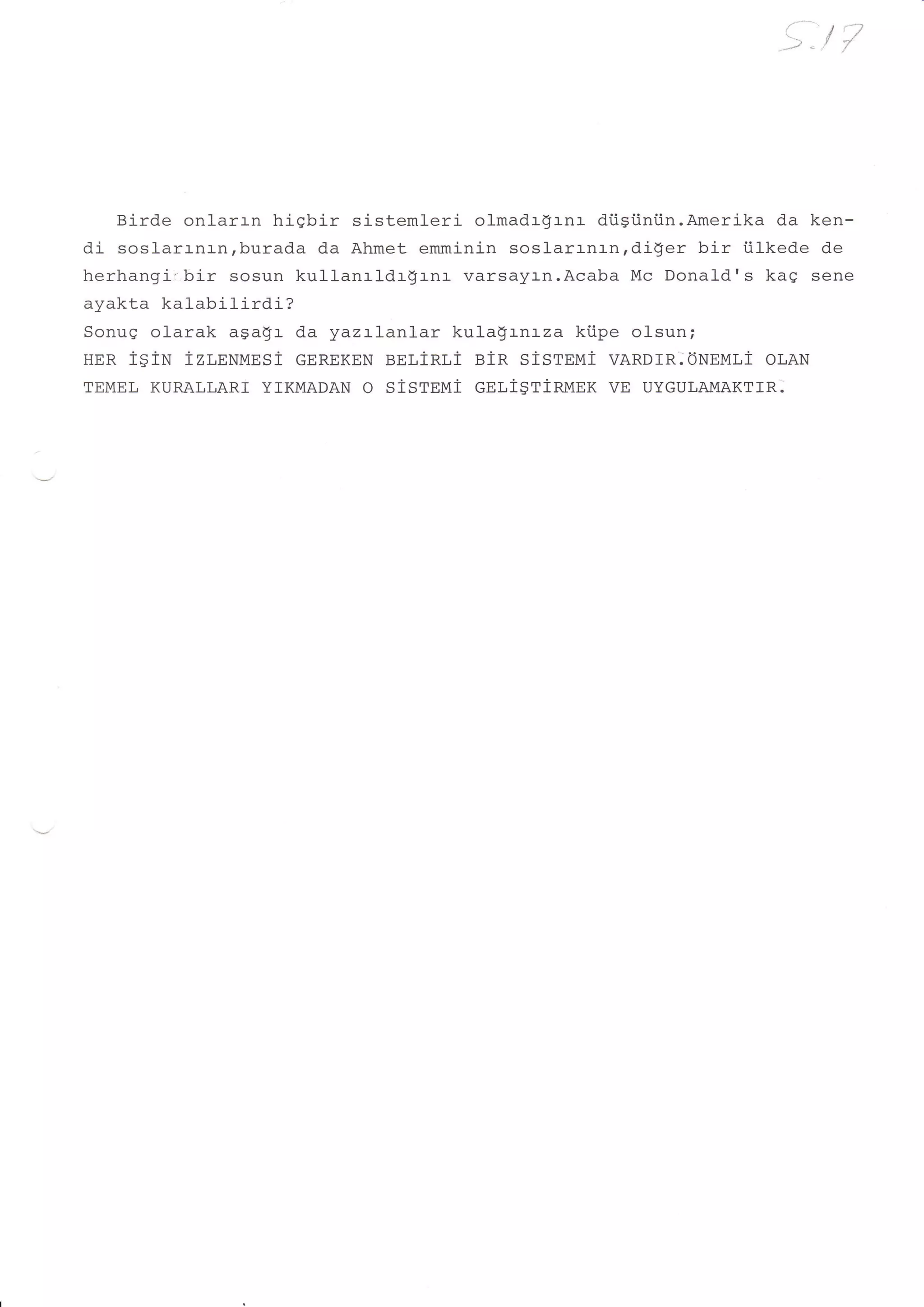 9t   fj




   Birde onlarrn hiqbir sistemleri olmadrgrnr dtisiini.in.Amerika da ken-
di soslarrnrn,burada da Ahmet emminin soslarrnrn,di$er bir iilkede de
herhangir,bi-r sosun kullanrldr$rnr varsayrn.Acaba Mc Donald's kag sene
ayakta kalabilirdi?
Sonuq olarak aga$r d.a yazrlanlar kula$rnrza kiipe olsun;
HER tSiN izr,nxMesi eennxnN BELiRLi ein stsreui vARDrR.ONnur,i oLAN
TEMEL KURALLARI YIKMADAN   O SiSTEUi GELI$T1RMEK VE   UYGULAMAKTTR:
 