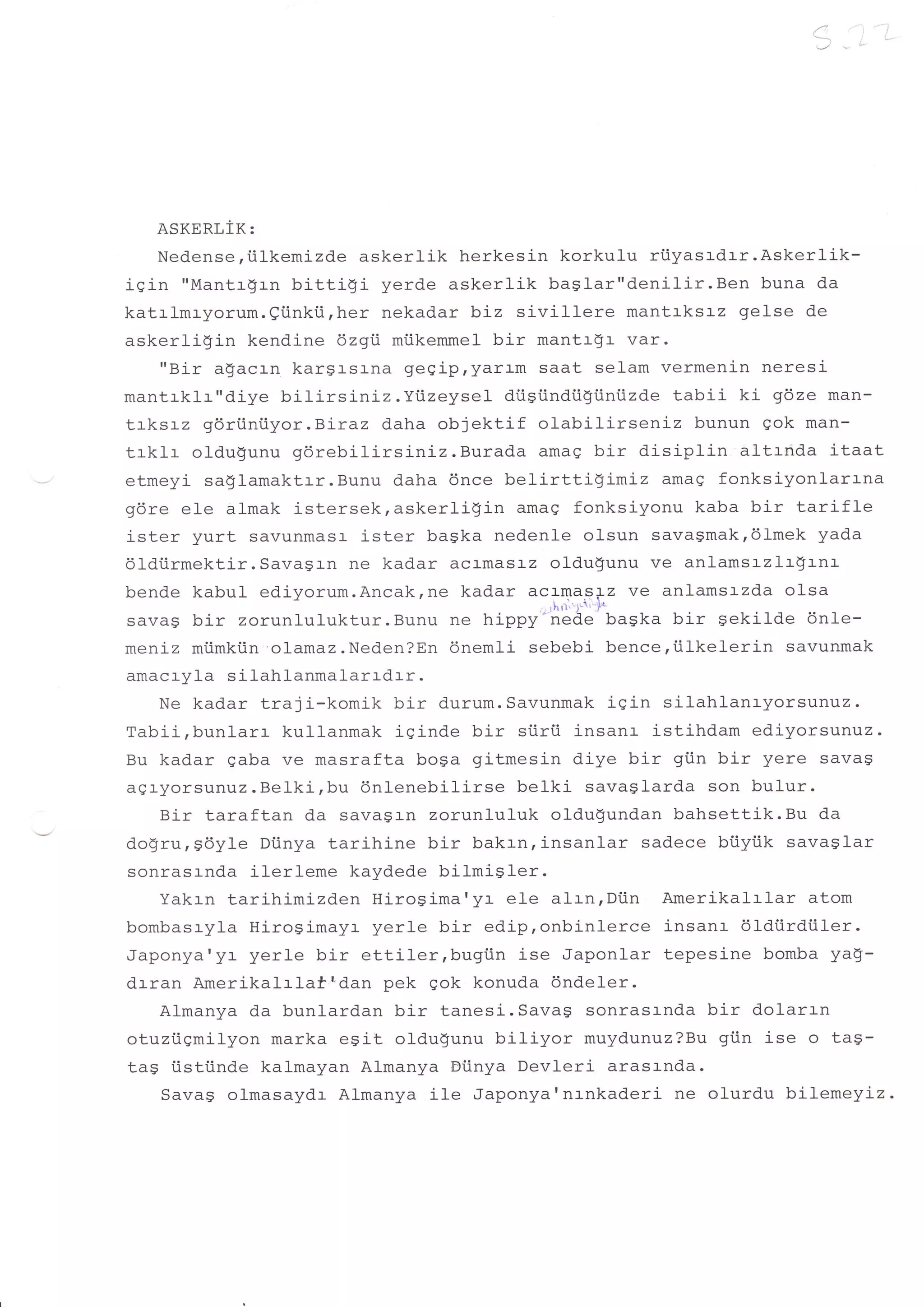 ,'i
                                                                      !-.    i..




   ASKERLIK:
       Nedense,tilkemj-zde askerlik herkesin korkulu rtiyasrdrr.Askerlik-
!Y+rr n
'i n'i   rrM:ntr xr 11 bittiqi yerd.e askerlik baSlar"denilir.Ben buna da
katrlmryorum.eiinkii,her nekadar biz sivillere mantaksl-z gelse de
askerligin kendine 6zgi miikemmel bir mantr$r var.
    "Bir a$acrn karsr-sl-na gesipryaram saat selam vermenin neresi
mantrklr"diye bitirsLniz.Yiizeyset drisiindii$iiniizde tabii ki g6ze man-
trksrz g6riiniiyor.B:-raz d.aha objektif olabilirseniz bunun gok man-
trklr olduqunu g6rebilirsiniz.Burada      amag bir disiplin  altrnda itaat
etmeyi sa$Iamaktrr.Bunu daha 6nce belirtti$imiz       amaq fonksiyonlarrna
gdre eIe almak istersek,askerli$i-n amag fonksiyonu kaba bir tarifle
i ster vrrrt savunmasr ister baSka nedenle olsun savagmakr6lmek yada
dldiirmektir. Savagl-n ne kadar acr-masr-z oldu$unu ve anlamsrzlr!rnr-
bende kabul ediyorum.Ancakrne kadar acamaslz ve anlams:-zda olsa
sava$ bir zorunluluktur.eor,, ." rrippy''Ji!&'fiirsr.r uir sekilde 6n1e-
meniz miimkiin olamaz.Neden?En dnemli sebebi bence,iilkelerin savunmak
amacryla silahlanmalarrdrr.
   Ne kadar traji-komik bir durum.Savunmak igin silahlanayorsunuz.
Tabii,bunlarr kullanmak iginde bir siirti insanr istihdam edi-yorsunrtz.
Bu kadar gaba ve masrafta boga gitmesin diye bir gi.in bir yere savag
agr-yorsunvz.Belki,bu dnlenebilirse belki savasfarda son bulur.
   Bir taraftan da savasr-n zorunluluk oldu$undan bahsettik.Bu da
dogru,sdyle Dtinya tarihine bir bakrn,insanlar sadece bi.iyiik savaglar
sonrasrnda ilerleme kaydede bilmisler.
   Yakrn tari-himizd.en HiroSima'yr ele alrn,Diin Amerikalr-lar atom
bombasryla Hj-rogimayr yerle bir edip,onbinlerce insanr dldi.irdiiler.
Japonya'yr yerle bir ettiler,bugiin ise Japonlar tepesine bomba yaq-
drran Amerikalrlaf'dan pek Qok konuda dndeler.
   Almanya da bunlardan bir tanesi.Savas sonrasanda bir dolarrn
otuziigmilyon marka esit oldugunu biliyor muydunuz?Bu giin ise o ta$-
tag iistiinde kalmayan Almanya Etinya Devleri arasrnda.
   Savag olmasaydr Almanya ile Japonya'nrnkaderi ne olurdu bilemeyiz
 