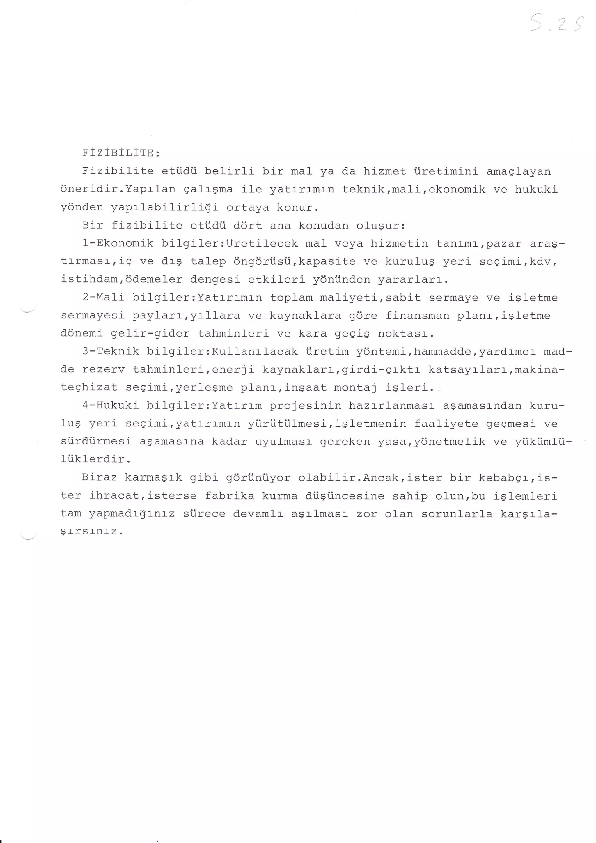 .i




      pi   z   ieiLirn     :

     Fizibilite     eti.idii bel-irli bir mal ya da hizmet iiretimini amaglayan
dneridir.Yaprlan qalrgma i1e yatrraman teknik,mali,ekonomik ve hukuki
ydnden yaprlabilirli!i            ortaya konur.
     Bir fizibilite       eti.idii ddrt ana konudan olugur:
     1-Ekonomik bilgiler:Uretilecek          mal veya hizmetin tanrmr,pazar aras-
trrmasr,ig ve drg talep dngdri.isti,kapasite ve kurulug yeri segimi,kdv,
istihd.am,ddemeler dengesi etkileri ydni.inden yararlarr.
     2-Ma1i bilgiler:Yatrrrmrn          toplam mali-yetirsabit sermaye ve igletme
sermayesi paylarrryrllara            ve kaynaklara gdre finansman planrrigletme
donemi gelir-gider tahminleri ve kara gegi$ noktasr.
     3-Teknik bilgiler:Kullanrlacak          iiretim ydntemi,hammadderyardrmcr mad-
de rezerv tahminleri,enerji            kaynaklarr,girdi-grktr   katsayrlarr,makina-
teghizat seeimi,yerlegme planr,ingaat montaj i9Ieri.
     4-Hukuki bilgiler:Yatrrrm          projesinin hazrrl-anmasr- agamasr-ndan kuru-
'lrrc rzori cani'ni,yatrrrmrn yi.iriitiil-mesirigletmenin faaliyete gegmesi ve
luY               vvY+rl


siirdiirmesi aSamasr-na kadar uyulmasr gereken yasa,ydnetmeli-k ve yiikiimlii-
liiklerdir.
     Biraz karmagrk gibi gdrtini.iyor ol-abilir.Ancak,ister        bir kebabgr,is-
ter ihracat,isterse fabrika kurma diisiincesine sahip olun,bu iglemleri
tam yapmadr$rnrz siirece devamlr agrlmasr zor olan sorunlarla karsrla-
9l-rsl_nl_2.
 