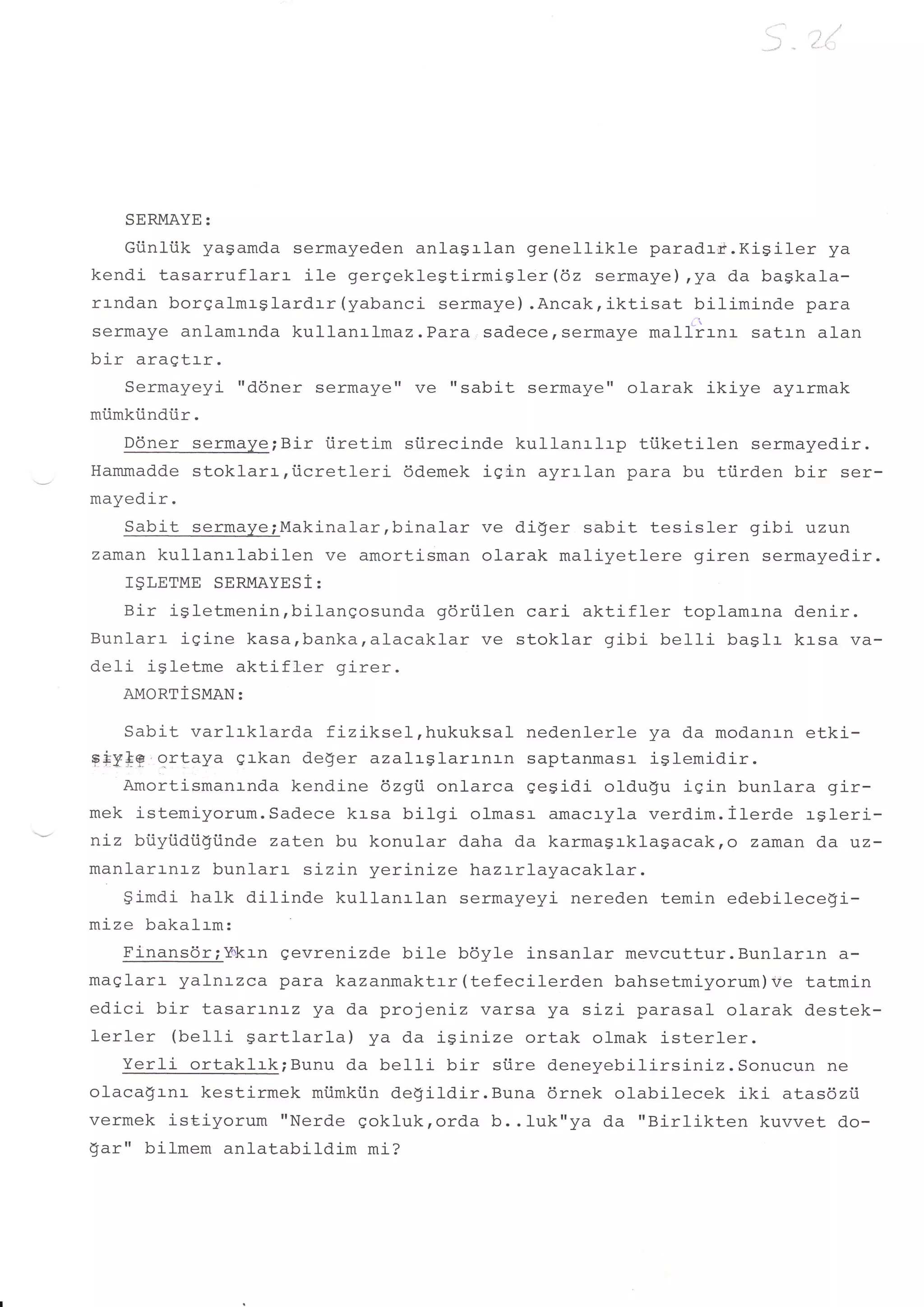 d].   i




       SERMAYE:
    Giinliik yagamda sermayeden anlagrlan genellikle paradrr.Kigiler ya
kendi tasarrufl-arr ile gerqekleStirmiSler(62 sermaye) ,ya da bagkala-
rr-ndan borqalmrglardrr{yabanci sermaye) .Ancak,iktisat biliminde para
sermaye anlamrnda kullanrlmaz.Para sadece,sermaye mall"irnr satln alan
hi r    arar-|,t e+! r
        s!sY             .


       Qormarzarzi ttddnef   Sermayett Ve ttSabit   Sermaye" Ola1.ak ikiye   ayrrmak
miimkiindiir.
   D6ner sermaye;Bir iiretim siirecinde kullanrlrp tiiketilen sermayedir.
Hammadde stoklarr,iicretleri  ddemek iqi:.n ayralan para bu ti.irden bir ser-
mayedir.
   Sabit sermaye;Makinal-ar,binalar ve diger sabit tesisler gibi uzun
zaman kullanrlabilen    ve amortisman olarak maliyetlere giren sermayedir.
       ISLETME SERMAYESi:
   Bir igletmenin,bilangosunda gdriilen cari aktifler toplamrna denir.
Bunlarr igine kasa,banka,alacaklar ve stoklar gibi be11i baslr krsa va-
deli igletme aktifler girer.
       AMORTiSMAN:

    Sabit varlrklarda fiziksel,hukuksal nedenlerle ya da modanrn etki-
g*ylg ortaya grkan deger azalrglarrnrn saptanmasr iSlemidir.
    Amortismanrnd.a kendine 6zgi onlarca qeSidi oldugu igin bunlara gir-
mek istemiyorum.Sadece krsa bilgi olmasr amacryla verdim.ilerde rgleri-
niz biiyiidiisi.inde zaten bu konular daha da karmagrklagacak,o zaman da uz-
manlar:-nrz bunlarr sizin yerinize hazrrLayacaklar.
    gimdi halk dilinde tcuttanrlan sermayeyi nereden temin edebilecegi-
mize bakalrm:
    Finansdr;Y+krn gevrenizde bile bdyle insanlar mevcuttur.Bunlarl-n a-
maglarl- yalnrzca para kazanmaktrr (tefecilerden bahsetmiyorum)Ve tatmin
edici bir tasartnrz ya da projenLz varsa ya sLz:- parasal olarak destek-
lerler (belli gartlarla) ya da isinize ortak olmak j-sterler.
    Yerli ortaklrk;Bunu da bel-ti bir si.ire deneyebil-irsiniz.Sonucun ne
olaca$rnr kestirmek miimkiin degildir.Buna 6rnek olabilecek iki atasdzti
vermek ist.iyorum "Nerde Aoklukrorda b..Iuk"ya da "Birlikten kuvvet do-
9ar" bilmem anlatabildim mi?
 