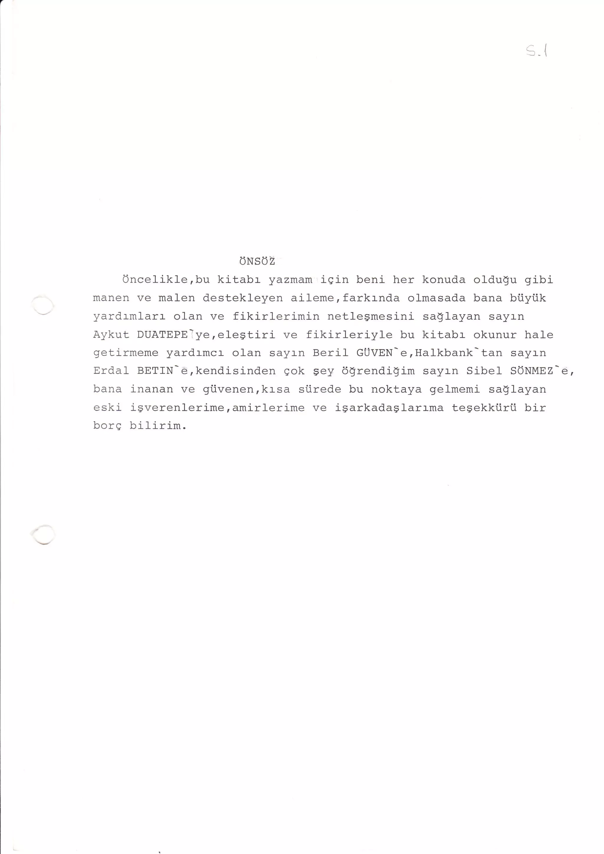 /^l   4




                            ONSOZ
     Oncelikle,bu kitabr yazmam iqin beni her konuda oldulu gibi
manen ve malen destekleyen aileme,fark:-nda olmasada bana btiytik
yardrmlarr olan ve fikirlerimin    netlegmesini saglayan sayr-n
Aykut DUATEPElye,elegtiri ve fikirleriyle    bu kitabr okunur hale
getirmeme yardrmcr olan sayln Beril GUVEN-erHalkbank-tan sayan
Erdal BETIN-€,kendisinden gok gey dgrendigim sayan Sibel SONMEZ-d,
bana i-nanan ve giivenen,krsa siirede bu noktaya gelmemi sa$Iayan
eski igverenlerime,amirlerime ve igarkadaslarrma tegekkiirii bir
hnrn
vv!     h'i f i ri llll .
     Y' VIM            -
 