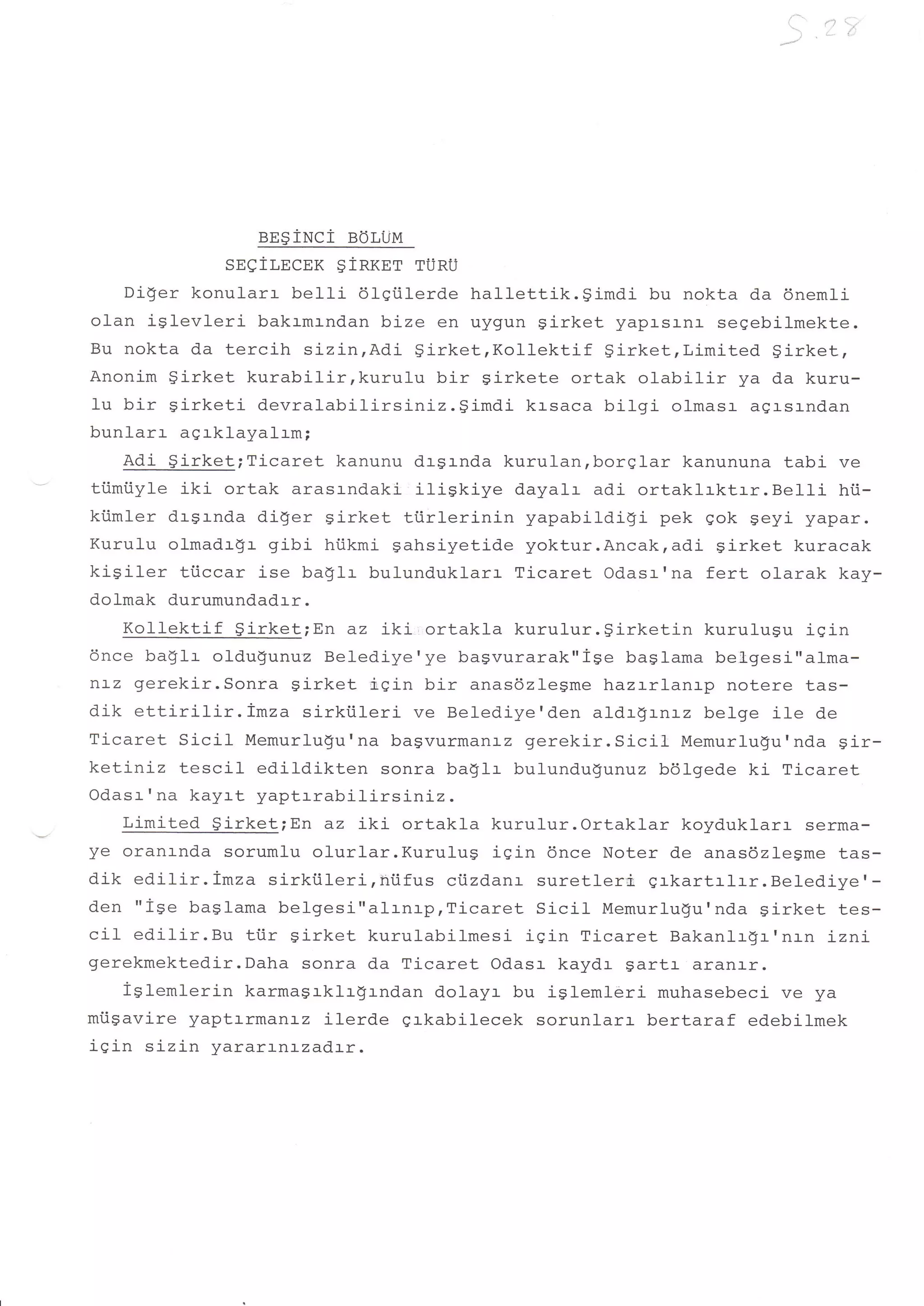 t
                                                                          ,l_l   'i




                 en$iwci   eor,ijl,r
             sseiT,ncnx ginxnr rUnU
    Di$er konularr belti 6lqiilerde hallettik.gimdi   bu nokta da dnemli
olan iglevleri bakrmrndan b:-ze en uygun girket yapasl-na segebilmekte.
tsu nokta da tercih sizin,Adi $irket,Kollektif    Sirket,Limited girket,
Anonim $irket kurabilir,kurulu    bir girkete ortak olabilir ya da kuru-
lu bir girketi devralabilirsiniz.gimdi    krsaca bifgi olmasr agrsrnd.an
bunlarr agrklayalrm;
    Adi girket;Ticaret kanunu dr$rnda kurulan,borglar kanununa tabi ve
tiimiiyle iki ortak arasrndaki itiskiye dayalr adi ortaklrktrr.Belli     hii-
kiimler drSrnda diger girket tiirlerinin  yapabildigi pek gok Seyi yapar.
Kurulu olmadr$r gibi hi.ikmi gahsiyetide yoktur.Ancak,adi girket kuracak
kisiler tiiccar ise baglr bulunduklarr Ticaret Odasr'na fert olarak kay-
dolmak durumundadrr.
    Kollektif $irketiEn az iki,ortakla kurulur.girketin       kurulugu iqin
6nce ba$lr oldu$unuz Belediye'ye bagvurarak"ise baglama betgesi"alma-
nLz gerekir.Sonra girket iqin bir anas6zlegme hazrrlanrp notere tas-
dik ettirilir.imza   sirkiileri ve Belediye'den aldrgrnrz belge ile de
Ticaret Sicil Memurlu$u'na bagvurmanrz gerekir.Sicil        Memurlu$u'nda Sir-
ketiniz tescil edildikten sonra baglr bulundugunuz bdlgede ki Ticaret
Odasr' na kayrt yaptrrabilirsiniz.
    Limited $irket;En az iki ortakla kurulur.Ortaklar koyduklarr serma-
o.-Iuo]-ur1ar.Kuru1ugiqin6nceNoterdeanas6z1egmetas-
dik edilir .Imza sirktileri, hi.ifus ciizdanr suretleri, grkartrlrr. Belediye' -
den "i9e baglama belgesi"alrn:.prTicaret SiciI Memurlu9u'nda sirket tes-
cil edilir.Bu ti.ir Sirket kurulabilmesi igin Ticaret Bakanlrfl-'nrn :-zni-
gerekmektedir.Daha sonra da Ticaret Odasr kaydr gartr aranl_r.
    lglemlerin karmagrklrgrndan dolayr bu igleml-eri muhasebeci ve ya
miigavire yaptrrmanrz ilerde grkabilecek sorunlarr bertaraf edebilmek
iqin sizin yararl-nrzadtr.
 