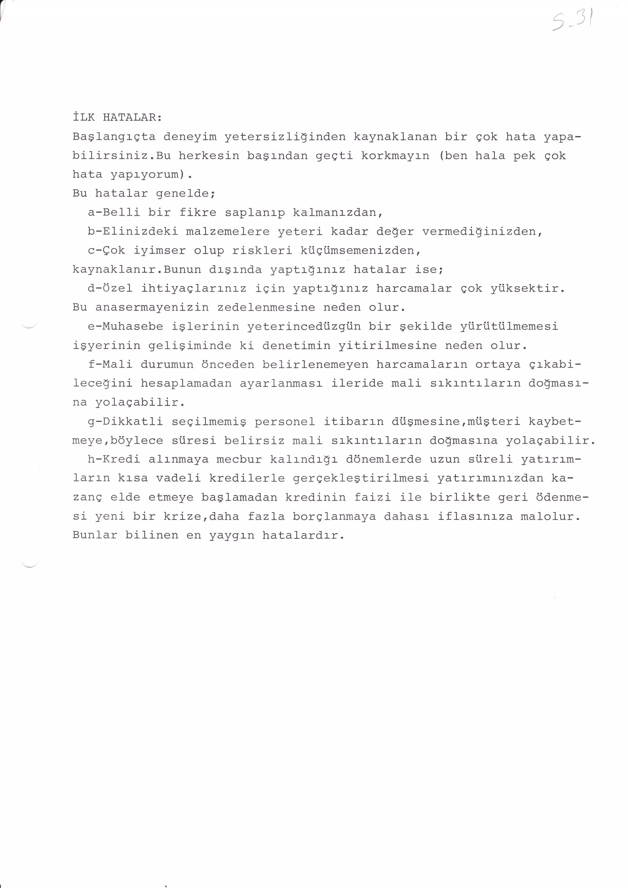 /'   '11




fLK HATALAR:
Baglangrgta deneyim yetersizli!inden     kaynaklanan bir gok hata yapa-
bilirsiniz.Bu   herkesin bagrndan geqti korkmayrn (ben hala pek gok
hata yapryorum).
Bu hatalar genelde;
   a-Bel-Ii bir fikre saplanrp kal-manrzdan,
   b-El-inizdeki malzemelere yeteri kadar deger vermediginizden,
   c-eok iyimser olup riskleri ki.igi.imsemenizden,
kaynaklanr-r.Bunun drgrnda yaptr$rnrz hatalar isei
   d-Ozel ihtiyaSlarrnrz iqin yaptrgrnrz harcamalar gok yiiksektir.
Bu anasermayenizin zedelenmesine neden olur.
   e-Muhasebe iSlerinin yeterincedi.izgiin bir sekilde yiiriitiilmemesi
igyerinin geligiminde ki denetimin yitirilmesine      neden olur.
   f-Mali durumun dnceden belirlenemeyen harcamalarrn ortaya grkabi-
leceginj- hesaplamadan ayarlanmasr ileride mali srkrntrlaran do!'masr-
na yolagabilir.
   g-Dikkatli segilmemig personel itibarrn diismesine,mi.igteri kaybet-
meye,bdylece siiresi belirsiz mali srkrntrlar.r-n dogmasrna yolagabilir.
   h-Kredi alrnmaya mecbur kalrndrgr db-nemlerde uzun siireli yatrrrm-
larrn krsa vadeli kredilerle gerqekleStirilmesi yatrrlmr-nr-zdan ka-
zane elde etmeye baslamadan kredinin faLzi il-e birlikte        geri ddenme-
si yeni bir krizerd.aha fazLa borglanmaya dahasr iflasrnrza malolur.
Bunlar bilinen en yaygr-n hatalardrr.
 