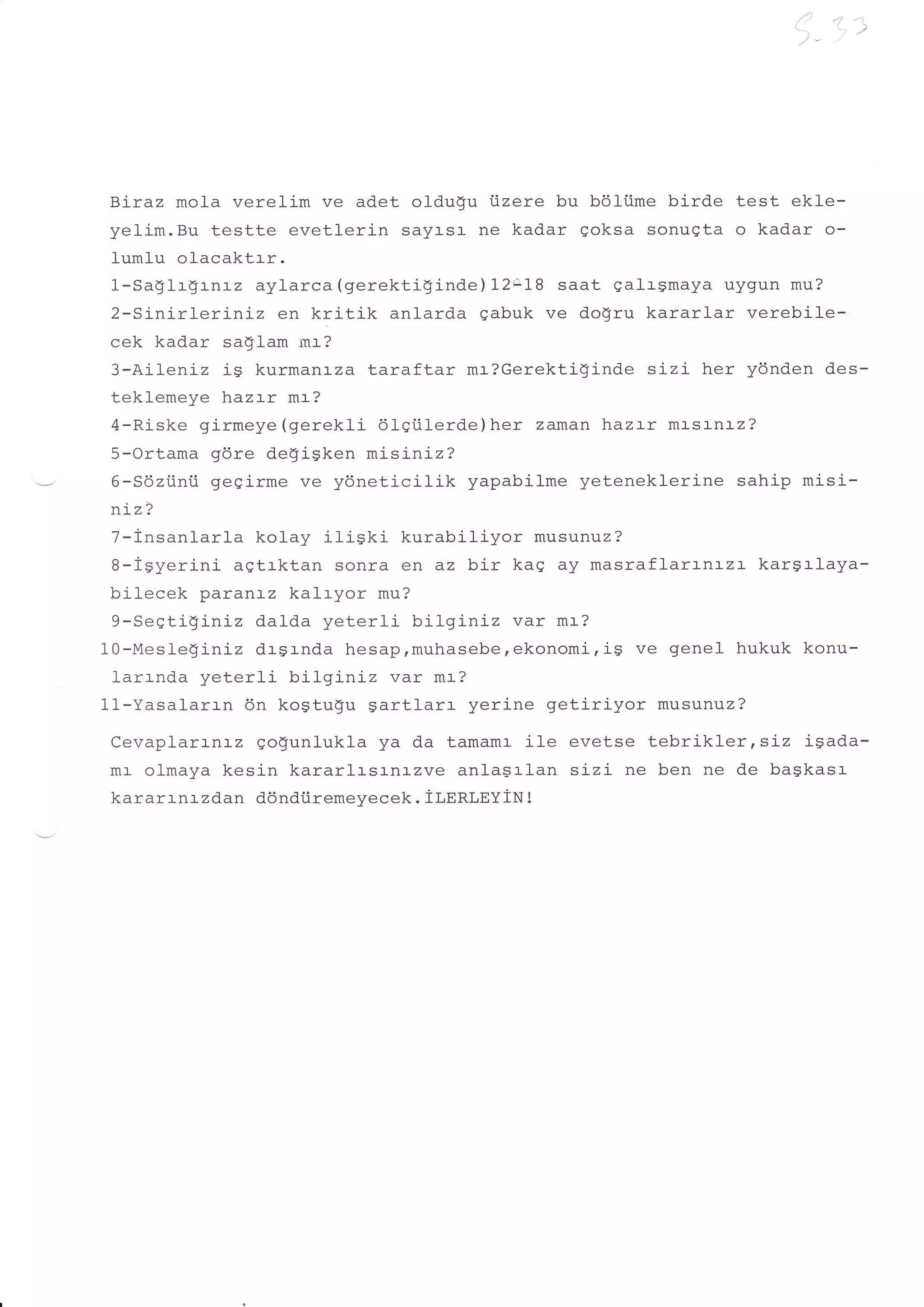 t't:          '   i
                                                              i..,    "'tt
                                                                        1.       )




Btraz mola verelim ve adet oldu$u iizere bu b61i.ime birde test ekle-
yelim.Bu testte evetlerin sayasa ne kadar qoksa sonugta o kadar o-
lumlu olacaktrr.
1-SaglrgLnLz aylarca (gerektiginde) 2L1.B saat qalrgmaya uygun mu?
2-Sinirleriniz   en kritik anlarda gabuk ve dogru kararlar verebile-
cek kadar saqlam mr-?
3-Aileniz ig kurmanrza taraftar mr?Gerektiginde sizi her ydnden d.es-
teklemeye hazrr mr?
4-Riske girmeye (gerekli 61Siil-erde)her zaman haz:-r mrsrnrz?
5-Ortama gdre de!igken misiniz?
6-Sdziinii gegirme ve ydneticilik yapabilme yeteneklerine sahip misi-
n:-z?
 7-insanlarla kolay iliski kurabiliyor musunuz?
 B-igyerini aqtlktan sonra en az bir kag ay masraflarrnrzr kargrlaya-
 bilecek paranr-z kalryor mu?
 9-SeStigLniz dalda yeterli- bilginiz var mr?
10-Mesleginiz drgrnda hesap,muhasebe,ekonomi,is ve genel hukuk konu-
 larrnda yeterli bilginiz var mr?
11-Yasalarr-n 6n kogtugu gartlarr yerine getiriyor musunuz?
CevaplarrnLz go$unlukla ya da tamamr ile evetse tebrikler tsrz isada-
mr- olmaya kesin kararlrsr-nazve anlagrlan sizi ne ben ne de bagkas:-
kararrnr zdan dondiiremeyecek. tr,nnr,syiN t
 