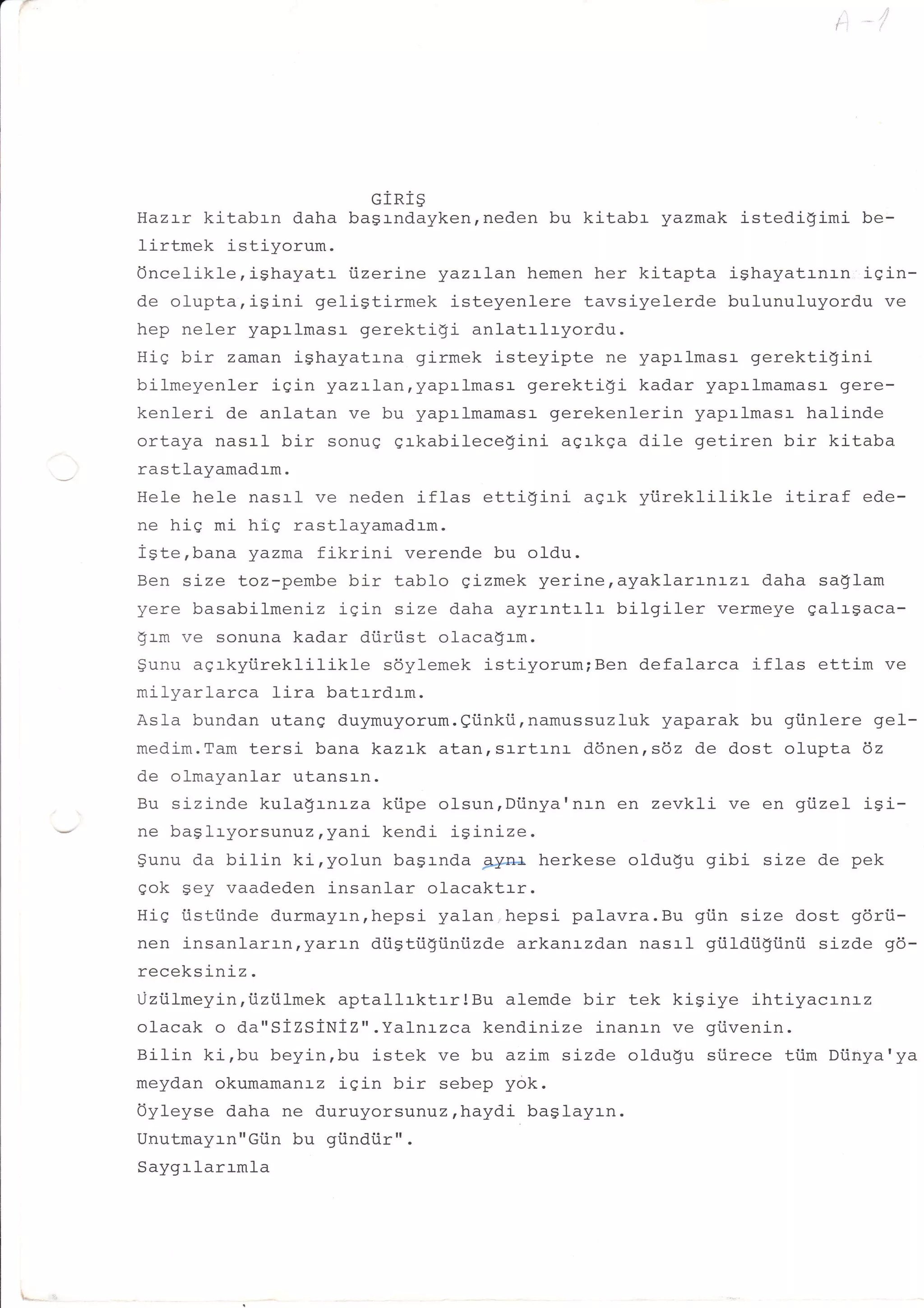 GIRI9
    Hazrx kitabrn daha bagrndayken,neden bu kitabr yazmak istedigimi be-
    Iirtmek istiyorum.
    Oncelikle,ighayatr iizerine yazrlan hemen her kitapta ighayatrnrn iein-
    de olupta,isini geligtirmek isteyenlere tavsiyelerde bulunuluyordu ve
    hep neler yaprlmasr- gerektiqi anlatrl-ryordu.
    His bir zaman ighayatrna girmek isteyipte ne yaprlmasr gerektigini
    bilmeyenler iSin yazrlan,yaprlmasr gerektigi kadar yapalmamasr gere-
    kenleri de anlatan ve bu yapalmamasr gerekenlerin yaprlmasr halinde
    ortaya nasrl bir sonug grkabilecegini agrkga dile getiren bir kitaba
J   rastlayamadrm.
    Hele hele nasrl ve neden iflas ettigini agrk yi.ireklilikle itiraf ede-
    ne hiq mi hlq rastlayamadrm.
    iste,bana yazma fikrini verende bu oldu.
    Ben size toz-pembe bir tablo gizmek yerine,ayaklarLnLzL daha sa$lam
    yere basabilmenLz iqin sj-ze daha ayrrntrlr bilgiler vermeye galrgaca-
    $rm ve sonuna kadar diiriist olaca$rm.
    gunu agrkyiireklilikle  sdylemek istiyorum;Ben defalarca iflas ettim ve
    milyarlarca lira batrrdrm.
    Asla bundan utang duymuyorum.Qiinki.i,namussuzluk yaparak bu giinlere gel-
    medim.Tam tersi bana kazrk atan,sr-rtr-nr- ddnen,s6z de dost olupta dz
    de olmayanlar utansrn.
    Bu sizinde kulagrnrza kiipe olsun,Diinya'nan en zevkli ve en gi.izel isi-

    gunu da bilin ki,yolun basrnda g;pnf, herkese oldugu gibi size de pek
    eok $ey vaadeden insanlar olacaktrr.
    HiS iistiinde durmayrn,hepsi yalan,hepsi palavra.Bu giin size dost gdrii-
    nen insanlarr-n,yarr-n diiStiigiini.izde arkanrzdan nasrl giildiigiinii sizde 96-
    receksiniz.
    Liziilmeyin,iizi.ilmek aptallrktrr!Bu   alemde bir tek kigiye ihtiyacrnrz
    olacak o da"SIzSiNiZ".Yalnrzca kendj-nize inanrn ve giivenin.
    Bilin ki,bu beyin,bu istek ve bu azim sizde oldugu stirece tiim Diinya'ya
    meydan okumamanrz igin bir sebep yok.
    Oyleyse daha ne duruyorsunuzrhaydi baglayrn.
    Unutmayrn"Gtin bu gi.indiir" .
    Saygrlarrmla
 