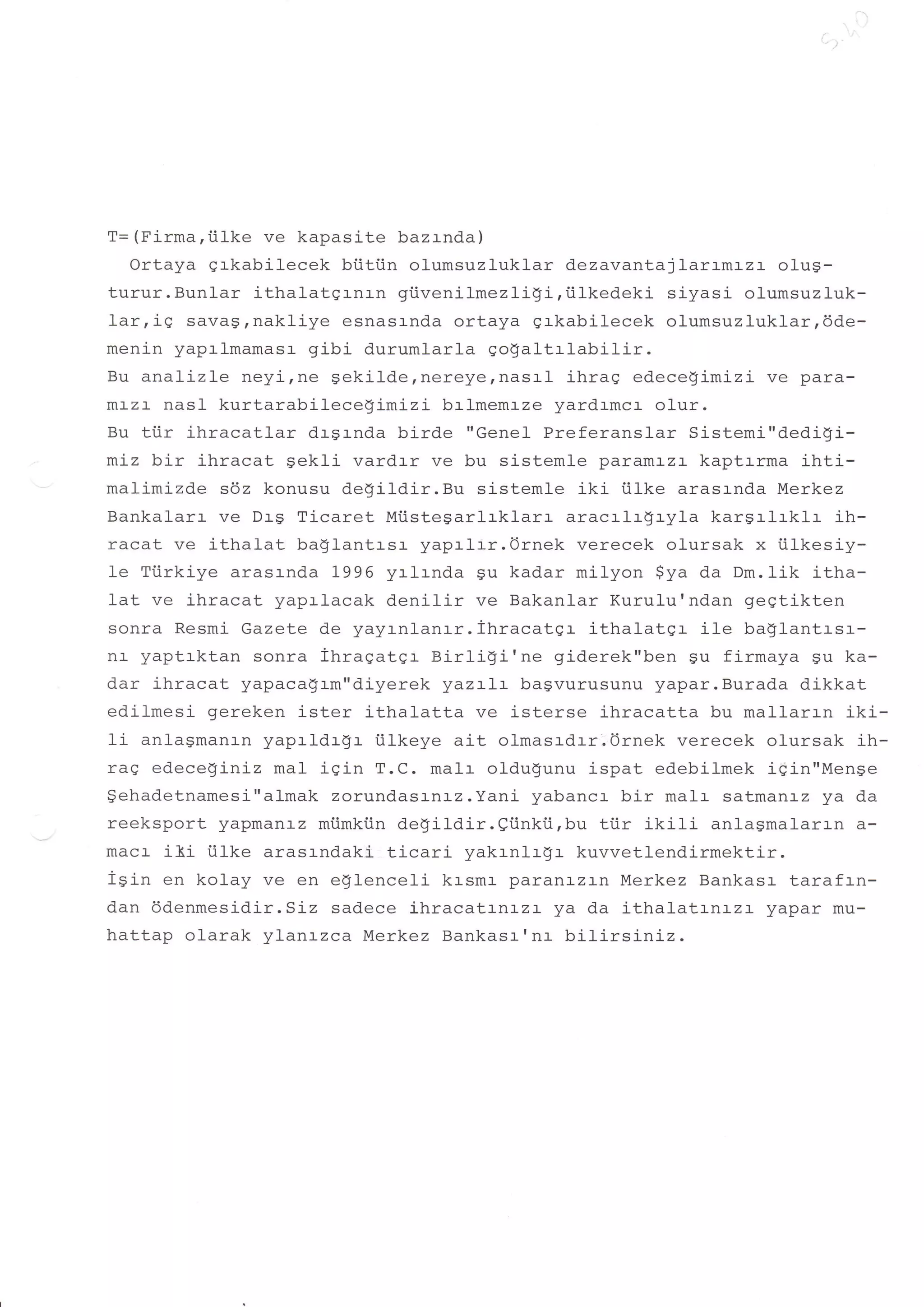 T= (Firma,i.ilke ve kapasite bazrnda)
   Ortaya qrkabilecek bfitiin olumsuzluklar dezavantajlarrmrzr olus-
turur.Bunlar ithalatgr-nr-n giivenilmezligi,tilkedeki    siyasi olumsuzluk-
larrig savagrnakliye esnasrnda ortaya grkabilecek olumsuzluklarrdde-
menin yaprlmamasr gibi durumlarla qogaltrlabilir.
Bu analizle neyirne Sekildernereyernasrl ihrag edece$imizi ve para-
mr-zr- nasl kurtarabilece$imizi     brlmemrze yardrmcr olur.
Bu tiir ihracatlar drgrnda birde "Gene1 Preferanslar Sistemi"dedigi-
miz bir ihracat Sekli vardrr ve bu sistemle paramr-zr kaptrrma ihti-
malimizde sdz konusu degildir.Bu sistemle iki tilke arasrnda Merkez
Bankal-arr ve Drg Ticaret Mtistesarlrkl-arr aracrlr$ryla kargrlrklr ih-
racat ve ithalat baglantrsr yaprlrr.Ornek verecek olursak x iilkesiy-
Ie Ttirkiye arasrnda 7996 yrlrnda gu kadar milyon $ya da Dm.1ik itha-
lat ve j-hracat yaprlacak denilir ve Bakanlar Kurulu'ndan gegtikten
sonra Resmi Gazete de yay:-nl-anrr.ihracatgr ithatatgr ite ba!lantrsr-
nr- yaptrktan sonra ihragater tsirligi'ne     giderek"ben su firmaya Su ka-
dar ihracat yapaca$rm"diyerek yazrlr bagvurusunu yapar.Burada dikkat
edilmesi gereken ister ithalatta ve isterse ihracatta bu mallarrn iki-
li anlagmanrn yaprldr$r iilkeye ait olmasrdrr.Ornek verecek olursak ih-
raq edece$iniz maI iqin T.C. malr oldugunu ispat edebilmek igin"Menge
$ehadetnamesi"almak zorundas:-rrlz.Yani yabancr bir malr satmanrz ya da
reeksport yapmanrz miimkiin degildir.eiinki.i,bu tiir ikifi anlagmalaran a-
macl- i3.i iilke arasr-ndaki. ticari yakrnlr-g:- kuvvetlendirmektir.
isin en kolay ve en e$1enceli krsmr paranazrn Merkez Bankasr tarafrn-
dan ddenmesidir.Siz sadece ihracatrnrzl ya da ithalatrnrzt         yapar mu-
hattap olarak ylanrzca Merkez Bankasr'nr bilirsiniz.
 