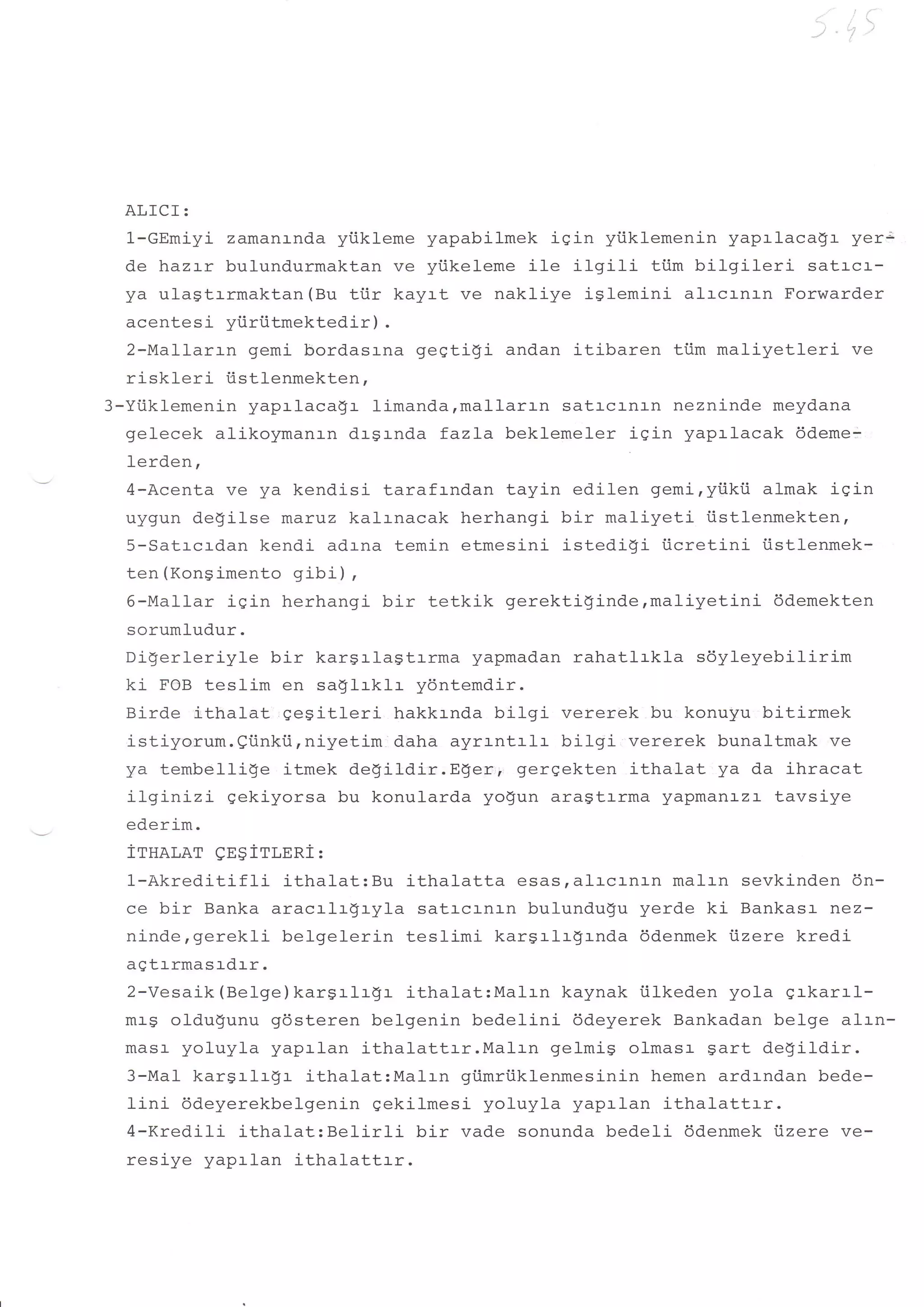 ,,,t '
                                                                              t
                                                                                  ,-




  ALfCI:
  1-GEmiyi zamanr-nda yiikleme yapabilmek iein yiiklemenin yaprlacaql- yer;
  de hazrr bulundurmaktan ve yiikeleme ile ilgili    tiim bilgil-eri satrca-
  ya ulagtrrmaktan (Bu trir kayrt ve nakliye islemini alrcrnrn Forwarder
  acentesi yi.iriitmektedir) .
  2-Mal-larrn gemi bordasrna geqtigi andan itiba:^o- #iim m:1 i rzqlf sri ve
  riskleri iistlenmekten,
3-Yi.iklemenin yaprlaca$r limanda,mallarrn satrcrnrn nezninde meydana
  gelecek alikoymanrn drgrnda fazla beklemeler iqin yapalacak 6deme-
  lerden,
  4-Acenta ve ya kendisi tarafrndan tayin edilen gemi,yiikii almak iqin
  uygun degilse marvz kalrnacak herhangi bir maliyeti iistlenmekten,
  5-Satrcrdan kendi adrna temin etmesini istedidi iicretini iistlenmek-
  ten(Konsimento gibi),
  6-Mallar iqin herhangi bir tetkik gerektiginde,maliyetini         ddemekten
  sorumludur.
  Digerleriyle bir karSrlagtrrma yapmadan rahatlrkla sdyleyebilirim
  ki FOB teslim en sa$lrklr ydntemdir.
  Birde itLralat ge$itleri hakkrnda bilgi vererek bu konuyu bitirmek
  istiyorum.eiinkii,niyetim daha ayrrntrlr bilgi vererek bunaltmak ve
  ya tembellige itmek degildir.Eger,, gergekten ithalat ya da ihracat
  ilginizi   gekiyorsa bu konularda yogun ara$trrma yapmanazl- tavsiye
  ederim.
  irsar,ar   gESiTLERi:
  l-Akred.itifli  ithalat:Bu ithalatta esas,al:-crnrn malrn sevkinden 6n-
  ce bir Banka aracrlr$ryla satrcrnrn bulundu$u yerde ki Bankasr nez-
  ninde,gerekli belgelerin teslimi karsrlrgrnda ddenmek iizere kredi
  agtrrmasrdrr.
  2-Vesaik (Be1ge) karSrlrgr ithalat:Malrn kaynak i.ilkeden yola grkarrl-
  mag oldu$unu gdsteren belgenin bedelinj- 6deyerek Bankadan belge alrn-
  masr- yoluyla yaprlan ithalattrr.Malrn   ge1mi9 olmasr gart de$ildir.
  3-Mal kargrlrgr ithalat:Ma1rn giimriiklenmesinin hemen ardrndan bede-
  lini ddeyerekbelgenin gekilmesi yoluyla yaprlan ithalattrr.
  4-Kredili ithalat:BelirIi    bir vade sonunda bedeli ddenmek iizere ve-
  resiye yaprlan ithalattrr.
 