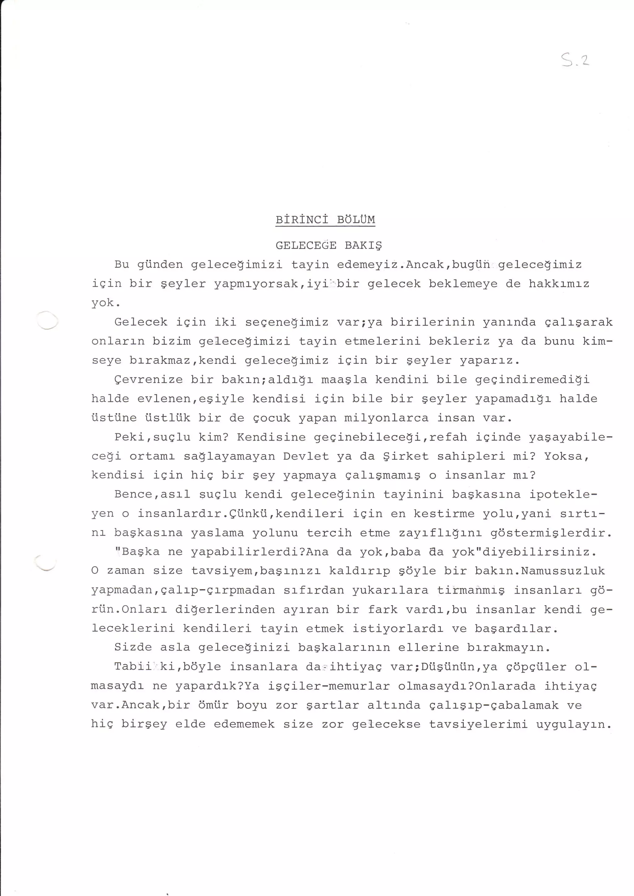 C-
                                                                   l:-r




                             einiNci   BoLUM

                             GELECEGE BAKI$
   Bu giinden gelece!imizitayin edemeyiz.Ancak,bugiiii gelecegimiz
iqin bir Seyler yapmr-yorsak,iyi:.bir gelecek beklemeye de hakkrmrz
yoK.
     Gelecek igin iki seqenegimiz var;ya birilerinin      yanrnda ealr$arak
onlarrn bizim gel-ecegimizi tayin etmelerini bekleriz ya da bunu kim-
seye br-rakmaz,kendi gelecegimiz igin bir geyler yaparLz.
     Qevrenize bir bakrn;aldr-gr- maagla kendini bile gegindiremedigi
halde evl-enen,egiyle kendisi isin bile bir geyler yapamadrgr halde
iistiine iistliik bir de gocuk yapan milyonlarca insan var.
     Peki,suelu kim? Kendisine geginebilecefi,refah iqinde yagayabile-
ce$i ortamr saSlayamayan Devlet ya da girket sahipleri mi? Yoksa,
kendisi iqin hiq bir sey yapmaya galrgmamrg o insanlar mr?
     Bence,asrl suglu kendi geteceginin tayinini baskasrna ipotekle-
yen o insanlardrr.Qi.inkii,kendileri iqin en kestirme yolu,yani srrtr-
nr- bagkasrna yaslama yolunu tercih etme zayLflr$rnr gdstermiSlerdir.
     'lBagka ne yapabilirl-erdi?Ana da yok,baba da yok"diyebilirsiniz.
O zaman size tavsiyemrbagrnrzr kaldrrrp gdyle bir bakrn.Namussuzluk
yapmadan, galrp-errpmadan srfrrdan yukarrlara tirmanmrg insanlarr q5-
riin.Onlarr digerlerinden ayr-ran bir fark vardr,bu insanlar kendi ge-
leceklerini kendileri tayin etmek istiyorlardr        ve bagardrlar.
     Sizde asla gelecegini-zi- bagkalarr-nr-n ellerine brrakmayrn.
     Tabii'.ki,bdy1e insanlara da.ihtiyag var;Diigiintin,ya qdpqtiler ol--
masaydr ne yapardrk?Ya iggiler-memurlar olmasaydr?Onlarada ihtiyaq
var.Ancak,bir 6mi.ir boyu zor gartlar altrnda galrgrp-gabalamak ve
hiS birgey elde edememek size zor gel-ecekse tavsiyelerimi uygulayrn.
 