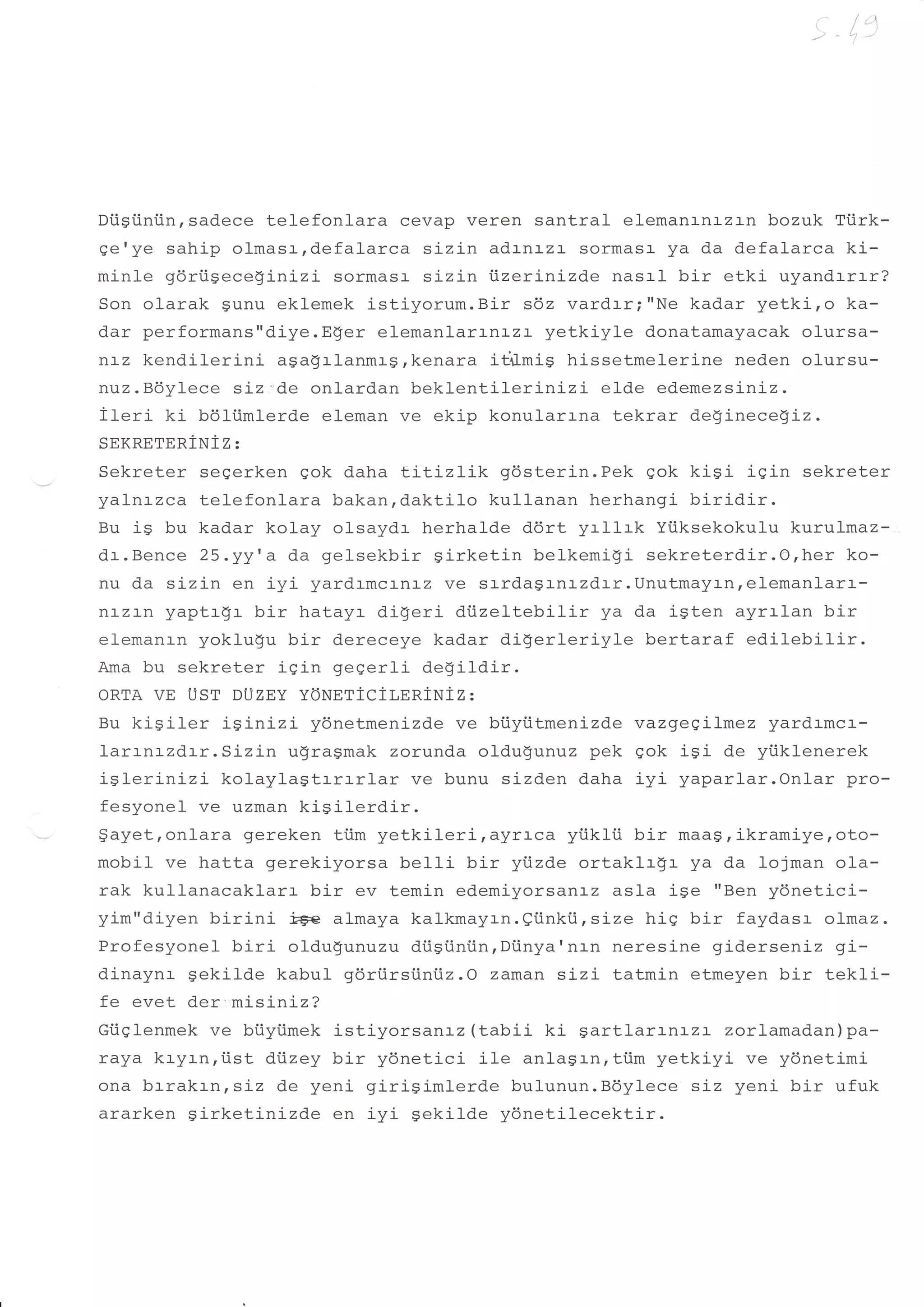 -,   +
                                                                                  ":"




Diigiiniinrsadece telefonlaracevap veren santral elemanrnrzln bozuk Ttirk-
gerye sahip olmasrrdefalarca sizin adrnrzr- sormasa ya da defalarca ki-
minle gdrtigeceginizi sormasa sizj-n i.izerinizde nasal bir etki uyandrrrr?
Son olarak Sunu eklemek istiyorum.Bir sdz vardrr;"Ne kadar yetki,o ka-
dar performans"diye.E$er elemanlarrnLz:- yetkiyle donatamayacak olursa-
nLz kendilerini agagrlanftasrkenara ii+mis hissetmelerine neden olursu-
nuz.B6ylece siz'de onlardan beklentilerinizi     elde edemezsiniz.
ileri ki b6l-iimlerde eleman ve ekip konularrna tekrar de!inece}iz.
SEKRETERiNIZ:
Sekreter segerken gok daha tl-i-Lzlik gdsterin.Pek Sok kisi igin sekreter
yalnrzca telefonlara bakan,daktilo kullanan herhangi biridir.
Bu is bu kadar kolay olsaydr herhalde ddrt yrllrk Yiiksekokulu kuruLmaz-
dr.Bence 25.yy 'a da gelsekbir sirketin belkemi!i sekreterdir.O,her ko-
nu da sizin en iyi yardrmcrnrz ve srrdagrnrzdrr.Unutmaytnrelemanlarr-
nr-zr-n yaptr-gr- bir hatayr digeri diizeltebilir ya da igten ayrrlan bir
elemanrn yoklugu bir dereceye kadar digerleriyle bertaraf edilebilir.
Ama bu sekreter j-gi-n gegerli degildir.
ORTA VE UST DUZEY YONET1CiT,EN1NiZ:
Bu kiSiler   iSinizi yonetmenizde ve biiyiitmenizde vazgeeil-mez yardrmcr-
Iarrnrzd.:-r.Stzin u$ragmak zorunda oldugunuz pek sok isi de yiiklenerek
islerinizi   kolaylagtrrrrlar   ve bunu sizden daha iyi yaparlar.Onlar pro-
fesyonel ve uzman kigilerdir.
$ayet, onlara gereken ti.im yetkileri, ayraca yi.ikli.i bir maas , ikramiye, oto-
mobil ve hatta gerekiyorsa belli bir yi.izde orLaklrS:- ya da lojman ola-
rak kullanacaklarr bir ev temin edemiyorsanaz asl-a ise "Ben ydnetici-
yim"diyen birini j#€ almaya kalkmayrn.eiinkii,size his bir faydasr olmaz.
Profesyonel biri oldu$unuzu dtiSiiniin,Diinya'nr-n neresine giderseniz gi-
dinaynr gekilde kabul gdriirsi.iniz.O zaman stzL tatmin etmeyen bir tekli-
fe evet der:misinLz?
Gtiglenmek ve btiyiimek istiyorsan:-z (tabii ki gartlarrnrzr     zorlamadan)pa-
raya kryrn,iist diizey bir ydnetici ile anlagrn,ti.im yetkiyi ve ydnetlmi
ona brrakrn,siz de yeni girigimlerde bulunun.Bdylece siz yeni bir ufuk
ararken Sirketin:-zde en iyi gekilde ydnetilecektir.
 
