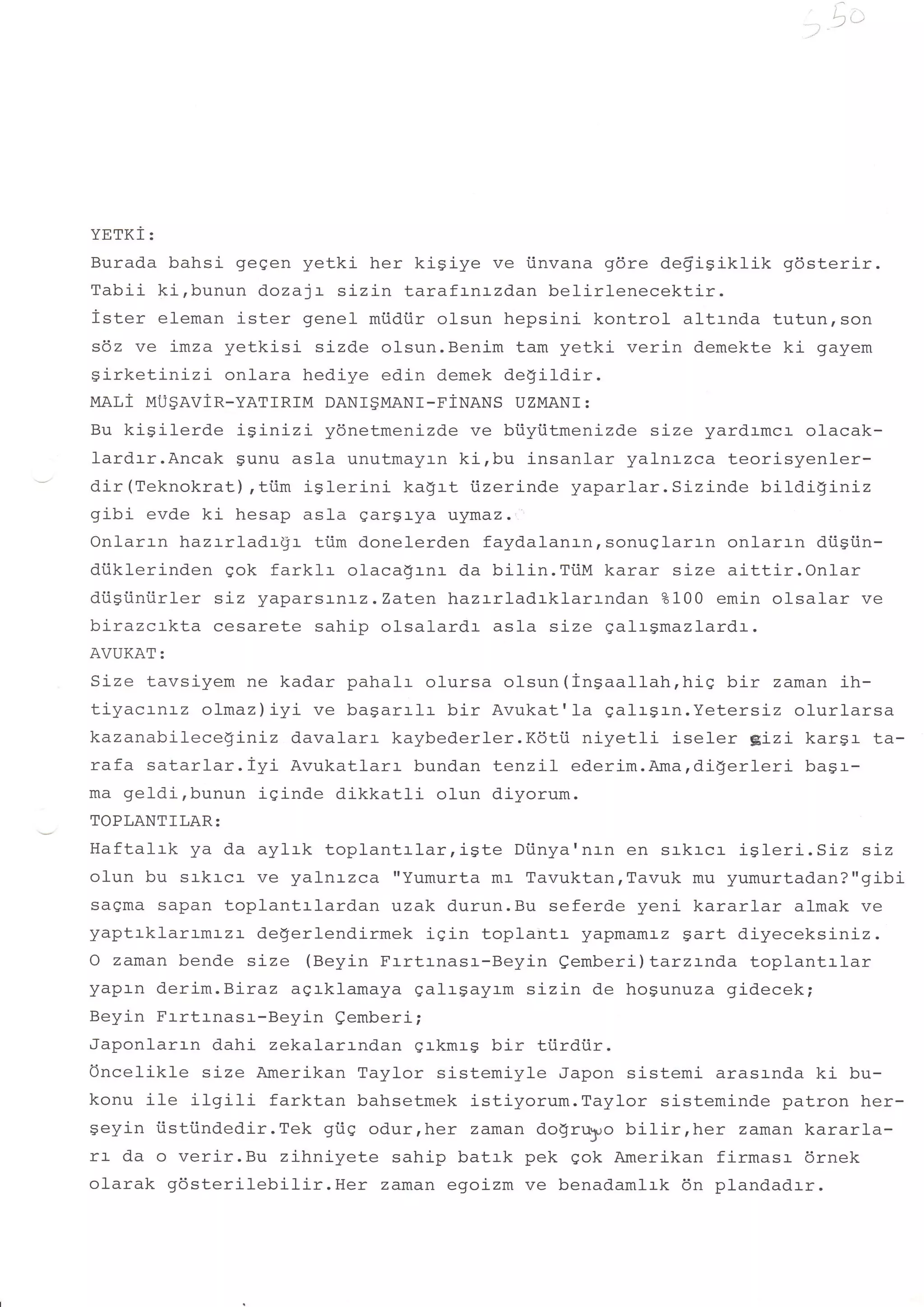 YETKI:
Burada bahsi gegen yetki her kiSiye ve iinvana gdre defigikfik          96sterir.
Tabii ki,bunun dozalr sizin tarafrnrzdan belirlenecektir.
ister eleman ister genel miidiir olsun hepsini kontrol- altrnda tutun,son
sdz ve imza yetkisi sizd.e olsun.Benim tam yetki verin demekte ki gayem
girketinizi onlara hediye edin demek degildir.
MAL1 MU$AVIR-YATIRIM DANI$MANI-FiNANS UZIvIANI     :

Bu kisilerde iginizi ydnetmenizde ve biiytitmenizde size yardrmcr olacak-
l-ard.rr.Ancak Sunu asla unutmayrn kirbu insanlar yal-n:-zca teorisyenler-
dir(Teknokrat),tiim iglerinj- kagrt iizerinde yaparlar.Sizinde bildiginiz
gibi evde ki hesap asla gargl-ya uymaz.
Onlarrn hazrrladrgr tiim donelerden faydalanr-nrsonuglarrn onlarrn di.isiin-
diiklerinden qok farklr olacagrnr da bilin.TiiM karar size aittir.Onlar
diigiiniirler sLz yaparsr-n:-z.Zaten hazrrladrklarrndan ?100 emin olsalar ve
birazcrkta cesarete sahip olsalardr asla size galrgmazlardr.
AVUKAT:
Size tavsiyem ne kadar pahalr olursa olsun(ingaallah,hig bir zaman ih-
 LrJqurrl!z oi-maz)iyi ve bagarrfr bir Avukat'1a galrSrn.Yetersiz olurlarsa
!.i .,-

kazanabilece$iniz davalarr kaybederler.Kdtii niyetli iseler g-Lzr- kargr- ta-
rafa satarlar.iyi   Avukatlarr bundan tenzil ederim.Ama,digerlerj- bagr-
ma geldi,bunun iginde dikkatli olun diyorum.
TOPLANTILAR:
Haftafrk ya d.a aylrk toplantrlarrigte         Diinya'nJ-n en sakacr- igleri.Siz  siz
olun bu srkrcr- ve yalnrzca "Yumurta m:- TavuktanrTavuk mu yumurtadan?"gibi
saqma sapan toplantrlardan uzak durun.Bu seferde yeni kararlar almak ve
zan+ r lr I a :aml-zr de$erlendirmek igin toplantr
               r                                      yapmamr-z gart diyeceksLnLz.
O zaman bende size (Beyin Frrtrnasr-Beyin eemberi) tarzrnda toplantrlar
yapl-n derim.Biraz agrklamaya galrgayrm sizin de hogunuza gidecek;
Beyin Frrtrnasr-Beyin Qemberi;
Japonlarrn dahi zekalarrndan grkmrg bir ti.irdiir.
Once1ikle size Amerikan Taylor sistemiyle Japon sistemi arasrnda ki bu-
konu ile ilgiti         farktan bahsetmek istiyorum.Taylor sisteminde patron her-
qarzin iiq{:iindedir.Tek gi.iq odurrher zaman do$ruyo bilirrher       zaman kararla-
rl- da o verir.Bu zihniyete sahip batrk pek eok Amerikan firmasr 6rnek
n'lrrrL ^4sterilebilir.Her        zaman egoizm ve benadamlrk 6n plandadrr.
 