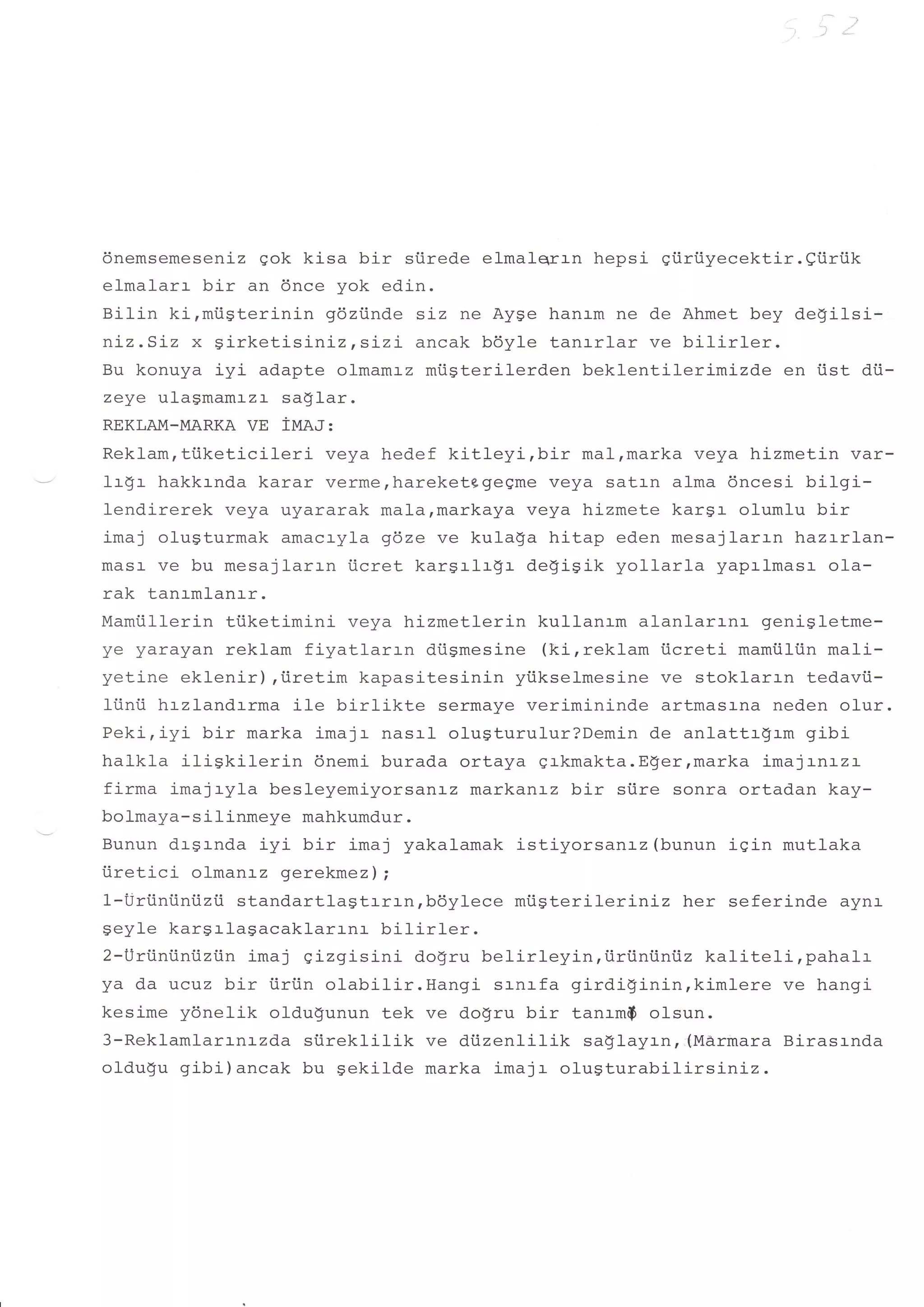 dnemsemeseniz gok kisa bir    siirede elmalqrrn hepsi giiriiyecektir.9tirrik
elmalarr bir an 6nce yok edin.
Bilin kirmi.igterinin gdziinde siz ne Ayge hanrm ne de Ahmet bey degilsi-
nLz.SIz x girketisi-nizts:-zL ancak bdyle tanrrlar ve bilirler.
Bu konuya iyi adapte olmamrz miigterilerden beklentilerimizde en iist dii-
zeye ulagmamrzr sa$lar.
REKLAM_MARKA   VE iIUA.I:
Reklamrttiketicil-eri veya hedef kitleyirbir        mal,marka veya hizmetin var-
1r$r hakkrnda karar verme,hareketggeeme veya satrn alma 6ncesi bilgi-
lendirerek veya uyararak malarmarkaya veya hizmete kargr olumlu bir
imaj olugturmak amacryla gdze ve kulaSa hitap eden mesajlarrn hazrrlan-
masr ve bu mesajlarrn ticret kargrlrgr degigik yo11ar1a yaprlmasr o1a-
rak tanrmlanrr.
Mamiillerin tiiketimini veya hizmetlerin kullanam alanlarrnr genigletme-
zA /,arA/An -oklam fiyatlarrn    diigmesine (kirreklam iicreti mamiiliin mal_i-
yetine eklenir),iiretim kapasitesinin ytikselmesine ve stoklarrn tedavii-
li.inii hrzlandrrma ile birl-ikte sermaye verimininde artmasrna neden olur.
Peki,iyi bir marka imajr nasrl olugturulur?Demin de anlattrgrm gibi
halkla iliSkil-erin 6nemi burada ortaya grkmakta.E!er,marka imaj:-nLzL
firma imajryla besleyemiyorsanrz markantz bir siire sonra ortadan kay-
bolmaya-silinmeye mahkumdur.
Bunun dr-grnda iyi bir imaj yakalamak istiyorsanrz (bunun igin mutlaka
iiretici olmanrz gerekmez) i
1-Uriiniiniizii standartlagtrrrn,bdylece miisterileriniz her seferinde ayna
geyle kargrlagacaklarrnr bilirler.
2-Uri.iniini.iziin ima j gizgisini dogru belirleyin, iiriintiniiz kaliteli, pahalr
ya da ucuz bir iirtin olabilir.Hangi srnrfa girdigininrkimlere             ve hangi
kesime yonelik oldugunun tek ve d.ogru bir tanrm$ ol-sun.
3-Reklamlarrnrzda siireklilik ve diizenlilik saglayrn,,(M&rmara Birasrnda
oldu$u gibi)ancak bu Sekil-de marka imajr olugturabilirsiniz.
 