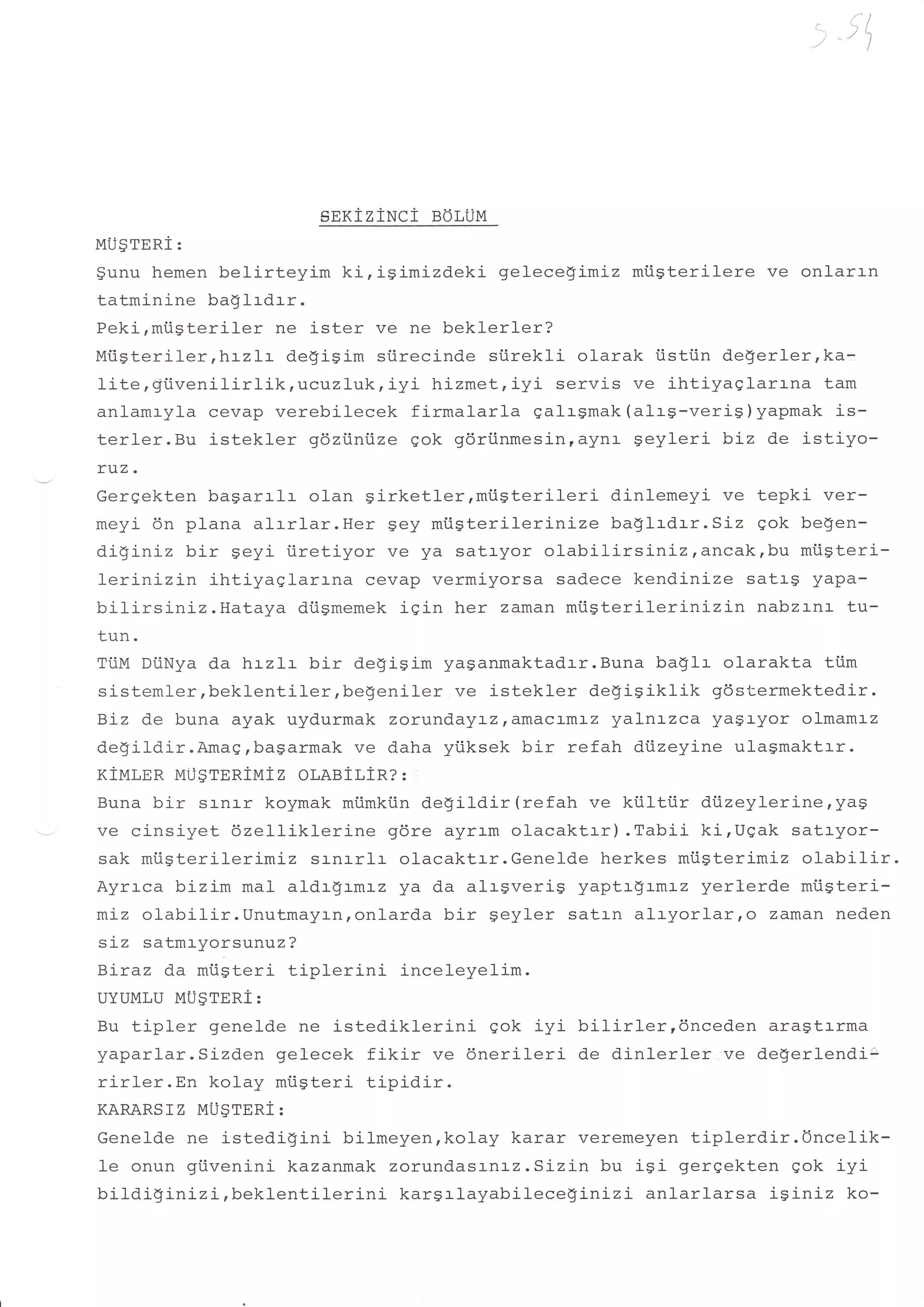 > "tt)




                        sexiziuci   BoLUM
MU$reni:
gunu hemen belirteyim    kirigimizdeki      gelecegimiz miisterilere ve onlarrn
tatminine baglrdrr.
Peki,miigteriler ne ister ve ne beklerl-er?
Mtsteriler,lnrzl-:- degigim siirecinde siirekli olarak i.istiin de$erler,ka-
lite,giivenilirlik  tlrct:-zluk, iyi hizmet, iyi servis ve ihtiyaglarrna tam
anlamryla cevap verebilecek firmalarla galrsmak (al-r$-verig)yapmak is-
terler.Bu istekler gdztiniize gok gdriinmesinrayna geyleri biz de istiyo-
ruz.
Gergekten bagarrlr olan girketler,miigterileri         dinlemeyi ve tepki ver-
meyi- 6n plana aIrr1ar.Her 9ey miigterilerinize        ba$lrdrr.SLz gok be9en-
diginiz bir geyi tiretiyor ve ya satryor olabilirsiniz,ancak,bu         miigteri-
Ierinizin ihtiyaqlarrna cevap vermiyorsa sadece kendinize satrg yapa-
bilirsiniz.Hataya    diigmemek igin her zaman miiSterilerinizin     nabzrnr tu-
LUII.


           da hrzlr bir degisim yasanmaktadrr.Buna ba$lr olarakta tiim
Ti.ilvl Di.iNya
sistemler,beklenti-ler,begeniler ve istekler de$isiklik gdstermektedir.
Biz de buna ayak uyd.urmak zorundayazramacr-mr-z yalnrzca yaglyor olmamrz
degildir.Amag,bagarmak ve daha ytiksek bir refah diizeyine ulagmakttr.
KiMLER MijSrERiMiz oLABittR? :
Buna bir sr-nr-r koymak miimktin degildir(refah ve kiiltiir diizeylerine,yag
ve cinsiyet 6zeIIiklerine gdre ayram olacaktrr).Tabii       ki,Ugak satryor-
sak miisterilerimiz srnrrlr olacaktrr.Genelde herkes miisterimiz olabilir.
Ayrrca bizim mal aldrgrmrz ya da alrgverig yaptr$r-mrz yerlerde miiSteri-
mLz olabilir.Unutmayrnronlarda bir geyler satrn alryorlarro        zaman neden
siz satmryorsunuz?
Btraz da miigteri tiplerini   inceleyelim.
UYUMLU Uusrnni:
Bu tipler genelde ne istediklerini     gok iyi bilirler,dnceden aragtrrma
yaparlar.Sj-zden gelecek fikir ve dnerileri de dinlerler ve degerlendi:
rirler.En kolay miigteri tipidir.
KARARSfZ MUSTERI:
Genelde ne istedigini bilmeyen,kolay karar veremeyen tiplerdir.Oncelik-
le onun giivenini kazanmak zorund.asLnrz.Sizin bu isi gerqekten qok iyi
bildiginizi,beklentilerini  kargrlayabilecegi-nizi anlarlarsa iginiz ko-
 