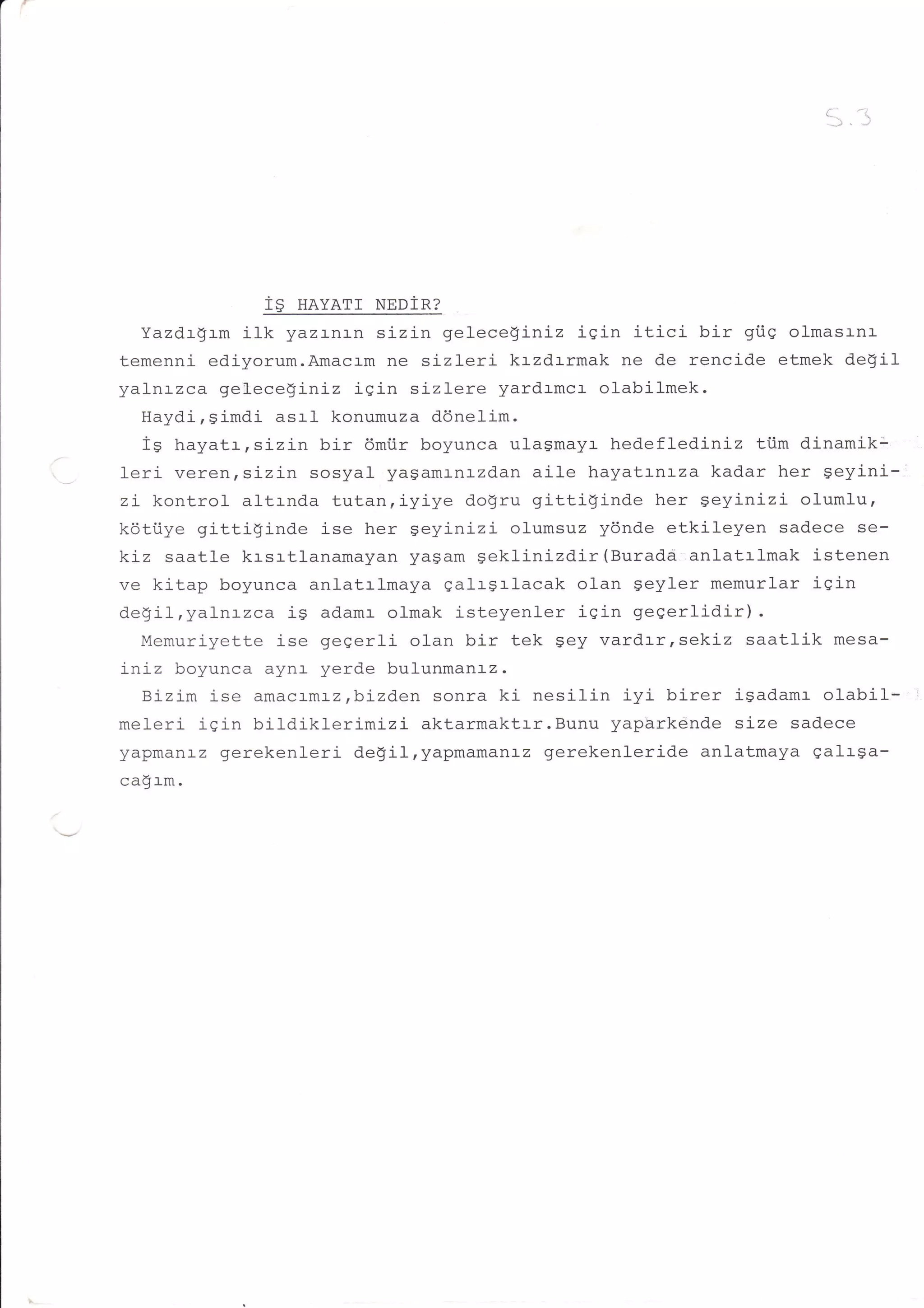 -i.
                                                                    '--




                   1$ navarr Nnnina
  Yazdrgrm iIk yazr-nr-n sizin gelece!iniz isin itici bir giiq olmasrnr
temenni ediyorum.Amacrm ne sizleri krzdrrmak ne de rencide etmek de$iI
yalnrzca geleceginiz iqin sizlere yardrmcr olabilmek.
   Haydi,simdi asrl konumuza ddnelim.
   i^ L^--^!- ^Lzin bir 6miir boyunca ulagmayr hedeflediniz ti.im dinamik:
   r;r rrcrydLrrs_
leri veren,sizin sosyal yasamr-nrzdan aile hayatrnrza kadar her geyini-
zL kontrol altrnda tutan,iyiye dogru gitti$inde her geyinizi o1umlu,
kdtiiye gittiginde ise her Seyinizi olumsuz y6nde etkileyen sadece se-
kiz saatle krsrtlanamayan yasam seklinizdir (Burada anlatrlmak istenen
ve kitap boyunca anlatrlmaya qalrgrlacak olan geyler memurlar iqin
degil,yaLntzca is adamr olmak isteyenler iqin geqerlidir).
   Mamrrrirzotf o ise gegerli olan bir tek gey vardrrrsekiz saatlik mesa-
iniz boyunca aynl- yerde bulunmanrz.
   Bizj-m ise amacrmaz,bizden sonra ki nesilin iyi birer isadamr olabil*
mo'r ori i a i n t^'ildiklerrmrzi
     +   !Y                       aktarmaktrr. Bunu yapbrkende sj-ze sadece
yapmanaz gerekenl-eri de$ilryapmamanr-z gerekenleride anlatmaya galrga-
cadrm.
 