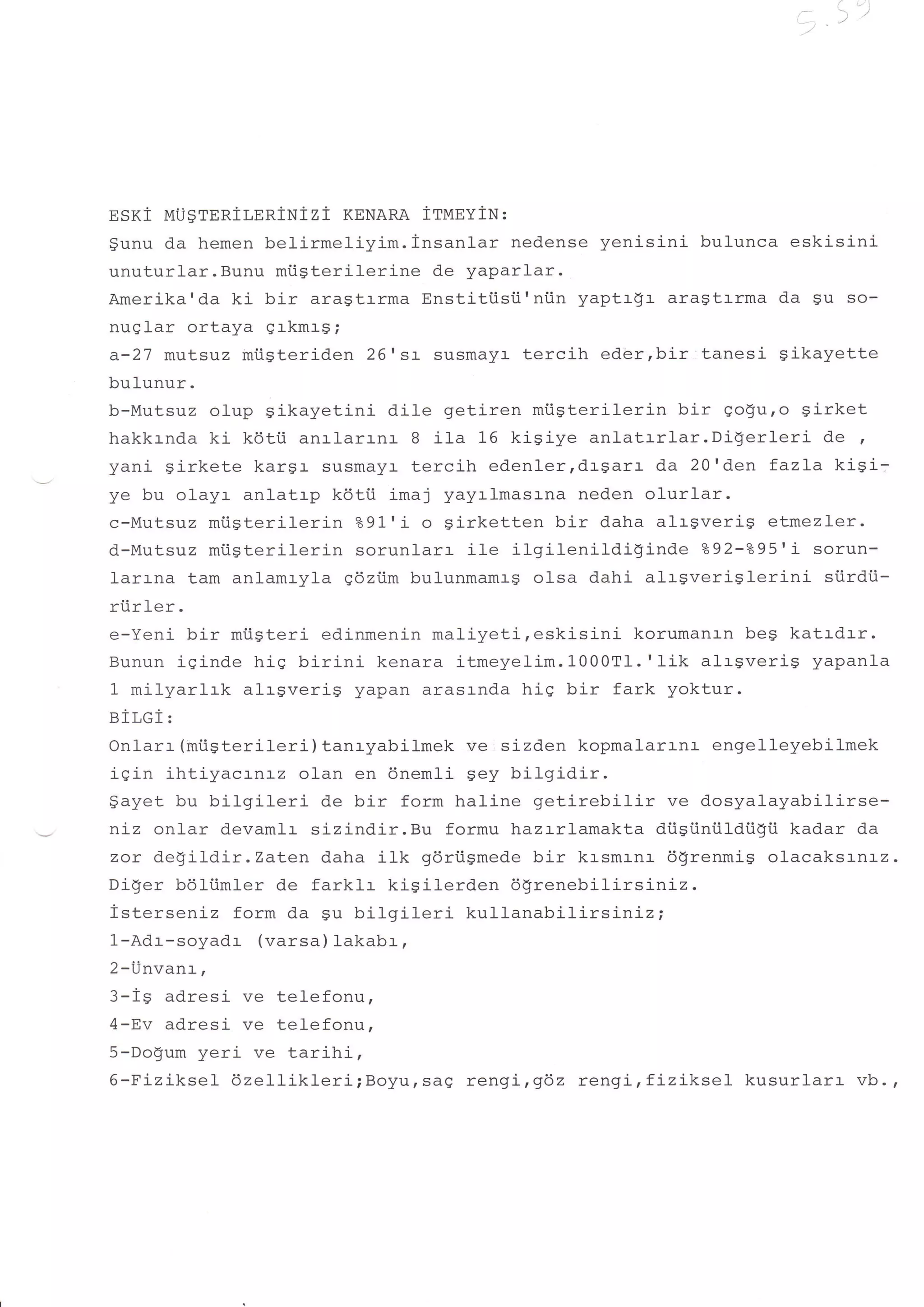 i   ,]
                                                                    a-l//




EsKl MU$TERiLERiNizi KENARA ittqnviu:
Sunu da hemen belirmeliyim. insanlar nedense yenisini bulunca eskisini
unuturlar.Bunu miisterilerine de yaparlar.
Amerika'da ki bir aragtrrma Enstiti.isii'niin yaptr$r aragtrrma da Su so-
nuglar ortaya erkmr$;
a-27 mutsuz miiSteriden 26t st susmalzr- tercih eder,bir tanesi gikayette
bulunur.
b-Mutsuz olup gikayetini dile getiren miisterilerin bir go$u,o girket
hakkrnda ki kdtii anrlarrnr B ila 16 kiSiye anlatrrlar.Di$erleri    de ,
yani girkete kargr susmayl- tercih edenlerrdrgarr da 20'den fazLa kigi:
ye bu olayr anlatrp k6tii imaj yayalmasrna neden olurlar.
c-Mutsuz mtsterilerin ?9f i o Sirketten bir daha alrgverig etmezler.
d-Mutsuz miisterilerin sorunlarr ile ilgilenildi$inde    292-295'i sorun-
larrna tam anlamryla gdziim bulunmamrg olsa dahi alr$veriglerini     siirdi.i-
riirler.
e-Yeni bir miisteri edinmenin maliyeti,eskisini    korumanrn be$ katrdrr.
Bunun iSinde hig birini kenara itmeyelim.1000Tt. rlik alrgveriS yapanla
1 milyarlrk alrgveri$ yapan arasrnda hig bir fark yoktur.
eiT,e   i:
Onlarr (roiiSterileri ) tanryabilmek ve : sizden kopmalarr-nr engelleyebilmek
iqin ihtiyacrnrz olan en 6nem1i sey bilgidir.
$ayet bu bilgileri de bir form haline getirebilir ve dosyalayabilirse-
niz onlar devamlr sizindir.Bu formu hazrrlamakta di.isi.iniildiigi.i kadar da
zor degildir.Zaten daha ilk gdriigmede bir krsmrnr dgrenmig olacaksrnrz.
Diger b6liimler de farklr kisilerden dgrenebilirsiniz.
isterseniz form da su bilgileri kullanabilirsinizi
1-Adr-soyadr (varsa) lakabr,
2-Unvanr,
3-is adresi ve telefonu,
4-Ev adresi ve telefonu,
5-Dogum yeri ve tarihi,
6-Piziksel 6ze11ik1eri;Boyursde rengi,962 rengi, fiziksel- kusurlarr vb.,
 