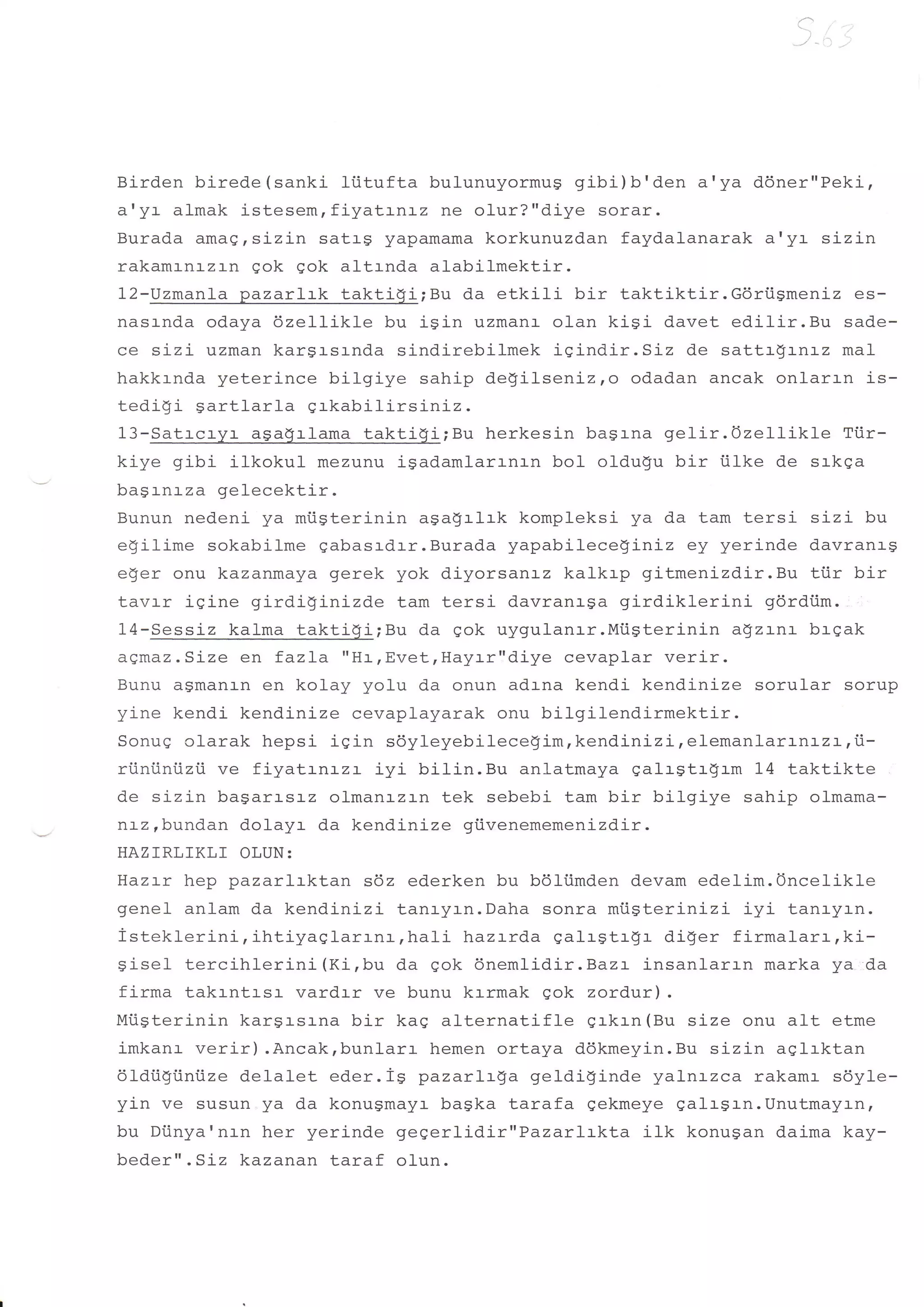 Birden birede (sanki liitufta bulunuyormug gibi)b'den a'ya ddner"Peki-,
a'ya almak istesemrfiyatrnrz ne olur?"dj-ye sorar.
Burada amagrsizin satrg yapamama korkunuzdan faydalanarak a'ya sizin
rakamrnrzrn gok gok altrnda alabilmektir.
12-Uzmanla pazarlrk taktigi;Bu da etkili bir taktiktir.Gdriigmeniz es-
nasrnda odaya dzellikle bu isin uzmanr- olan kisi davet edilir.Bu sade-
ce sizi uzman kargrsrnda sindirebilmek igindir.Siz de sattr$rnrz mal
hakkrnda yeterince bilgiye sahip degilseni-z,o odadan ancak onlarrn is-
tedi$i Sartlarla grkabilirsiniz.
13-Satrcryr asa9rlama taktigi;Bu herkesin bagrna gelir.Ozellikle        Ti.ir-
ki-ye gibi ilkokul mezunu igadamlarrnrn bol oldugu bir iilke de srkga
bagrnrza gelecektir.
Bunun nedeni ya mi.igterinin aga!rlrk kompleksi ya da tam ters:- sizi bu
egilime sokabj-lme gabasrdrr.Burada yapabilece$iniz ey yerinde davranrg
eger onu kazanmaya gerek yok diyorsanr-z kalkrp gitmenizdir.Bu tiir bir
tavrr igine girdiginizde tam tersi davranrga girdiklerini      gdrdiim.
14-Sessiz kalma taktigi;Bu da gok uygulanrr.Mi.igterinin a$z:-n:- brgak
agmaz.Size en fazLa "H:-rEvetrHayrr"diye cevaplar verir.
Bunu asmanln en kolay yolu da onun adrna kendi kendinize sorular sorup
yine kendi kendinize cevaplayarak onu bilgilendirmektir.
Sonug olarak hepsi igin sdyleyebilece!imrkendinizi,elemanlarrnrza,t-
ri.iniiniizii ve fiyatrnrzr iyi bilin.Bu anlatmaya galrgtr$rm 14 taktikte
de sizin bagarrs:-z olmanrzrn tek sebebi tam bir bilgiye sahip olmama-
ntz rbundan dolayr da kendinLze giivenememenizdir.
HAZIRLfKLf OLUN:
Haztr hep pazarlrktan s6z ederken bu bdliimden devam edelim.Oncelikle
genel anlam da kendinizi tanryrn.Daha sonra miigterinizi iyi tanryrn.
isteklerini,ihtiyaglarrnr,hali          hazrrda galrgtr$r di$er firmal-arr,ki-
c i cal f arn i h'l arini (Ki, bu da gok 6nemlidir .Bazt insanlarrn marka ya da
Y +ue+


firma takrntrsr vardrr ve bunu krrmak gok zordur).
Miigterinin kargrsr-na bir kag alternatif le grkrn (Bu size onu alt etme
imkanr verir) .Ancak,bunlarr hemen ortaya ddkmeyin.Bu sizin aqlrktan
61dii$iintize del-alet eder.is pazarlrga geldiginde yalnrzca rakamr s6yle-
yin ve susun ya da konugmayr bagka tarafa gekmeye gal-rgrn.Unutmayrn,
bu Diinya'nr-n her yerinde gegerlidir"Pazarlrkta         ilk konugan daima kay-
beder".Siz kazanan taraf olun.
 