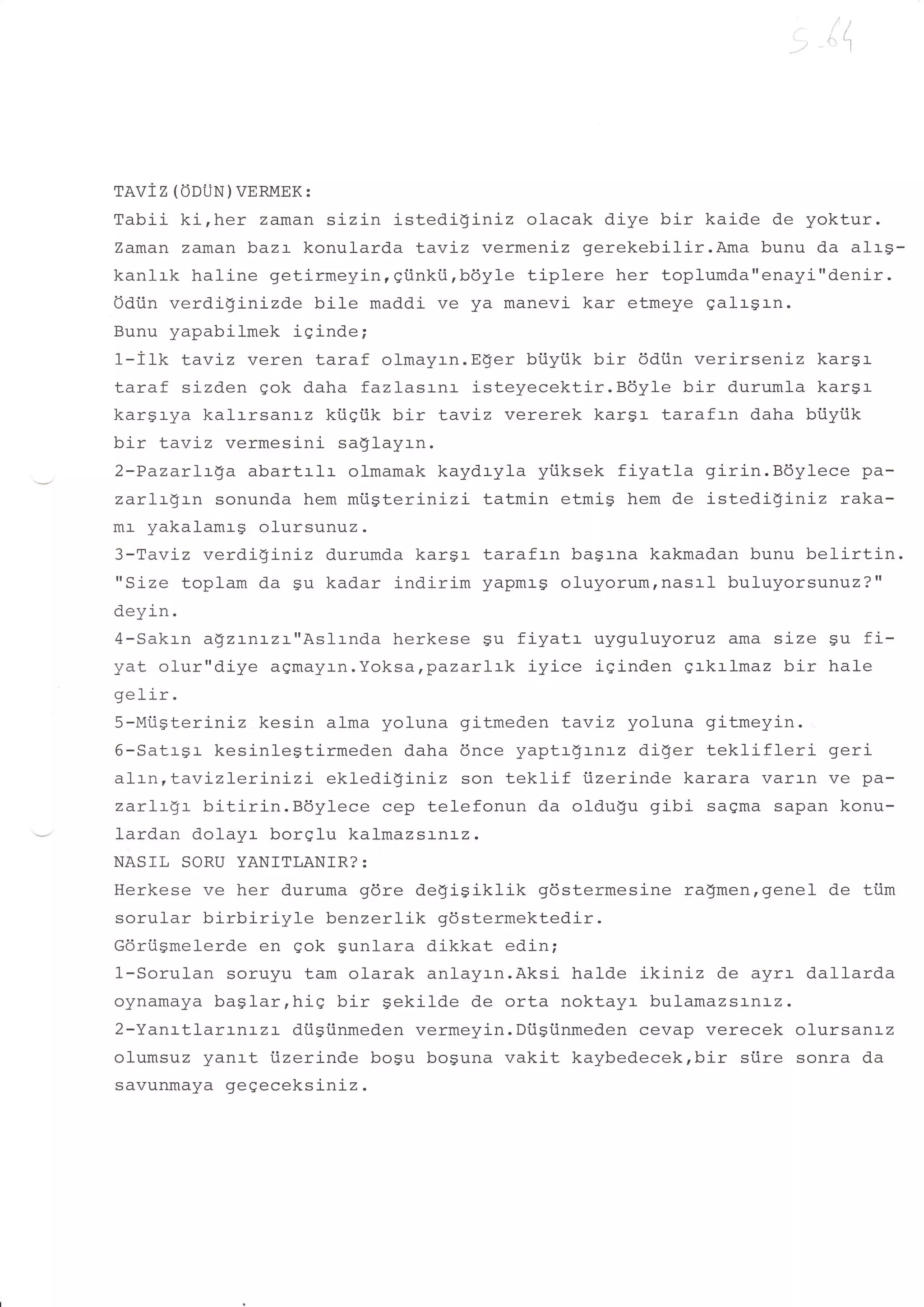 ,r "i;




TAVIZ (ODUN) VERMEK:
Tabii ki,her zaman sizin istediginiz olacak diye bir kaide de yoktur.
Zaman zaman baz:- konularda tavLz vermenj-z gerekebilir.Ama bunu da alrg-
kanlrk haline getirmeyin, gi.inki.irbdyle tiplere her toplumda"enayi"denir.
Odiin verdi!inizde bile maddi ve ya manevi kar etmeye galrgrn.
Bunu yapabilmek iginde;
1-ilk Laviz veren taraf olmayrn.Eger bi.iyiik bir 6diin verirseniz kargr
taraf sizden gok daha fazlasrnr isteyecektir.B6yle bir durumla karsr
kargrya kalrrsanr-z ki.iqflk bir LavLz vererek kargr tarafrn daha biiyiik
bir Lavtz vermesini saglayrn.
2-PazarLrga abaitrlr olmamak kaydryla yiiksek fiyatla girin.Bdylece pa-
zarlrSrn sonunda hem mi.igterinizi tatmin etmig hem de istedi$iniz raka-
mr yakalamrs ofursunuz.
3-Taviz verdi$iniz durumda kargr tarafrn bagrna kakmadan bunu belirtin.
"Size toplam da $u kadar indirim yapmr-s oluyorumrnasal buluyorsunuz?"
deyin.
4-Sakrn a$ztntzr"Aslrnda herkese gu fiyatr uyquluyoruz ama size gu fi-
yat olur"diye agmayrn.Yoksa,pazar:.:k iyice igind.en grkrlmaz bir hale
gelir.
5-MiisterLniz kesin alma yoluna gitmeden |uav:-z yoluna gitmeyin.
6-Satrgr kesinlegtirmeden daha 6nce yaptr$rnrz diler teklifl-eri     geri
alrn,Lavizlerinizi   eklediginiz son teklif iizerinde karara varan ve pa-
zarLtgt bitirin.Boylece cep telefonun da oldu$u gibi sagma sapan konu-
lardan dolayr borqlu kalmazsrnrz.
NASIL SORU YANITLANIR?:
Herkese ve her duruma gdre degisiklik     gdstermesine ragmen,genel de ti.im
sorular birbiriyle   benzerlik gdstermektedir.
Gdriismelerde en qok gunlara dikkat edin;
1-Sorulan soruyu tam olarak anlayrn.Aksi halde ikiniz de ayrr dallarda
oynamaya baglar,hig bir Sekilde de orta noktayr bulamazsr-nr-2.
2-Yanrtlarrntzr diigiinmeden vermeyin.Dtigi.inmeden cevap verecek olursanrz
olumsuz yanrt i.izerinde bogu boguna vakit kaybedecek,bir stire sonra da
savunmaya gegeceksiniz .
 