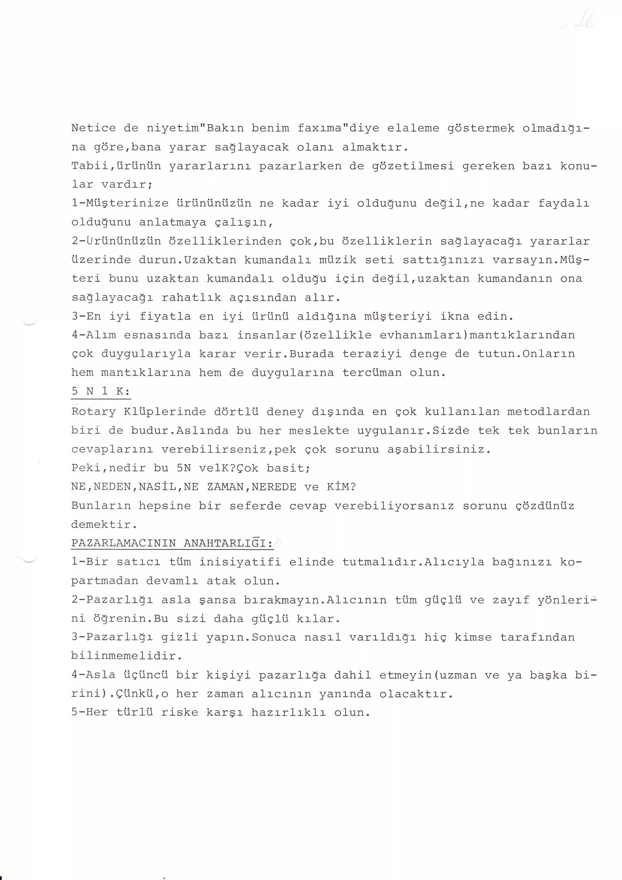 Netice de niyetim"Bakrn benim faxrma"diye elaleme gdstermek olmadrgr-
na gdrerbana yarar sa$layacak olanr almaktrr.
Tabii,iiriiniin yararlarr-nr- pazarlarken de gdzetilmesi gereken baz:- konu-
-lar    rzardrr.
         v s!v+!   t


1-Miisterinize iiriiniintizi.in ne kadar iyi oldu!.unu de!'il,ne kadar faydalr
oldugunu anlatmaya galrgrn,
2-i-lri.iniiniiziin 6zelliklerinden qok,bu 6zelliklerin  saglayaca!r yararlar
iizerinde durun.Uzaktan kumandalr mtizik seti sattrgrnrzr varsayr-n.MiiS-
teri bunu uzaktan kumandalr oldugu iqin de!il,uzaktan kumandanan ona
sa$layaca$r rahatlrk agrsrndan alrr.
3-En iyi fiyatla en iyi iiriinii aldrgrna miigteriyi ikna edin.
4-A1rm esnasrnda bazr insanlar (6zellikle evhanrmlanr)mantrklarrndan
qok duygularryla karar verir,Burada Leraziyi denge de tutun.Onlarrn
hem mantrklarrna hem de duvqularrna terciiman olun.
5 N 1 K:
Rotary Kli.iplerinde ddrtlii deney drsrnda en gok kullanrlan metodlardan
biri de budur.Aslrnda bu her meslekte uygulanrr.Sizde tek tek bunlarr-n
cevaplarrnr verebilirseniz,pek gok sorunu aSabilirsiniz.
Peki,nedir bu 5N velK?eok basit;
NE,NEDEN,NASiL,NE ZAMAN,NEREDE ve Xtyt?
Bunlarrn hepsine bir seferde cevap verebiliyorsanrz sorunu qdzdiiniiz
demektir.
PAZARLAMACININ ANAHTARLTGT :
l-Bir  satrcr- ti.im inisiyatifi  elinde tutmalrdrr.Alrcryla bagrnlzr ko-
partmadan devamlr atak o1un.
2-PazarLt$t asla gansa brrakmayrn.Alrcrnrn tiim giiglti ve zayrf ydnleri-
ni 6grenin.Bu sizi daha giiqli.i krlar.
3-Pazarlr$r gLzLi yaprn.Sonuca nasal varrldr$r hiq kimse tarafrndan
bilinmemelidir.
4-Asla iigi.incii bir kiSiyi pazarlrga dahil etmeyin (uzman ve ya bbska bi-
rini) .eiinki.i,o her zaman alrcrnrn yanrnda olacaktrr.
5-Her tiirlii ri-ske kars:- lnazrrlrklr olun.
 