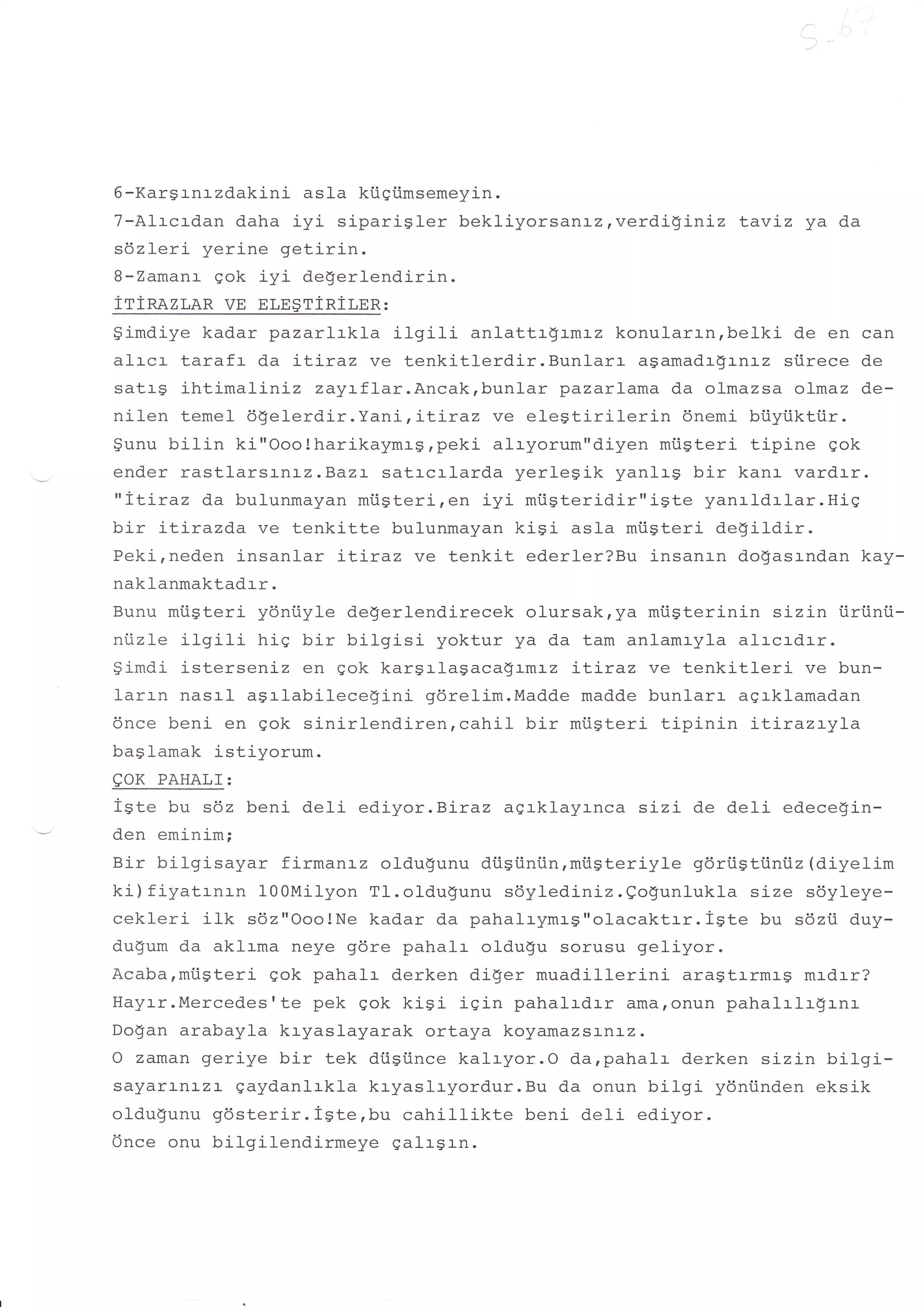 6-Kargrnrzdakini asla kiigiimsemeyin.
7-Alrcrdan daha iyi siparigler bekliyorsanrz,verdigLniz Laviz ya          da
sdzleri yerine getirin.
B-Zamanr qok iyi degerlendirin.
irinazr,an ve nr,n$riRir,nR :
9imdiye kadar pazarlrkla ilgi1i anlattrgrml-z konularrn,belki de en can
alrcr tarafr da iLi-raz ve tenkitlerdir.Bunlarr    agamadr$tnLz stirece de
satrg ihtimaliniz zayrflar.Ancakrbunlar pazarlama da olmazsa ofmaz de-
nilen temel dgelerdir.Yani, LLLraz ve e1e$tirilerin     6nemi biiyiiktiir.
$unu bilin ki"Ooo!harikayflrsrpeki alryorum"diyen miigteri tipine gok
ender rastlarsLr'Lz.Bazl- satrcrlarda yerlesik yanlrg bir kanr vardrr.
"iLiraz da bulunmayan miigteri,en iyi miigteridir"igte yanrld:-lar.Hig
bir itirazda ve tenkitte bulunmayan kigi asla miigteri degildir.
Pekirneden insanlar :-Liraz ve tenkit ederler?Bu insanrn do$asrndan kay-
naklanmaktadrr.
Bunu miigteri ydniiyle degerlendirecek olursak,ya mi.igterinin sizin iiri.inii-
nlizle ilqili hiq bir bilgisi yoktur ya da tam anlamryla alrcrdrr.
$imdi isterseniz en gok kargrlagacagLmLz iLiraz ve tenkitleri        ve bun-
larrn nasrl agrlabilecegini gdrelim.Madde madde bunlarr agrklamadan
6nce beni en gok sinirlendiren,cahil    bir miigteri tipinin :-L:-razryla
baslamak istiyorum.
EOK PAHALT:
igte bu s6z beni deli ediyor.Biraz agrklayrnca sizi de deli edecegin-
den eminim;
Bir bilgisayar firmanrz oldugunu diigiini.in,miisteriyle gdrtiStiini.iz (diyelim
ki) f iltatr-nr-n 10OMilyon T1. oldugunu sdylediniz. Qogunlukl-a size s6yleye-
cekl-eri ilk sdz"Ooo!Ne kadar da pahalrymrg"olacaktrr.igte bu sdzii duy-
du$um da aklrma neye g6re pahalr oldugu sorusu geliyor.
Acabarmiisteri gok pahalr derken di$er muadillerini aragtrrmrg mrdrr?
Hayrr.Mercedesrte pek qok kiSi isin pahalrdrr ama,onun pahalrlr$rnr
Do$an arabayla kryaslayarak ortaya koyamazsanl-2.
O zaman geriye bir tek diisiince kalryor.O da,pahalr derken sizin bilgi-
sayarrnl-zr- gaydanlrkla kryaslryordur.Bu da onun bilgi ydniinden eksik
olduSunu 96sterir.igterbu       cahillikte beni deli ediyor.
Once onu bilgilendirmeye galrgrn.
 
