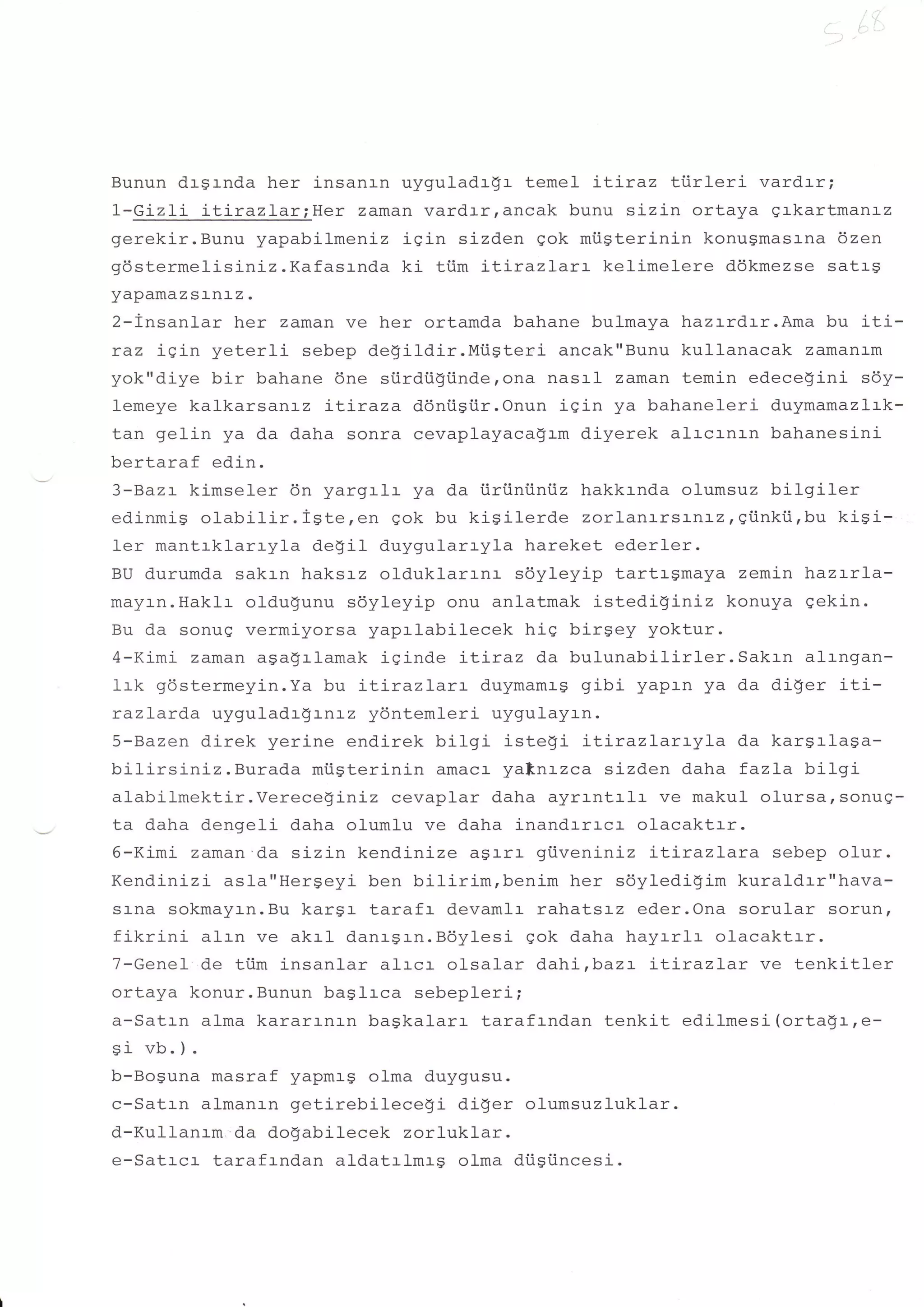 Bunun drsrnda her insanrn uyguladrgr temel itlraz tiirleri  vard.rr;
1-Gizli itirazlar;Her  zaman vardrrrancak bunu sizin ortaya qrkartmanrz
qerekir.Bunu yapabilmenLz iSin sizden qok mi.igterinin konugmasrna 6zen
gdstermelisiniz.Kafasrnda ki tiim itirazLart kelimelere ddkmezse satrg
yapamaz srnr_z   .

2-insanlar her zaman ve her ortamda bahane bulmaya hazrrdrr.Ama bu iti-
raz igin yeterli sebep degildir.Miisteri    ancak"Bunu kullanacak zamanam
yok"diye bir bahane 6ne siirdtigiinde,ona nasrl zaman temin edece$ini sdy-
lemeye kalkarsanrz itiraza ddniisi.ir.Onun iqin ya bahaneleri duymamazlrk-
tan gelin ya da daha sonra cevaplayaca$rm diyerek alrcrnrn bahanesini
bertaraf edin.
3-Bazt kimseler 6n yargrlr ya da iiriiniintiz hakkrnda olumsuz bitgiler
edinmis olabilir.igte,en   gok bu kisilerde zorlanrrsanrz,gi.inkti,bu kisi-
ler mantrklarryla degil duygularryla hareket ederler.
BU durumda sakrn haksrz olduklarrnr soyleyip tartrgmaya zemin hlaz:-rl-a-
mayr-n.Haklr oldu$unu sdyleyip onu anlatmak istedi$iniz konuya gekin.
Bu da sonug vermiyorsa yaprlabilecek hig birgey yoktur.
4-Kimi zaman agagrlamak iginde iLrraz da bul-unabilirler.Sakrn alrngan-
1:-k gdstermeyin.Ya bu LLrrazlarr duymamrg gibi yaprn ya da di$er iti-
razLarda uyguladrgrn:-z ydntemleri uygulayrn.
S-Bazen direk yerine endirek bilgi istegi LLLrazlarryla da kargrlaga-
bilirsiniz. Burada mtigterinin amaca yaftnrzca sizden daha fazla bilgi
alabilmektir.Verece$ini-z cevaplar daha ayrrntrlr ve makul olursarsonue-
ta daha dengeli daha olumlu ve daha inandrrrcr ol-acaktrr.
6-Kimi zaman'da sizin kendinize asarr giiveniniz LtLrazlara sebep ol-ur.
Kendinizi asla"Hergeyi ben bilirim,benim her soylediSim kuraldar"hava-
sl-na sokmayrn.Bu kargr tarafr devamlr rahatsrz eder.Ona sorular sorun,
fikrini alrn ve akrl danrgrn.B6ylesi gok daha hayrrlr olacaktrr.
7-GeneI de ttim insanlar alrcr olsalar dahi,baz-. :-L:-razlar ve tenkitler
ortaya konur.Bunun baslrca sebepleri;
a-Satrn alma karartnrn bagkalarr tarafrndan tenkit edilmesi(orta9r-,e-
ei vb.).
b-Boguna masraf yapmag olma duygusu.
c-Satrn almanrn getirebilece!i    diger olumsuzluklar.
d-Kullanrm da dogabi-lecek zorluklar.
e-Satrcr tarafrndan aldatrlmrg olma diistncesi.
 