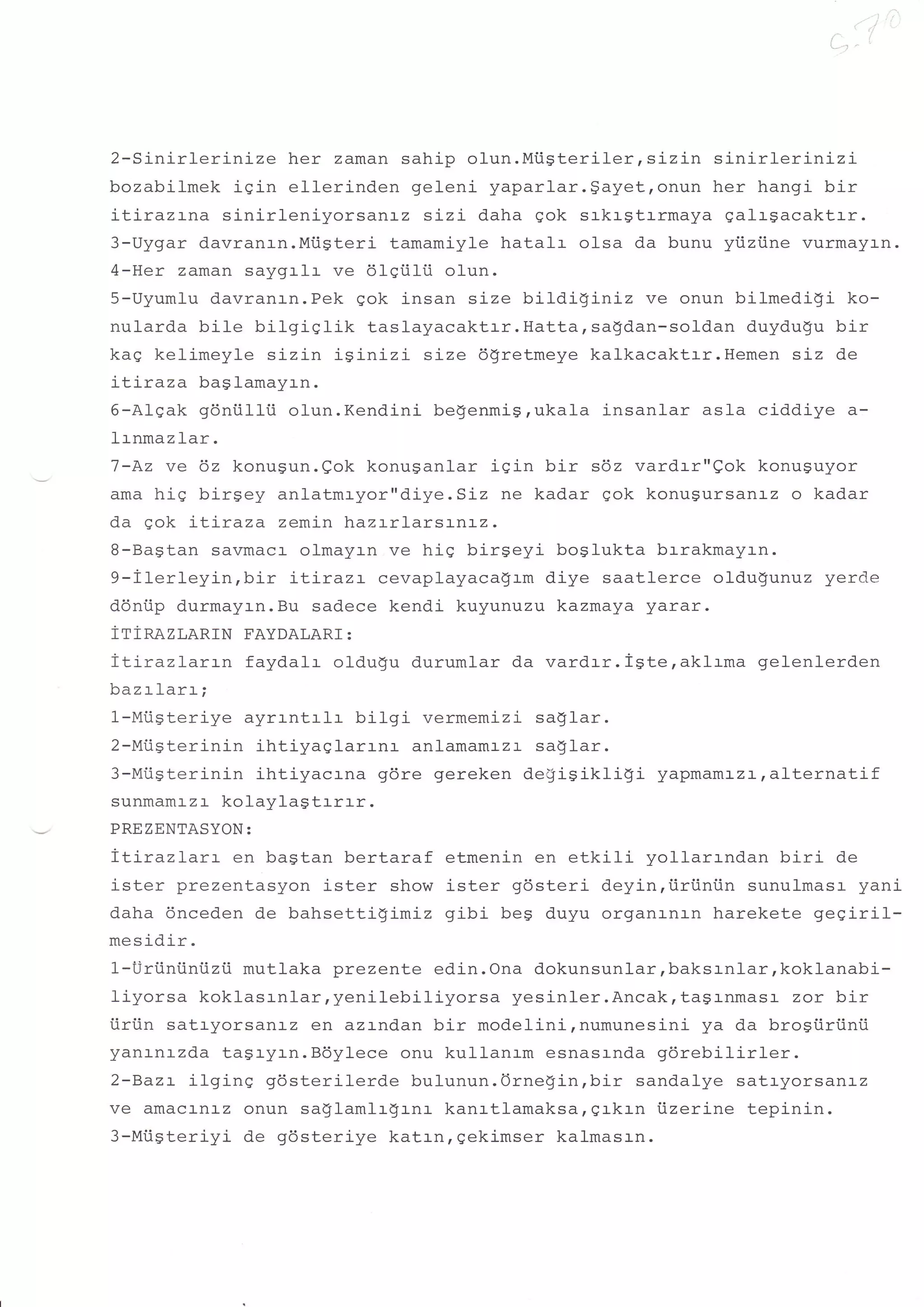 I
                                                                                                       )




2-Sinirlerinize    her zaman sahip olun.Miisteriler,siz:-n sinirlerinizi
bozabilmek igin ellerinden geleni yaparlar.gayet,onun her hangi bir
itirazrna sinirleniyorsanrz sLzi daha gok srkrstrrmaya galrgacaktrr.
3-Uygar davranrn.Miisteri tamamiyle hatalr olsa da bunu yiiziine vurmayr-n.
4-Her zaman saygrlr ve dlgtilii olun.
5-Uyumlu davranrn.Pek gok insan size bitdiginiz ve onun bilmedigi ko-
nularda bile bilgiqlik     taslayacaktrr.Hattarsagdan-soldan duydu$u bir
kag kelimeyle sizin iginizi size dgretmeye kalkacaktrr.Hemen siz de
itiraza baglamayrn.
6-Alqak gdniilli.i olun.Kendini begenmig,ukala insanlar asla ciddiye a-
lrnmaz lar .
7-Az ve 6z konugun.gok konuganlar igin bir s6z vardrr"eok konuguyor
ama hig birgey anlatmryor"diye.SLz ne kadar qok konusursanr-z o kadar
da gok itiraza zemj-n htaz:-rJ-ar sr-nr-2.
8-Bagtan savmacr- olmayrn ve hig birgeyi boglukta brrakmayrn.
9-iterleyin,bir    itirazr cevaplayaca$rm diye saatlerce oldu$unuz yercle
donfip durmayrn.Bu sadece kendi kuyunuzu kazmaya yarar.
irinazr,aRrN FAYDALART :
TLiraz1arrn faydalr oldu$u durumlar da vardrr.igteraklrma gelenlerden
h:zr                I             .
N44          LLqL
                        ^rf   L   t




1-Mtigteriye ayrrntrlr bilgi vermemizi saglar.
2-Mi.iSterinin ihtiyaqlarrnr anlamamrzr saglar.
?-Mfiefari ni n ihtiyacrna
s     rrsY                                             gdre gereken defiSikfiqi   yapmaml_zrralternatif
sunmamr-z                         r kolaylagtr-rr-r.
PREZENTASYON:
ILirazlarr en bagtan bertaraf etmenin en etkili yollarrndan biri de
ister prezentasyon ister show ister gosteri deyinriirtiniin sunulmasr yani
daha 6nceden de bahsettigimiz gibi beg duyu organanrn harekete geqiril-
mesidi-r.
1-Uriintiniizii mutlaka prezente edin. Ona dokunsunlar, baksrnlar, koklanabi-
liyorsa koklasrnlar,yenilebiliyorsa      yesinler.Ancak, tagrnmasr zor b:-r
iiri.in satryorsanrz en azrndan bir modelini,numunesini ya da brosiirtinii
yanrnrzda tagryrn.Bdylece onu kullanam esnasrnda gdrebilirler.
2-Bazr ilging 96sterilerde bulunun.Ornegin,bir sandalye satryorsantz
ve amacr-nr-z onun sa$Iamlr$rnr kanrtlamaksargrkrn iizerine tepinin.
3-Mi.igteriyi de gdsteriye katrn, gekimser kalmasrn.
 