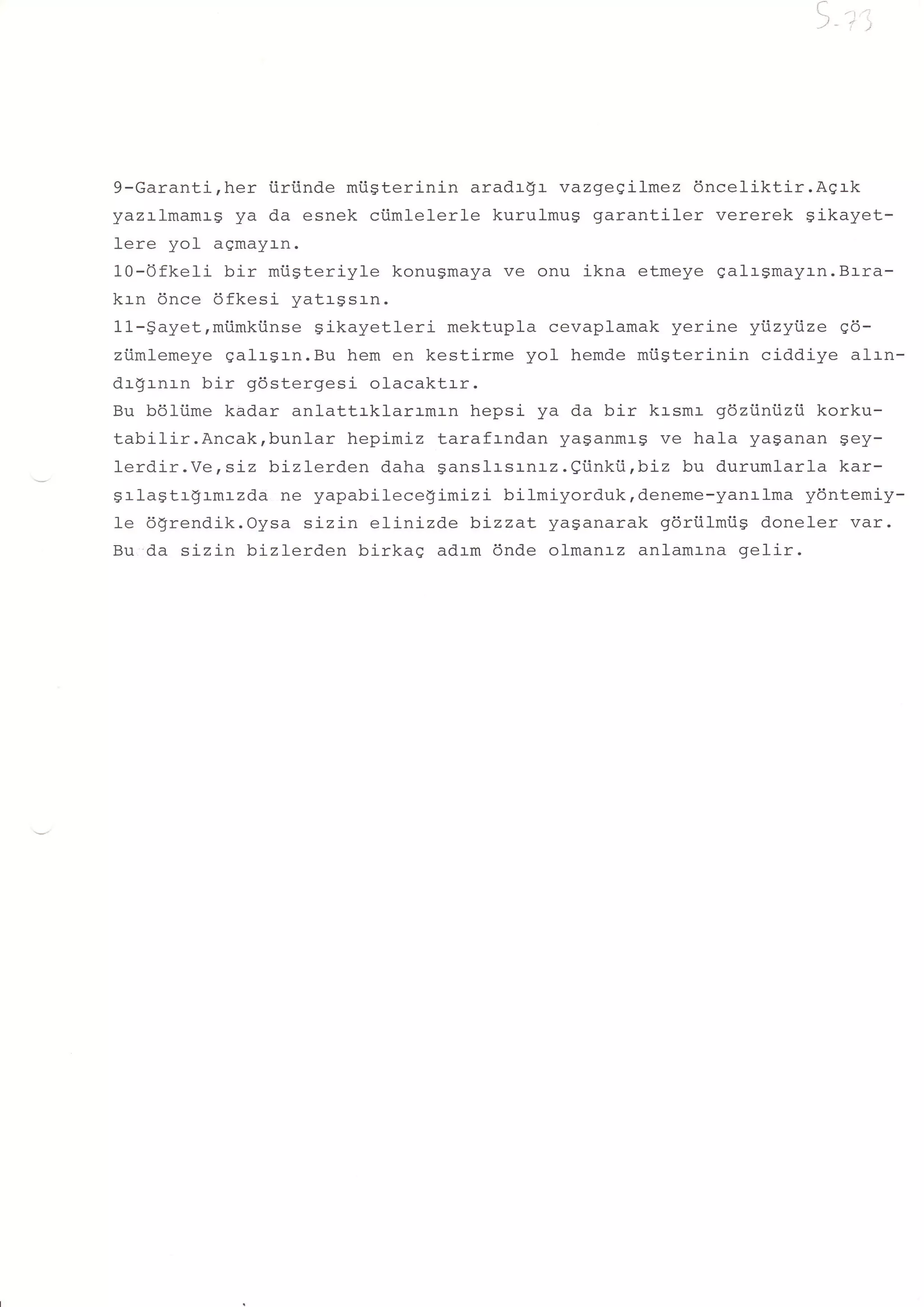 ,,,,




9-Garanti,her iiriinde miisterinin aradr$r vazgeeilmez 6nceliktir.Agrk
yazrlmamrg ya da esnek ciimlelerle kurulmu$ garantiler vererek gikayet-
lere yol aqmayr-n.
10-0fkeIi bir miisteriyle konugmaya ve onu ikna etmeye galrgmayrn.Btra-
krn 6nce 6fkesi yatrgsrn.
11-gayet,miimkiinse gikayetleri mektupla cevaplamak yerine yijzyijze qo-
ziimlemeye galrgrn.Bu hem en kestirme yol hemde miigterinin ciddiye alrn-
drgrnrn bir gdstergesi olacaktrr.
Bu bOltime kadar anlattrklarrmrn hepsi ya da bir krsmr g6ziintizii korku-
tabilir.Ancak,bunlar   hepimiz tarafrndan ya$anmr-S ve hala yaganan Sey-
Ierdir.Ye,sLz bizlerden daha ganslrsrnrz.etnki.i,biz bu durumlarla kar-
grlagtrgrmrzda ne yapabilecegimizi bilmiyorduk,deneme-yanr-Ima ydntemiy-
Ie dgrendik.Oysa sizin elinizde b,jzzaL yasanarak gdriilmiig doneler var.
Bu da sizin bizlerd.en birkag adrm 6nde olmanrz anlamrna gelir.
 
