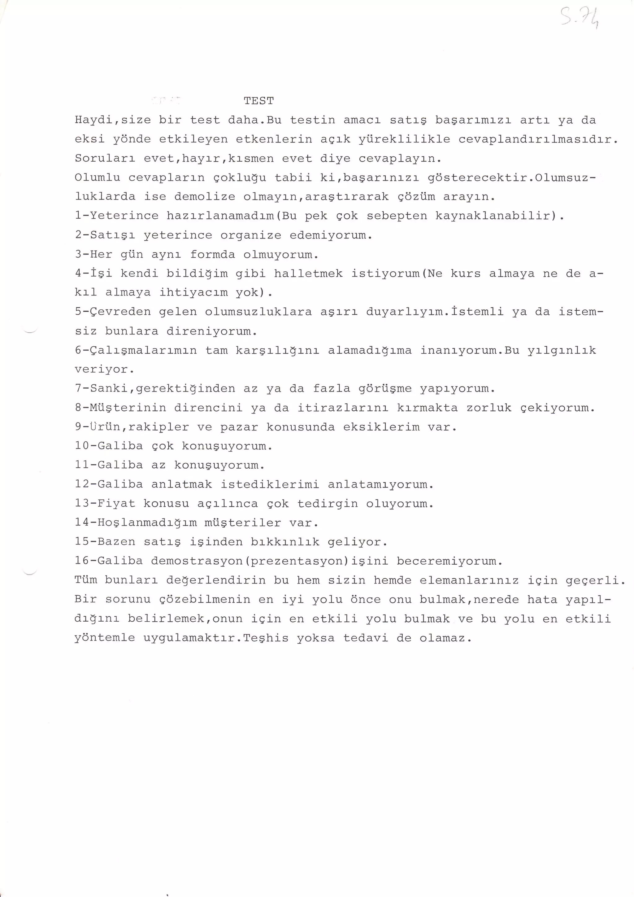 l, 'i*


                       TEST
Hayd.i,size bir test daha.Bu testin amacr- sat:-g bagarr-mrzr artr- ya da
eksi ydnde etkileyen etkenlerin agrk yiireklilikle     cevaplandrrrlmasrdrr.
Sorularr evetrhayrr,krsmen evet diye cevaplayrn.
Olumlu cevaplarrn eoklugu tabii ki,bagarLn:-zr gdsterecektir.Olumsuz-
luklarda ise demolize olmayrnraragtrrarak g6ziim arayrn.
1-Yeterince hazrrlanamad.rm(Bu pek qok sebepten kaynaklanabilir) .
2-Satrgr yeterince organize edemiyorum.
3-Her gi.in aynl- formda olmuyorum.
4-iSi kendi bildigim gibi hall-etmek istiyorum(Ne kurs almaya ne de a-
krI almaya ihtiyacrm yok).
5-gevreden gelen olumsuzluklara asarr- duyarlryrm.istemli ya da istem-
sLz bunlara direniyorum.
6-ealrSmalarrmrn tam kargrlr$rnr alamadr$rma inanryorum.Bu yrlgrnlrk
veri-yor.
7-Sanki,gerektiginden az ya da fazLa gdriigme yapr-yorum.
8-Mtisterinin direncini ya da :-L:-razlarrnr krrmakta zorluk gekiyorum.
9-l.tri.inrrakipler ve pazar konusunda eksiklerim var.
10-Galiba gok konuguyorum.
11-Galiba az konuguyorum.
12-Galiba anlatmak istediklerimi anlatamryorum.
13-Fiyat konusu agrlrnca gok tedirgin oluyorum.
14-HoSlanmadrgrm mi.igteriler var.
15-Bazen satrg isinden brkkrnlrk geliyor.
16-GaIiba demostrasyon (prezentasyon) iSini beceremiyorum.
Tiim bunfarr de!'erlendirin bu hem sizin hemde elemanlarLnr-z iqin gegerli.
Bir sorunu gdzebilmenin en iyi yolu 6nce onu bulmak,nerede hata yaprl-
dr!rnr belirlemek,onun iqin en etkili yolu bulmak ve bu yolu en etkili
yontemle uygulamaktrr.Teghis yoksa tedavi de olamaz.
 