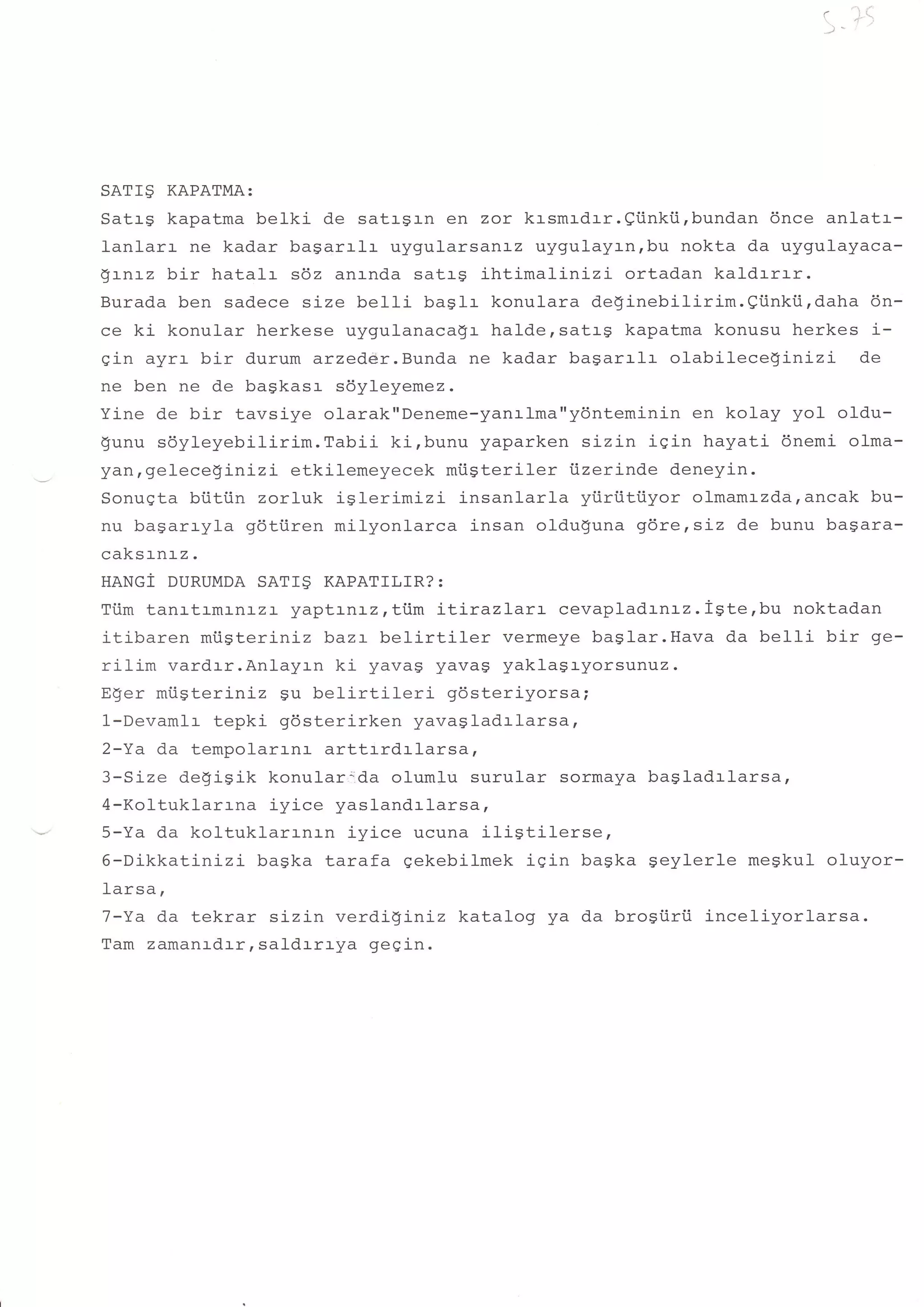 'l
                                                                         (        i.




SATI9   KAPATMA:
SatrS kapatma belki de satr-gr-n en zor krsmrdrr.Qiinkii,bundan 6nce anlatr-
lanlarr ne kadar bagarrlr uygularsanLz uygulayrnrbu nokta da uygulayaca-
Qtntz bir hatalr s6z anrnda satrg ihtimalinizi      ortadan kaldrrrr.
Burada ben sadece size belli baglr konulara deginebilirim.Qi.inki.i,daha 6n-
ce ki konular herkese uygulanaca$r halde,sattg kapatma konusu herkes i-
gin ayrr bir durum arzedeir.Bunda ne kadar bagarrlr olabileceSinizi      de
ne ben ne de bagkasr sdyleyemez.
Yine de bir tavsiye olarak"Deneme-yanr-lma"ydnteminin en kolay yol oldu-
gunu sdyleyebilirim.Tabii    ki,bunu yaparken sizin iqin hayati 6nemi olma-
ydn,geleceginizi etkilemeyecek miisteriler iizerinde deneyin.
Sonuqta biitiin zorluk iSlerimizi insanlarla yiiriitiiyor olmamrzda,ancak bu-
nu bagarryla gdtiiren milyonlarca insan oldu$una gdre,sLz de bunu bagara-
caksrnrz.
HANGI DURUMDA SATI9 KAPATILIR?:
Ti.im tanrtrmrnrzr yaptrnrz , ttim iLirazlarr  cevaplad r-n:-z. igte, bu noktadan
itibaren miigteriniz baz:- belirtiler    vermeye baslar.Hava d.a belli bir ge-
rilim vardrr.Anlayrn ki yavag yavag yaklagayorsunuz.
ESer miigteriniz Su belirtileri     gdsteriyorsa;
1-Devamlr tepki gdsterirken yavagladrlarsa,
2-Ya da tempolarrnr arttrrdrlarsa,
3-Size degiSik konulo.r,ida olumlu surular sormaya bagladrlarsa,
4-Koltuklarrna iyice yaslandrlarsa,
5-Ya da koltuklarrnrn iyice ucuna ilistilerse,
6-DikkattnLzi bagka tarafa gekebilmek iqin baska geylerle meSkuI oluyor-
1arsa,
7-Ya da tekrar sizin verdi!iniz katalog ya da brosiiri.i inceliyorlarsa.
Tam zamanrdrrr saldrrrya gegin.
 