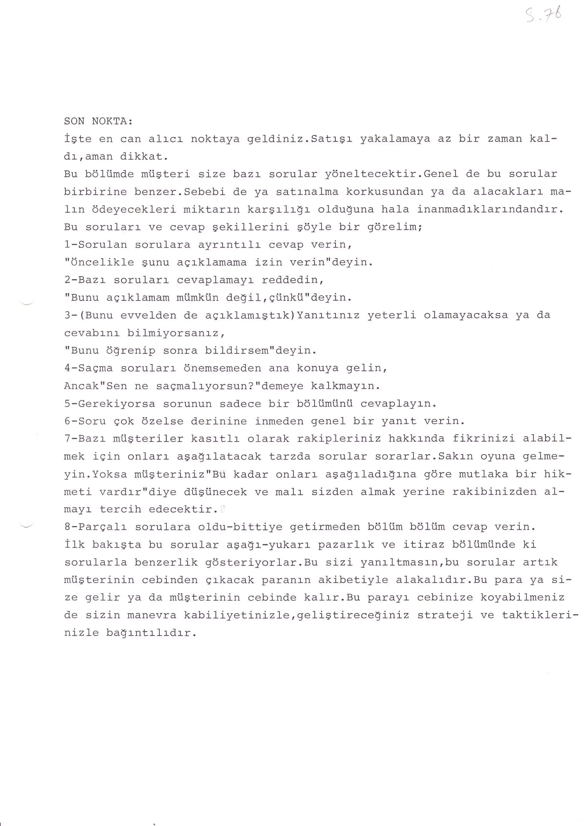 SON NOKTA:
iste en can alr-cr noktaya geldiniz. Satrgr yakalamaya az bir zaman kal-
dt,aman dikkat.
Bu bdliimde miisteri size baz:- sorular y6neltecektir.Genel de bu sorular
birbirine benzer.Sebebi de ya satrnalma korkusundan ya da alacaklarr- ma-
lrn ddeyecekleri miktarrn kargrlr$r- olduguna hala inanmadrklarrndandrr.
Bu sorular:. ve cevap Sekillerini    sdyle bir gdrelim;
1-Sorulan sorulara ayrrntrlr- cevap verin,
"Oncelikle sunu aqrklamama izin verin"deyin.
2-Bazr sorul-arr cevaplamayr reddedin,
"Bunu agrklamam mtimkiin de$il, giinkii"deyin.
3-(Bunu evvelden de aqrklamrgtrk)Yanrtrnrz yeterli olamayacaksa ya da
cevabrnr bilmiyorsar'Lz,
"Bunu 6$renip sonra bildirsem"deyin.
4-Saqma sorularr dnemsemeden ana konuya gelin,
Ancak"Sen ne saqmalryorsun?"demeye kalkmayrn.
5-Gerekiyorsa sorunun sadece bir boliimiinti cevaplayrn.
6-Soru gok 6ze1se derinine inmeden genel bir yanrt verin.
7-Bazr miigteriler kasrtlr olarak rakipleriniz hakkrnda fikrinizi     alabil-
mek iqin onlarr a9a$r-latacak tarzda sorular sorarlar.Sakrn oyuna gelme-
yin.Yoksa mtigteriniz"Bii kadar onlarr aga$rladr!rna gdre mutlaka bir hik-
meti vardrr"diye diigiinecek ve malr sizden almak yerine rakibinizden al-
mayr- tercih edecektir. '
B-Pargalr sorulara oldu-bittiye getirmeden b6ltm bdltim cevap verin.
i1k bakrgta bu sorular agagr-yukarr pazarlrk ve LLLraz bdltimiinde ki
sorularla benzerlik gdst.eriyorlar.Bu sizi yan:-ltmasrnrbu sorular artrk
miic#arinin cebinden grkacak paranln akibetiyle alakalrdrr.Bu para ya si-
ze gelir ya da mi.igterinin cebind.e kal:-r.Bu parayr cebinize koyabilmeniz
de sizin manevra kabiliyetinizle,geligtireceginiz      strateji ve taktikleri-
nizle badrntrlrdrr.
 