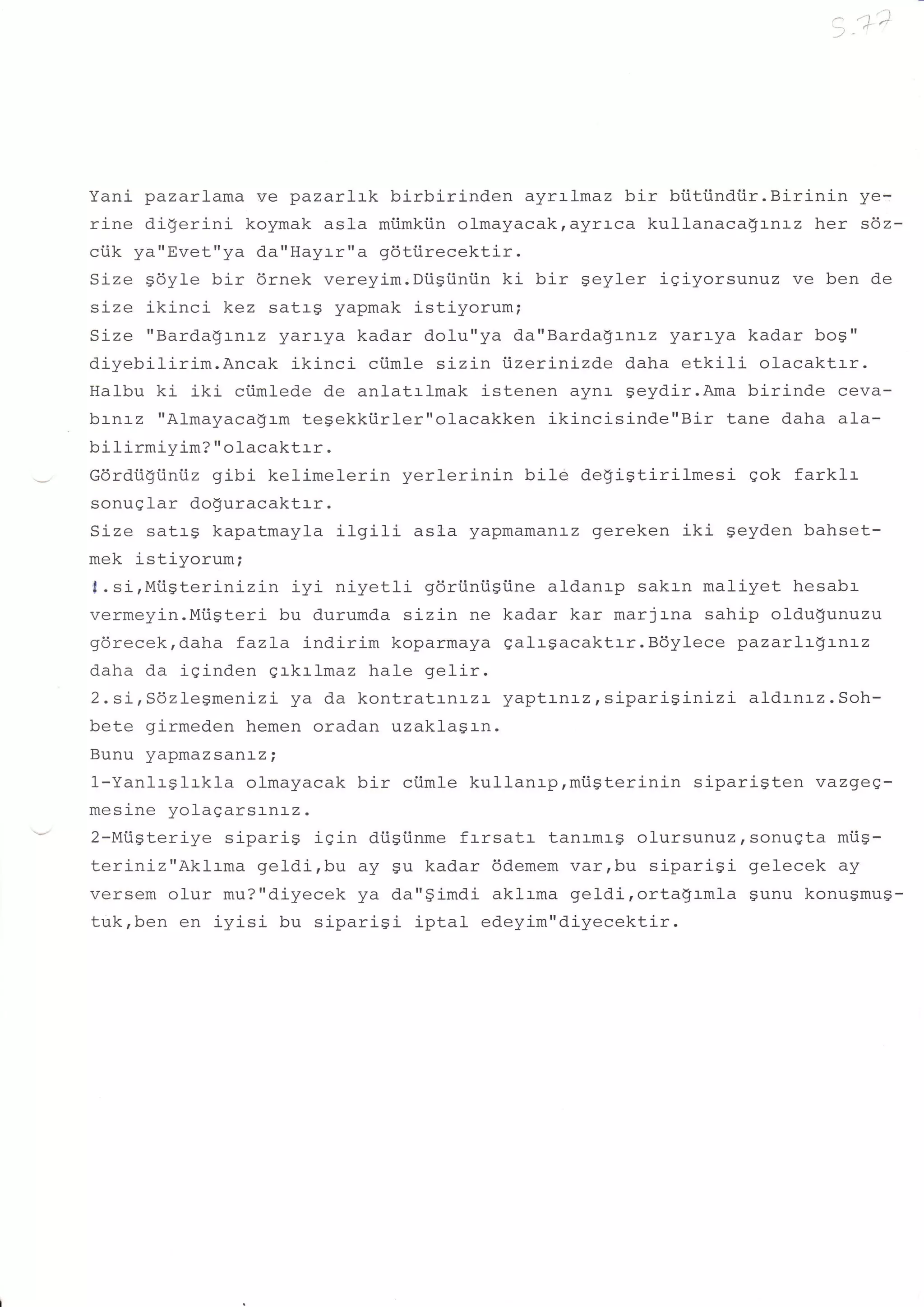 i.']';



Yani pazarlama ve pazarlrk birbirinden ayrrlmaz bir bi.itiindtir.Birinin ye-
rina e-Y'
        ^ix^rini koymak astra mi.imkiin olmayacakrayrrca kullanaca$rnrz her sdz-
ciik ya"Evet"ya da"Hayr-r"a gdtiirecektir.
Size gdyle bir 6rnek vereyim.Diisiini.in kj- bir geyler igiyorsunuz ve ben de
size ikinci kez satrg yapmak i-stiyorum;
Size "Barda$rnrz yarr-ya kadar dolu"ya da"Barda$:-n:-z yarr-ya kadar bog"
diyebilirim.Ancak ikinci ciimle sizin ijzer:-nizde daha etkil-i olacaktrr.
Halbu ki iki ciimlede de anl-at:-l-mak istenen aynr- seydir.Ama birinde ceva-
brnrz "Almayaca$rm tegekkiirler"ol-acakken ikincisinde"Bir tane daha ala-
bi lirmiyim? " olacaktrr .
r:Arrrii)tiinij2 gibi kelimelerin yerlerinin bile degiStirilmesi gok farklr
sonuglar do!"uracaktrr.
Size satrg kapatmayla i1gili asla yapmamanrz gereken iki geyden bahset-
mek istiyorum;
f .si,Miigterinizin     iyi niyetli gdriintigiine aldanrp sakrn maliyet hesabr
/armazi-.Miigteri bu durumda sizin ne kadar kar marjrna sahip oldu$unuzu
nAvaralzr Caha fazLa indirim koparmaya galrgacaktrr.B6ylece pazarlr$LnLz
Yv! vvvr     


daha da iginden qrkrlmaz hale ge1ir.
2.si,sdzlegmenizi ya da kontratrnrzr yaptrnrz,siparisinizi          aldrnrz.Soh-
bete girmeden hemen oradan uzaklasrn.
Rrr nrr     *ynaz
          za nr
          r         sanaz;
l-Yanl-rslrkla olmayacak bir ciimle kullanrp,mi.igterinin siparigten vazgieq-
-.^ ^ -: '^ ^ yoragarsrnrz.
meslne
2-Miigteriye siparig iqin di.igi.inme frrsatr tanrmrg ofursunuzrsonugta mi.is-
teriniz"Aklrma geldi,bu ay gu kadar 6demem varrbu siparigi gelecek ay
versem olur mu?"d.iyecek ya da"gimdi aklrma getdirorta$rmla sunu konugmug-
tu.k,ben en iyisi bu siparigi iptal edeyim"diyecektir.
 