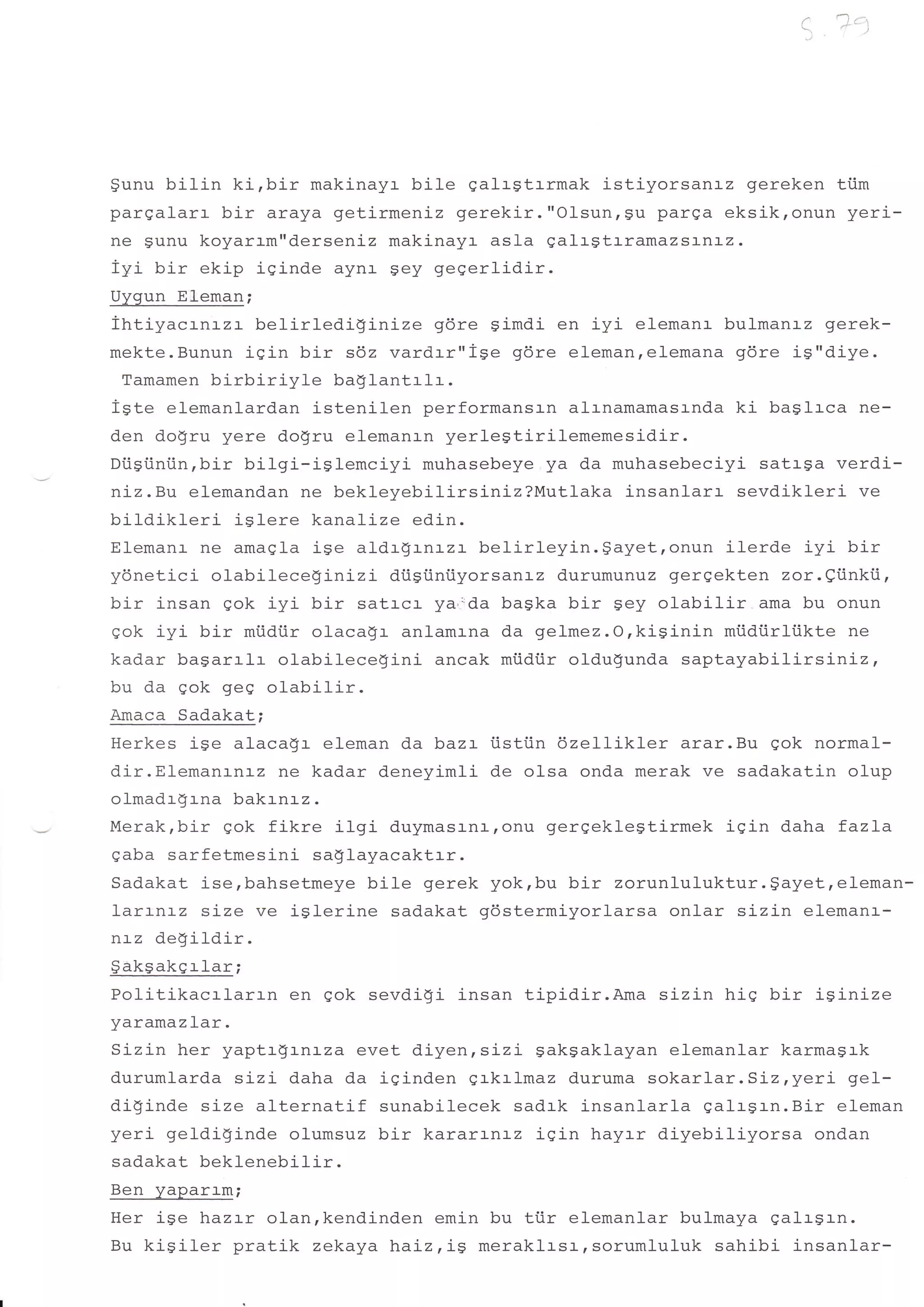 a     : j;':.
                                                                    (-.    n *
                                                                                    _,




gunu bilin kirbir makinayr bile galrgtrrmak istiyorsarr:-z gereken ti.im
pargalarr bir araya getirmeniz gerekir."Olsunrgu parga eksikronun yeri-
ne Sunu koyarrm"derseniz makinayr asla qalrstrramazsanlz.
iyi bir ekip isinde aynr sey gegerlidir.
Uygun Eleman;
ihtiyacrnrzr     belirlediginize     gdre simdi en iyi elemanr bulmanrz qerek-
mekte.Bunun isin bir s6z vardrr"ise gdre elemanrelemana gdre is"diye.
 Tamamen birbiriyle       baglantrlr.
igte elemanlardan istenilen performansr-n altnamamasrnda ki baslrca ne-
den do$ru yere do$ru elemanrn yerlegtirilememesidir.
Diisiintin,bir bilgi-islemciyi     muhasebeye ya da muhasebeciyi satrga verdi-
niz.Bu elemandan ne bekleyebilirsiniz?Mutlaka insanlarr sevdikleri ve
bildikleri    i$lere kanalize edin.
Elemanr ne amaqla ige aldrgrnrzr belirleyin.gayet,onun         ilerde iyi bir
ydnetici olabileceginizi dtisiiniiyorsanlz durumunuz gergekten zor.eiinkii,
bir insan gok iyi bir satrcr ya,-'da baska bir gey olabilir ama bu onun
gok iyi bir miidtr olacagr anlamrna da gelmez.O,kisinin mtidiirliikte ne
kadar bagarrlr olabilecegini ancak miidiir oldugunda saptayabili-rsiniz,
bu da gok geq olabilir.
Amaca Sadakat;
Herkes ige alaca$r eleman da bazr iistiin dzellikler arar.Bu qok normal-
dir.Elemanrnrz ne kadar deneyimli de olsa onda merak ve sadakatin olup
olmadr!rna bakrnrz.
Merak,bir gok fikre ilgi duymasrna,onu gergeklestirmek iqin daha fazla
qaba sarfetmesi-ni sa$layacaktrr.
Sadakat ise,bahsetmeye bile gerek yok,bu bir zorunluluktur.$ayet,eleman-
larrnrz size ve isl-erine sadakat 96stermiyorlarsa onlar sizin elemanr-
nrz deSildir.
$iikSakgrlar;
Politikacrl-arrn en gok sevdigi insan tipidir.Ama sizin hig bir isinize
yaramaz lar .
Sizin her yaptrgrnrza evet diyen,sizi gakgaklayan elemanlar karmagrk
durumlarda sizL daha da iginden qrkrlmaz duruma sokarlar .Siz, yeri gef-
di!inde size alternatif sunabilecek sadrk insanlarla galrgrn.Bir eleman
yeri geldi!inde olumsuz bir kararrnr-z iain hayrr diyebiliyorsa ondan
sadakat beklenebilir.
Ben yaparrm;
Her ise hazrr olanrkendinden emin bu tiir elemanlar bulmaya galrsrn.
Bu kisiler pratik zekaya haLz,ig meraklrsr,sorumluluk sahibi insanlar-
 