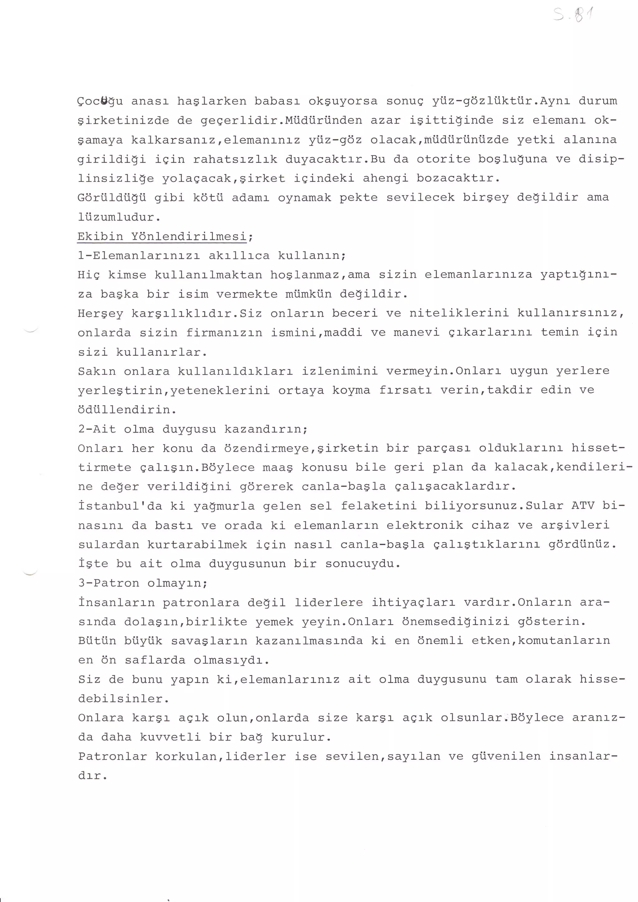 a,
                                                                        -J
                                                                             A' 'I
                                                                             )




Qoc$gu anasr- haglarken babasr okguyorsa sonug yiz-gdzli.ikttir.Aynr          durum
girketinizde de gegerlidir.Mtidiiri.inden azar isitti$inde       siz elemanr ok-
gamaya kalkarsartrz,elemanrnrz yiz-gdz olacak,miidtiriiniizde yetki alanrna
girildigi       igin rahatsrzlrk duyacaktrr.Bu da otorite boglu$una ve disip-
linsizlige yolagacak,girket igindeki ahengi bozacaktrr.
Goriildiigii gibi k6tii adamr oynamak pekte sevilecek birgey de!ildir ama
ltizumludur.
Ekibin Ydnlendirilmesi ;
1-Elemanlarrnrzr akrllrca kullanrn;
HiS kimse kullanrlmaktan hoglanmaz,ama sizin elemanlarLr.Lza yaptr$rnr-
za ba$ka bir isim vermekte miimki.in de$ildir.
Hergey kargi-lrklrdrr.Siz       onlarrn beceri ve nitelikleri-ni   kul-lanrrsanrz,
onlarda sizin firmanrzrn ismini,maddi ve manevi grkarlarrnr temin igin
sLzi kullanrrlar.
Sakrn onlara kullanrldrklarr         izlenimini vermeyin.Onlarr uygun yerlere
yerlegtirin,yeteneklerini        ortaya koyma frrsatr verin,takdir edin ve
6diillendirin.
2-AiL olma duygusu kazandrrrn;
Onlarr her konu da 6zendirmeye,sirketin bir pargasr- oldukl-arrnr hisset-
tirmete galrgrn.Bdylece maag konusu bile geri plan da kalacakrkendileri-
ne deger verildigini       gdrerek canla-bagIa galrgacaklardrr.
istanbul'da ki yagmurla gelen sel felaketini bil-iyorsunuz. Sular ATV bi-
nasr-nr- da bastr ve orada ki elemanlarrn elektronik clhaz ve argivleri
sulard.an kurtarabilmek iqin nasrl canla-ba$l-a galr$trklarrnr          gdrdiiniiz.
iste bu ait olma duygusunun bir sonucuydu.
3-Patron olmayrn;
insanlarrn patronlara de$i1 liderlere ihtiyaqlarr vardrr.Onlarrn ara-
srnda dola$rn,birlikte        yemek yeyin.Onlarr dnemsedigLnizi gdsterin.
Bi.iti.in biiyiik savaglarrn kazanrlmasrnda ki en 6nem1i etken,komutanlarrn
en 6n saflarda olmasrydr.
Siz de bunu yapln kirelemanlarrnrz ait olma duygusunu tam olarak hisse-
debilsinler.
Onlara karsr agrk olunronlarda size kargr agrk olsunlar.Bdylece aranlz-
da daha kuvvetli bir bag kurulur.
Patronlar korkulanrliderler        ise sevilenrsayrlan ve giivenilen insanlar-
drr.
 