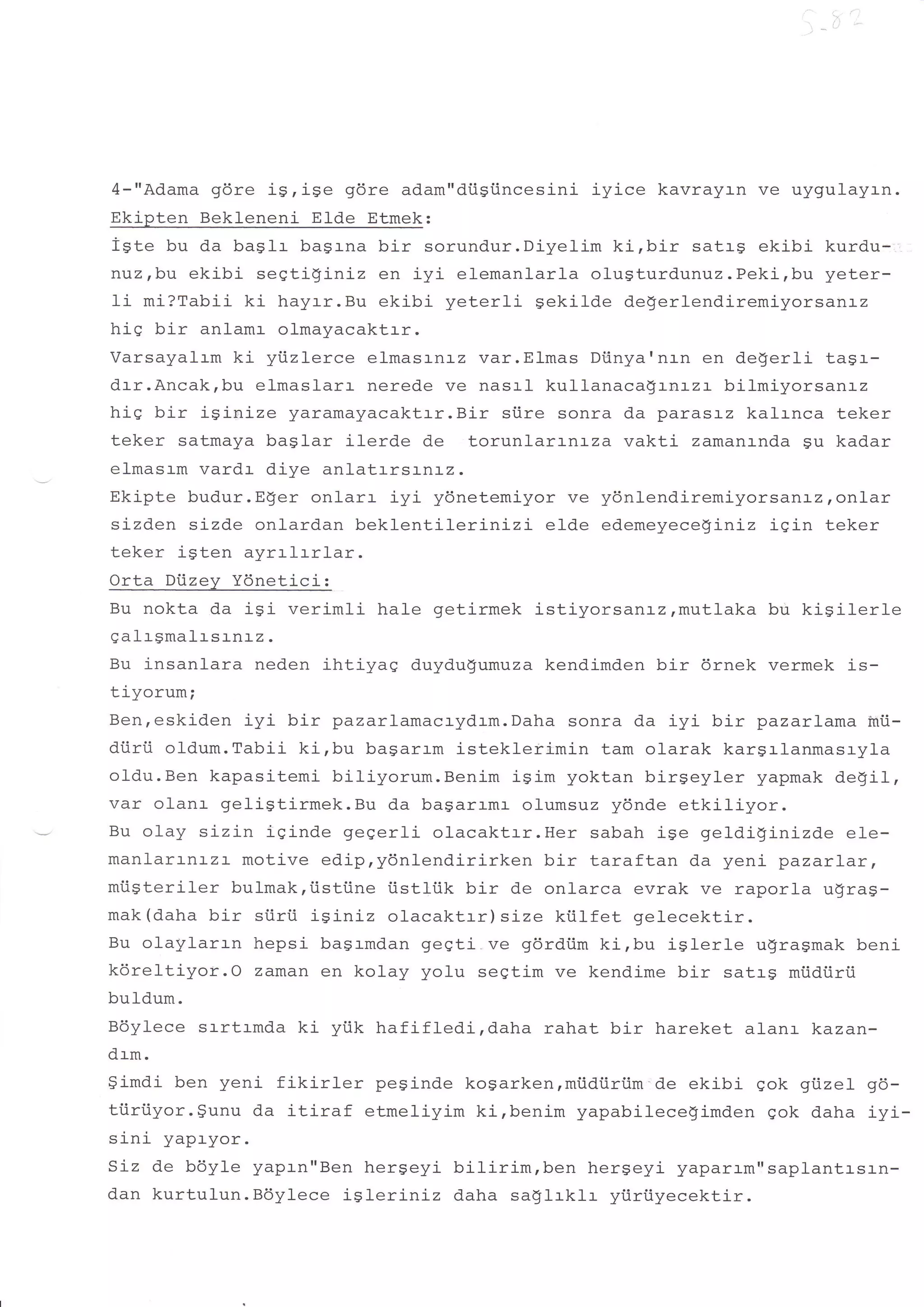 4-"Adama gdre is,ise     gdre adam"diigiincesini iyice kavrayrn ve uygulayan.
Ekipten Bekleneni Elde Etmek:
igte bu da ba$lr basrna bir sorundur.Diyelim ki,bir satrg ekibi kurdu-,
nuz,bu ekibi seqtiginiz en iyi elemanlarla olugturdunuz.Peki,bu yeter-
li mi?Tabii ki hayrr.Bu ekibi yeterli gekilde degerlendiremiyorsarTLz
his bir anlamr- olmayacaktr-r.
/ercarz:lrm ki yiizlerce elmasrnrz var. Elmas Diinya'nr-n en deSerli tagr-
drr.Ancakrbu elmaslarr nerede ve nasrl kullanaca$rnrzr bilmiyorsanr-z
his bir isinize yaramayacaktrr.Bir siire sonra da parasrz kalrnca teker
teker satmaya baglar ilerde de torunlarrnLza vakti zamanrnda $u kadar
elmasrm vardr dive anlatrrsLnLz.
Ekipte budur.Eger onlarr iyi ydnetemiyor ve ydnlendiremiyorsanrz,onlar
sj-zden sizde onlardan beklentilerinizi     elde edemeyeceginiz igin teker
teker igten ayrrlrrlar.
Orta Diizey Ydnetici:
Bu nokta da i9i- verimli hale getirmek istiyorsar-Lz,mutlaka bu kisilerle
galrSmalr-srnrz.
Bu j-nsanlara neden ihtiyaq duydugumuza kendimden bir 6rnek vermek is-
tiyorum;
Ben,eskiden iyi bir pazarlamacrydrm.Daha sonra da iyi bir pazarlama inii-
diirii old.um.Tabii ki,bu bagarrm istekleri.min tam olarak kar$rlanmasryla
oldu.Ben kapasitemi biliyorum.Benim igim yoktan birgeyler yapmak degil,
var olanr geligtirmek.Bu da bagarrmr olumsuz ydnde etkiliyor.
Bu olay sizin iginde gegerli olacaktrr.Her sabah ige geldiginizde e1e-
manlartnrzr motive edip,ydnlendirirken bir taraftan da yeni pazarl-ar,
mtisteriler bulmak,iistiine tistliik bir de onlarca evrak ve raporla ugrag-
mak(daha bir stirii isiniz olacaktrr)size kiilfet gelecektir.
Bu olaylarl-n hepsi bagrmdan geqti.ve gdrdiim ki,bu iglerle ugragmak beni
kdreltiyor.O zaman en kolay yolu segtim ve kendime bir satrg mtidiirii
buldum.
Bdylece srrtrmda ki ytik hafifledi,daha       rahat bir hareket alanr kazan-
drm.
9imdi ben yeni fikirler       peginde kosarken,miidiiriim'de ekibi qok giizel g6-
{-ri'ii.?^-.$unu da itiraf
uu!   uJ   v!                etmeliyim ki,benim yapabilece!imden qok daha iyi-
sini yapr-yor.
SLz de bdyle yaptn"Ben hergeyi bilirim,ben hergeyi yaparrm'rsaplantl-s1n-
dan kurtulun.Bdylece iSleriniz daha saglrklr yiiriiyecektir.
 
