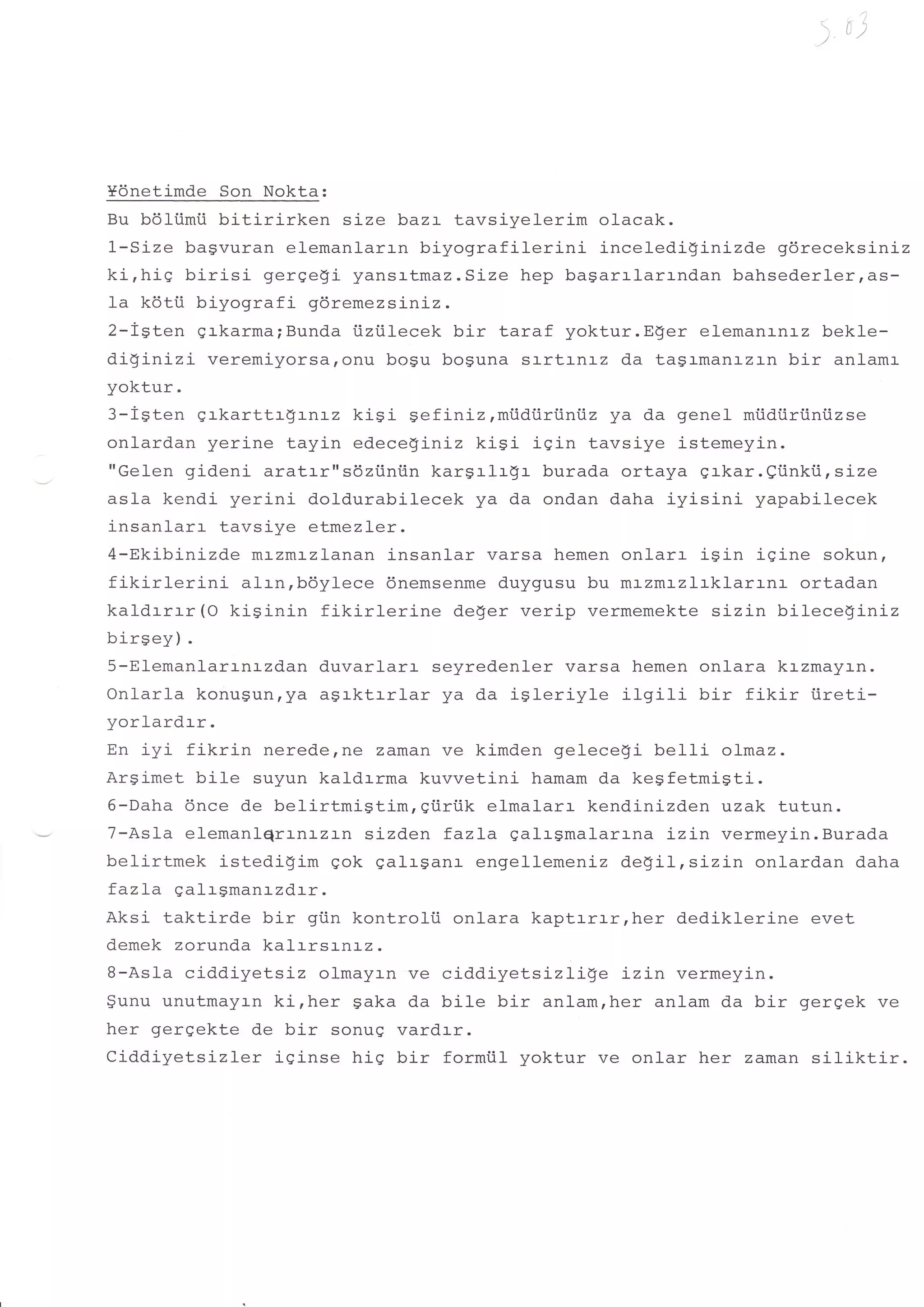 r)




Ydnetimde Son Nokta:
Bu b6liimii bitirirken size baz:- tavsiyelerim olacak.
1-Size bagvuran elemanlarrn biyografilerini    inceledi!inizde gdreceks:-n:-z
ki,hiS birisi gerqegi yansrtmaz.Stze hep bagarrlarrndan bahsederlerrds-
fa kdti.i biyografi 96remezsiniz.
2-igten grkarma;Bunda i.iziilecek bir taraf yoktur.Eger elemanrnrz bekle-
di!inizi   veremiyorsaronu bogu boguna srrtrnrz da tagrmanrzrn bir anlamr
yoktur.
3-lgten grkarttrg:,nrz kisi sefiniz,miidiiriiniiz ya da genel miidiiriiniizse
onlardan yerine tayin edeceginiz kiSi iqin tavsiye istemeyin.
"Gelen gideni aratarrrsdztintln kargrlr$r burada ortaya grkar. gtinkii , size
asla kendi yerini doldurabilecek ya da ondan daha iyisini yapabilecek
insanlarr tavsiye etmezler.
4-Ekibinizde mr-zm:-zlanan insanlar varsa hemen onlarr iSin igine sokun,
fikirlerini   alrn,bdylece dnemsenme duygusu bu mLzm:-zlrklarrnr ortadan
kaldrrrr (O kiSinin fikirlerine     deger verip vermemekte sizin bileceginiz
birsey) .
5-Elemanlarrnrzdan duvarlarr seyredenler varsa hemen onlara krzmayrn.
Onlarla konugun,ya a$rktrrlar ya da igleriyle ilgili       bir fikir iireti-
yorlardrr.
En iyi fikrin nerederne zaman ve kimden gelece$i bel1i olmaz.
Ar$imet bile suyun kaldrrma kuvvetinj- hamam da keSfetmiSti.
6-Daha 6nce de belirtmistim,eiiri.ik elmalarr kendinizden uzak tutun.
7-As1a elemanlqrr-nr-zr-n sizden fazLa qalrsmalarr-na i-z:-n vermeyin.Burada
belirtmek istedi!im gok galrSanr engellemeniz degil,sizin onlardan daha
fazLa galrgman:-zd:-r.
Aksi taktirde bir gi.in kontrolti onlara kaptrrrr,her dediklerine evet
demek zorunda kalrrsrnrz.
B-Asla ciddiyetsiz olmayrn ve ciddiyetsizlige      Lzi-n vermeyin.
$unu unutmayrn kirher saka da bile bir anlamrher anlam da bir gergek ve
her gergekte de bir sonuq vardrr.
Ciddiyetsizler iginse hig bir formtil yoktur ve onlar her zaman siliktir.
 
