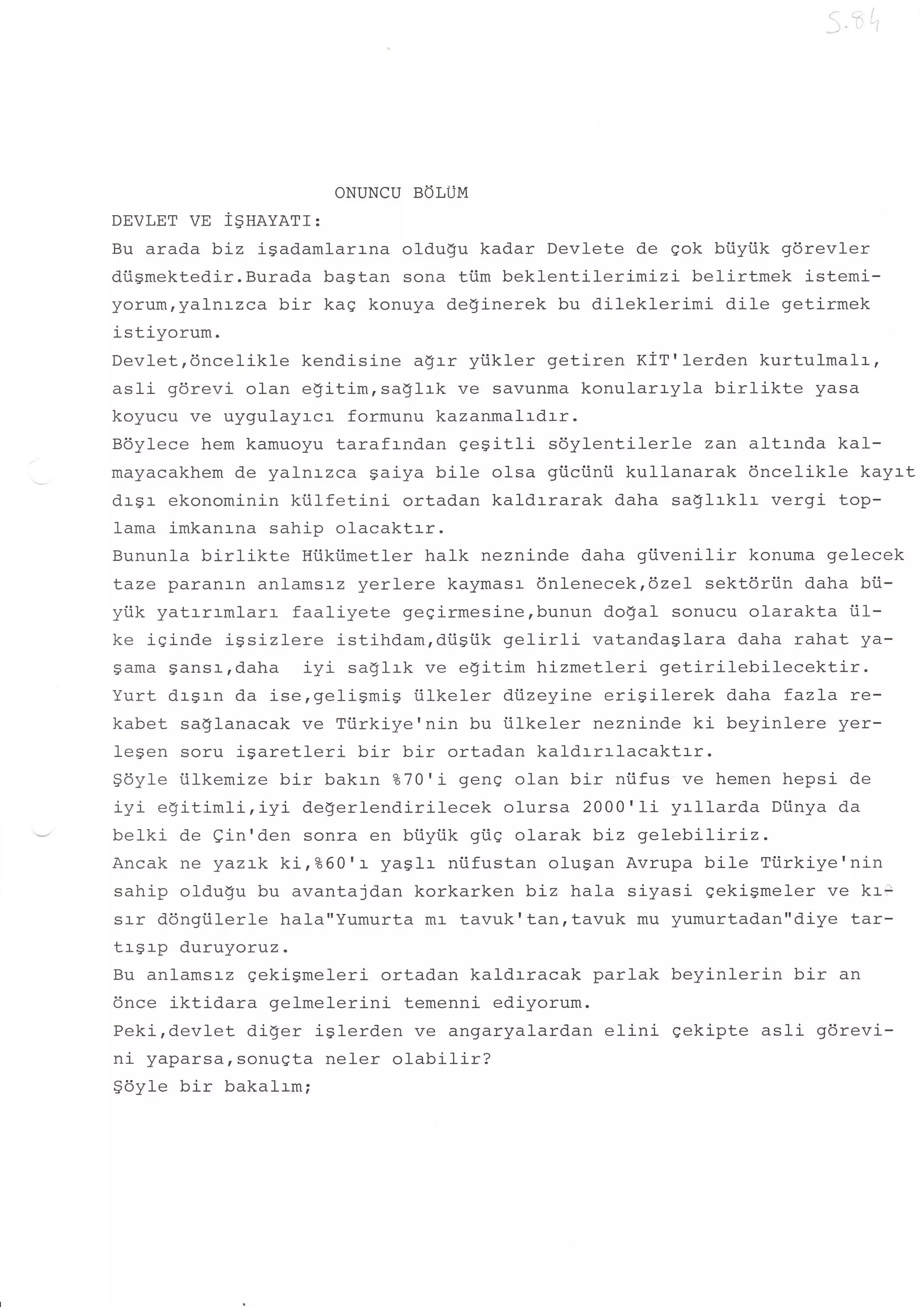 ''i I'
                                                                    I




                     ONUNCU BOLUM
DEVLET    vE ignavarr:
Bu arada biz j-Sadamlar:-na oldugu kadar Devlete de qok btiyiik gdrevler
diigmektedir.Burada bastan sona tiim bekl-entilerimizi belirtmek istemi-
yorum,yal-n:-zca bir kag konuya deginerek bu dileklerimi dile getirmek
istiyorum.
Devletrdncelikle kendisine agrr ytikler getiren KiT'l-erden kurtulmalr,
asli g6revi olan egitim, sa$lrk ve savunma konularryla birlikte yasa
koyucu ve uygulayr-cr- formunu kazanmalrdrr.
Bdylece hem kamuoyu taraf:-ndan qegitli sdylentilerle zan altrnda kal-
mayacakhem de yalnrzca gaiya bile olsa gi.ictinii kullanarak 6nceIikle kayrt
drsr ekonominin kiilfetini    ortadan kaldrrarak daha sa!1rk1r- vergi- top-
lama imkanrna sahip olacaktrr.
Bununla birlikt.e Hiiktimetler halk nezninde daha giivenilir konuma gelecek
taze paranan anlamsrz yerlere kaymasr 6nlenecekr6zel sektdri.in daha bU-
yiik yatrrrmlarr faaliyete gegirmesine,bunun do$al sonucu olarakta i.il-
ke iqinde igsizlere istihdam,di.igiik gelirli vatandaglara daha rahat ya-
Sama Sansr-,daha iyi saglrk ve egitim hizmetleri getirilebilecektir.
Yurt drgrn da isergeligmig i.ilkeler dtizeyine erigilerek daha fazLa re-
kabet saglanacak ve Tiirkiye'nin bu tilkeler nezninde ki beyinlere yer-
legen soru igaretleri bir bir ortadan kaldrrrlacaktrr.
gdyle iilkemize bir bakrn eo70'L genq olan bir niifus ve hemen hepsi de
i rzi axi #im1 i iyi de$erlendirilecek olursa 2000'Ii yrllarda Dtinya da
-J-vY!9+l!14+'-


belki de ein'den sonra en biiyiik gtiq olarak biz gelebiliriz.
Ancak ne yaz:-k ki,%60'r yaglr niifustan olusan Avrupa bile Tiirkiye'nin
sahip oldugu bu avantajdan korkarken biz hala siyasi gekigmeler ve kr;
srr ddngiilerle hala"Yumurta mr tavuk'tanrtavuk mu yumurtad.an"diye tar-
trgrp duruyoruz.
Bu anlamsrz gekigmeleri ortadan kaldrracak parlak beyinlerin bir an
6nce iktidara gelmelerini temenni ediyorum.
Peki,devlet diger islerden ve angaryalardan elini qekipte asfi gdrevi-
ni yaparsarsonugta neler olabilir?
$6yte bir bakalrm;
 