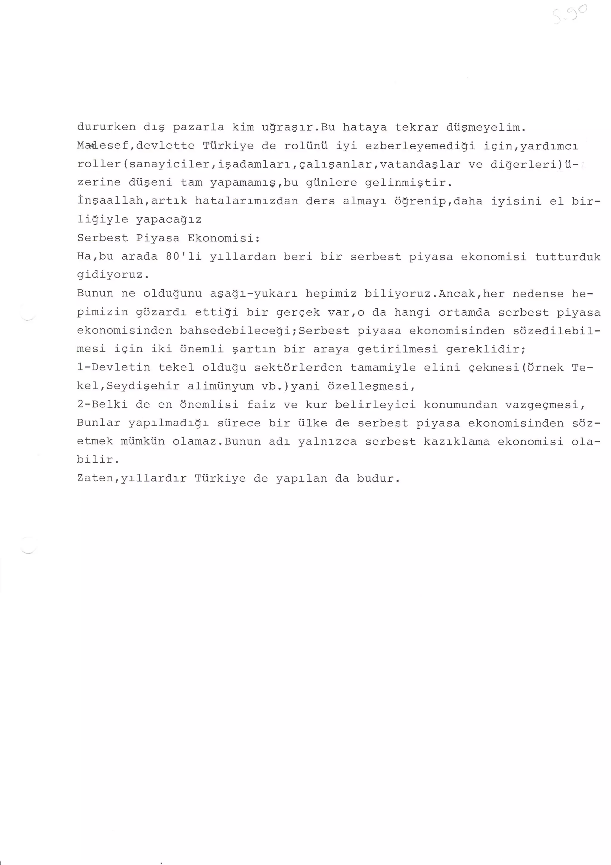 ',
                                                                               -')'




dururken drg pazarla kim u$ragrr.Bu hataya tekrar di.igmeyelim.
Md-esef ,devlette Tiirkiye de rol-i.inii iyi ezberleyemedigi igin,yardrmcr
roller ( sanayiciler , igadaml arL I galrSanlar, vatandag lar ve digerleri ) i.i-
zerine diiseni tam yapamaml-g,bu gi.inlere gelinmigtir.
ingaallah,artrk hatalarrmr-zd.an ders almayr dlreniprdaha iyisini el bir-
ligiyle yapacagrz
Serbest Pi-yasa Ekonomisi:
Ha,bu arada B0'li yrllardan beri bir serbest piyasa ekonomisi tutturduk
gidiyoruz.
Bunun ne oldu$unu agagr-yukarr hepimiz biliyoruz.Ancak,her nedense he-
pimizin gdzardr ettigi bir gergek varro da hangi ortamda serbest piyasa
ekonomisinden bahsedebilecegi; Serbest piyasa ekonomisinden sdzedilebil-
mesi igin iki 6nemli Sartrn bir araya getirilmesi gereklidir;
1-Devletin tekel oldugu sektdrlerden tamamiyle elini gekmesi (Ornek Te-
kel, Seydi-gehir alimi.inyum vb. ) yani dzellesmesi,
2-Belki de en dnemlisi faLz ve kur belirleyici          konumundan vazgegmesi,
Bunlar yaprlmadrgr siirece bir iiLke de serbest piyasa ekonomisinden sdz-
etmek miimkiin olamaz.Bunun adr yalnrzca serbest kazrklama ekonomisi ola-
bilir.
Zaten,yrllardrr Tiirkiye de yaprlan da budur.
 