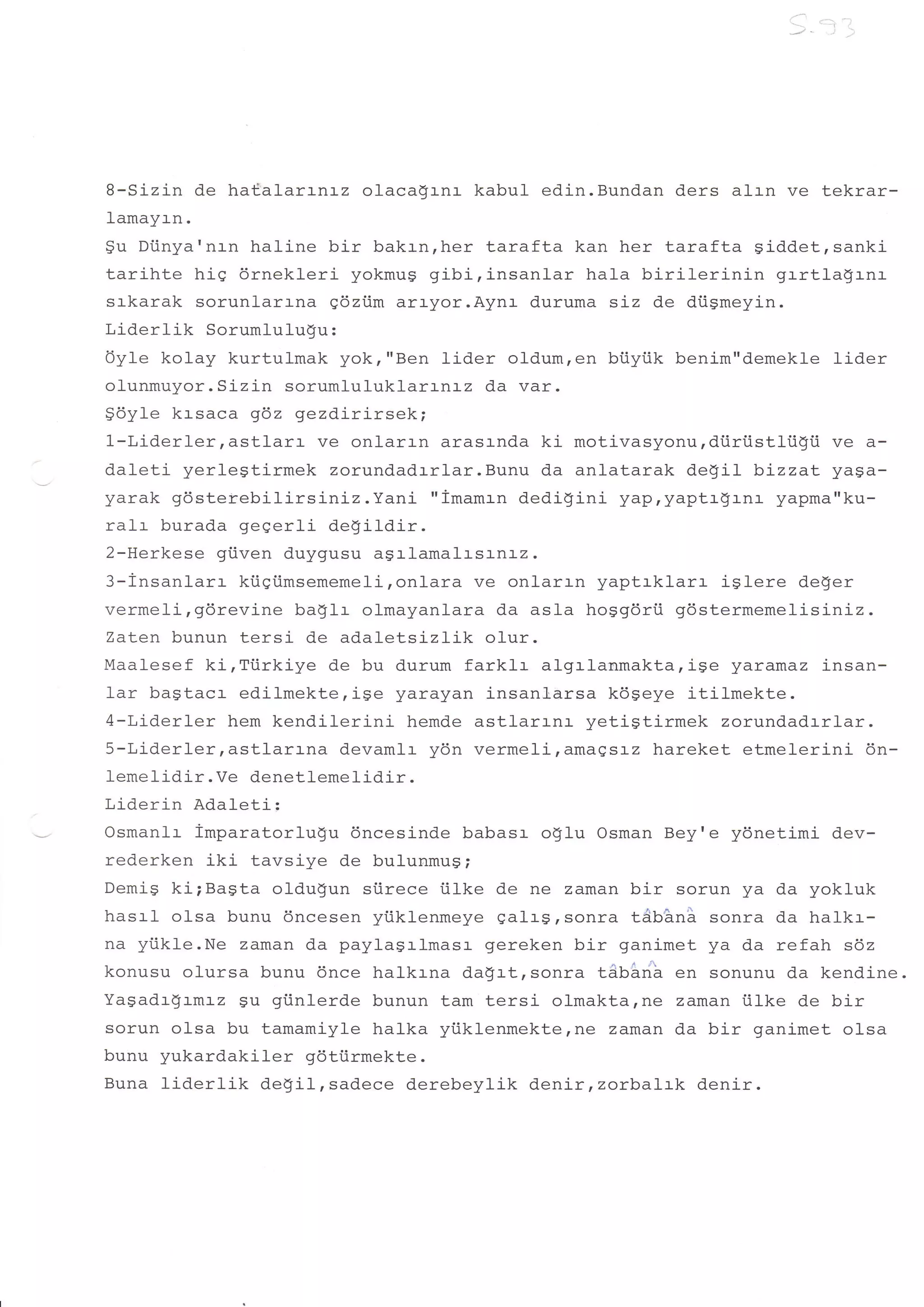B-Sizin de ha€alarrnrz olacadrnr kabul edin.Bundan ders alrn ve tekrar-
Iamayrn.
$u Dtinya'nr-n haline bir bakrn,her tarafta kan her tarafta Siddet,sanki
tarihte hig drnekleri yokmug gibi, insanlar hala birilerinin    grrtlagr-nr
srkarak sorunlartna gdztim arr-yor.Aynr d.uruma siz de diigmeyin.
Liderlik Sorumlulugu:
Oyle kolay kurtulmak yok,"Ben lider oldum,en btiyiik benim"demekle lider
olunmuyor. Sizin sorumluluklarrnrz da var.
96y1e krsaca gdz gezdirirsek;
1-Liderlerrastlarr    ve onlarrn arasrnda ki motivasyonurdtiriistliigii ve a-
daleti yerlegtirmek zorundadrrlar.Bunu da anlatarak degil bizzat yaga-
yarak gdsterebilirs iniz.Yani "imamrn dedigini yap,yaptrgrnr yapma"ku-
ralr burada gegerli degildir.
2-Herkese gi.iven duygusu agrlamalr-srnr-z.
3-insanlarr kiigi.imsememeli,onlara ve onlarrn yaptrklar:- iglere deger
vermeli,gdrevine baglr olmayanlara da asla hoggdrii gdstermemelisiniz.
Zaten bunun tersi de adaletsizLik o1ur.
Maalesef ki,Tiirkiye de bu durum farklr algrlanmakta,ise yaramaz insan-
1ar bagtacr edilmekte,ise yarayan insanl"arsa kdgeye itilmekte.
4-Liderler hem kendilerini hemde astlarrnr yetigtirmek zorundadrrlar.
S-Liderlerrastlarr-na devamlr y6n vermeliramagsr-z hareket etmelerini 6n-
Iemelidir. Ve denetlemelidir.
Liderin Adaleti:
Osmanlr imparatorlu!u 6ncesinde babasr oglu Osman Bey'e ydnetimi dev-
rederken iki tavsiye de bulunmug;
Demig ki;Bagta oldugun siirece tilke de ne zaman bir sorun ya da yokluk
hasrl olsa bunu 6ncesen yiiklenmeye galrs, sonra tAnhn'i sonra da halk:--
na yi.ikle.Ne zaman da paylagrlmasr gereken bir ganimet ya da refah sdz
konusu olursa bunu 6nce halkrna da$rt,sonra tAUSrib en sonunu da kendine.
Yagadr$rmrz gu giinlerde bunun tam tersi olmakta,ne zaman iilke de bir
sorun olsa bu tamamiyle halka yi.iklenmekte,ne zaman da bir ganimet olsa
bunu yukardakiler gdti.irmekte.
Buna liderlik   degil,sadece derebeylik denir,zorbaLtk deni-r.
 