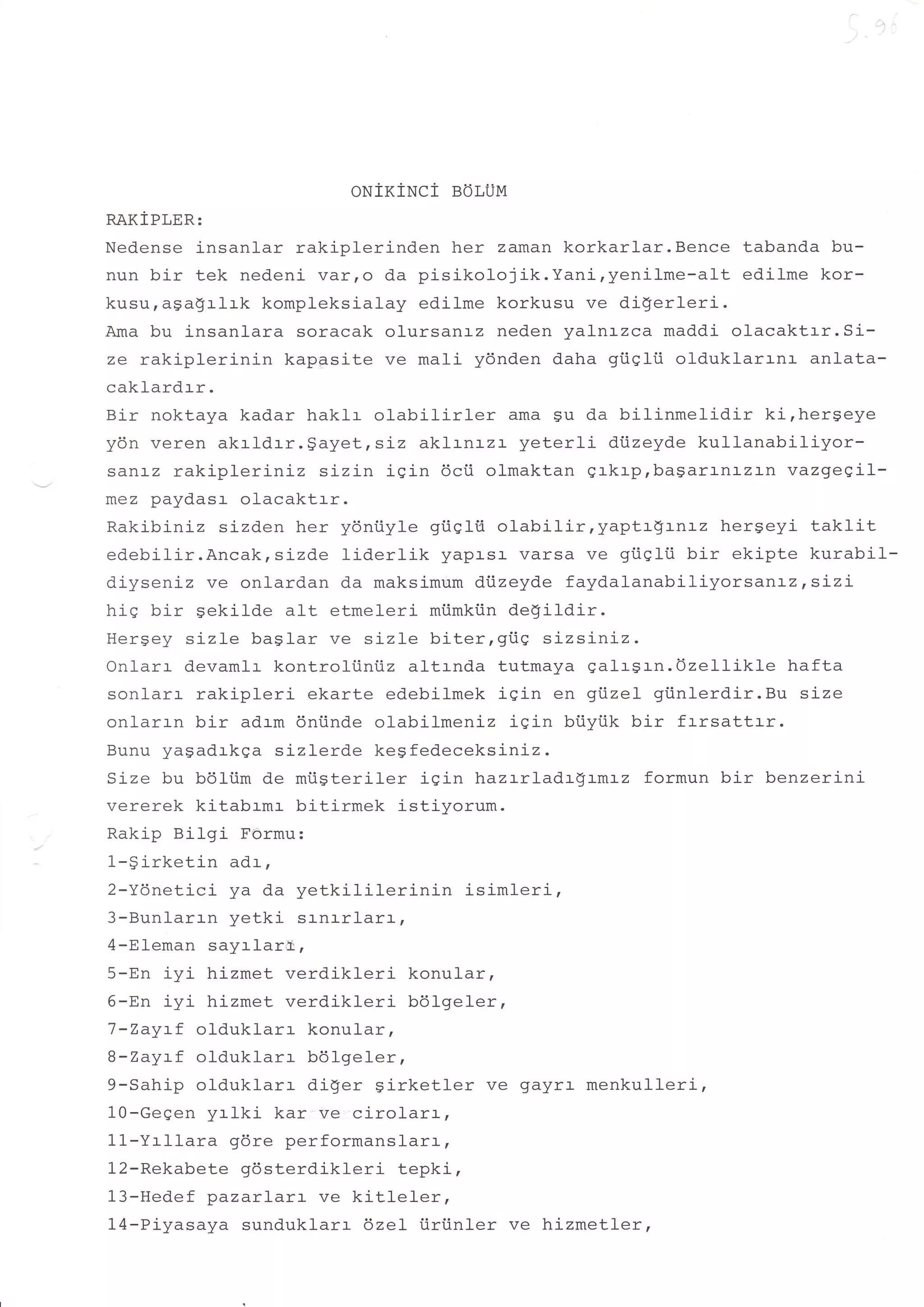 ONiKiNCi   BOLUM
RAKiPLER:
Nedense insanl-ar rakiplerinden her zaman korkarlar.Bence tabanda bu-
nun bir tek nedeni var,o da pisikolojik.Yani,yenilme-alt  edilme kor-
kusuragagrlrk kompleksialay edilme korkusu ve di$erleri.
Ama bu insanlara soracak olursanrz neden yalnrzca maddi olacaktrr.Si-
ze rakiplerinin kappsite ve mali ydnden daha gi.iqlii olduklarrnr anlata-
caklardrr.
Bir noktaya kadar haklr olabilirler      ama gu da bilinmelidir   ki,hergeye
ydn veren akrldrr.gayet,srz     akl-rnrzr yeterli diizeyde kullanabiliyor-
sanrz rakiplerinLz sizin iqin 6cii olmaktan grkrprbagarrnrzLn vazgegil-
mez paydasr olacaktrr.
Rakibiniz sizden her yontiyle giiqlti olabilir,yaptr$rnrz     hergeyi taklit
edebilir.Ancak,sizde Iidertik yapasr- varsa ve giiqlii bir ekipte kurabil-
diyseniz ve onlardan da maksimum di.izeyde faydalanabiliyorsanrz,sizi
hiS bir sekilde a1t etmeleri miimkiin de$i1dir.
Hergey sizle baglar ve sj-zle biter,giie sizsintz.
Onlarr devamlr kontroliiniiz al-trnda tutmaya ealr$rn.Ozellikle hafta
sonlarr rakipleri ekarte edebilmek igin en gi.izel gtinlerdir.Bu size
onlarrn bir adrm dniinde olabil-meniz iqin biiyiik bir frrsattrr.
Bunu yasadrkga sizlerde kegfedeceksiniz.
Size bu bdliim de mtisteriler iqin hazrrladrgrmrz formun bir benzerini
vererek kitabrmr bitirmek istiyorum.
Rakip Bilgi Formu:
1-girketin adi,
2-Ydnetici ya da yetkiliterinin      isimleri,
3-Bunlarrn yetki s:-nr-rlar:-,
4-Eleman sayrlare,
5-En iyi hizmet verdikleri konular,
6-En iyi hizmet verdikleri b61ge1er,
7-Zaytf olduklarr konular,
B-Zaytf old,uklarr b6lge1er,
9-Sahip olduklarr diger girketler ve gayrr- menkulleri,
10-Gegen yrlki kar ve cirolarr,
11-Yrllara gdre performanslarr,
12-Rekabete gdsterdikleri tepki,
13-Hedef pazarlar:- ve kitleler,
14-Piyasaya sunduklarr 6zel iiriinler ve hizmetler,
 